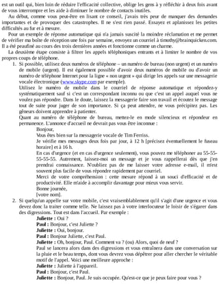 est	un	outil	qui,	bien	loin	de	réduire	l'efficacité	collective,	oblige	les	gens	à	y	réfléchir	à	deux	fois	avant
de	vous	interrompre	et	les	aide	à	diminuer	le	nombre	de	contacts	inutiles.
Au	 début,	 comme	 vous	 peut-être	 en	 lisant	 ce	 conseil,	 j'avais	 très	 peur	 de	 manquer	 des	 demandes
importantes	 et	 de	 provoquer	 des	 catastrophes.	 Il	 ne	 s'est	 rien	 passé.	 Essayez	 et	 aplanissez	 les	 petites
difficultés	au	fur	et	à	mesure.
Pour	un	exemple	de	réponse	automatique	qui	n'a	jamais	suscité	la	moindre	réclamation	et	me	permet
de	vérifier	ma	boîte	de	réception	une	fois	par	semaine,	envoyez	un	courriel	à	timothy@brainquicken.com.
Il	a	été	peaufiné	au	cours	des	trois	dernières	années	et	fonctionne	comme	un	charme.
La	deuxième	étape	consiste	à	filtrer	les	appels	téléphoniques	entrants	et	à	limiter	le	nombre	de	vos
propres	coups	de	téléphone.
1.	 Si	possible,	utilisez	deux	numéros	de	téléphone	–	un	numéro	de	bureau	(non	urgent)	et	un	numéro
de	 mobile	 (urgent).	 Il	 est	 également	 possible	 d'avoir	 deux	 numéros	 de	 mobile	 ou	 d'avoir	 un
numéro	de	téléphone	Internet	pour	la	ligne	«	non	urgent	»	qui	dirige	les	appels	sur	une	messagerie
vocale	électronique	(www.skype.com	par	exemple).
Utilisez	 le	 numéro	 de	 mobile	 dans	 le	 courriel	 de	 réponse	 automatique	 et	 répondez-y
systématiquement	sauf	si	c'est	un	correspondant	inconnu	ou	que	c'est	un	appel	auquel	vous	ne
voulez	pas	répondre.	Dans	le	doute,	laissez	la	messagerie	faire	son	travail	et	écoutez	le	message
tout	 de	 suite	 pour	 juger	 de	 son	 importance.	 Si	 ça	 peut	 attendre,	 ne	 vous	 précipitez	 pas.	 Les
gêneurs	doivent	apprendre	à	patienter.
Quant	 au	 numéro	 de	 téléphone	 de	 bureau,	 mettez-le	 en	 mode	 silencieux	 et	 répondeur	 en
permanence.	L'annonce	d'accueil	ne	devrait	pas	vous	être	inconnue	:
Bonjour,
Vous	êtes	bien	sur	la	messagerie	vocale	de	Tim	Ferriss.
Je	vérifie	mes	messages	deux	fois	par	jour,	à	12	h	[précisez	éventuellement	le	fuseau
horaire]	et	à	16	h.
En	cas	d'urgence	(et	en	cas	d'urgence	seulement),	vous	pouvez	me	téléphoner	au	55-55-
55-55-55.	 Autrement,	 laissez-moi	 un	 message	 et	 je	 vous	 rappellerai	 dès	 que	 j'en
prendrai	 connaissance.	 N'oubliez	 pas	 de	 me	 laisser	 votre	 adresse	 e-mail,	 il	 m'est
souvent	plus	facile	de	vous	répondre	rapidement	par	courriel.
Merci	 de	 votre	 compréhension	 :	 cette	 mesure	 répond	 à	 un	 souci	 d'efficacité	 et	 de
productivité.	Elle	m'aide	à	accomplir	davantage	pour	mieux	vous	servir.
Bonne	journée,
[votre	nom].
2.	 Si	quelqu'un	appelle	sur	votre	mobile,	c'est	vraisemblablement	qu'il	s'agit	d'une	urgence	et	vous
devez	donc	la	traiter	comme	telle.	Ne	laissez	pas	à	votre	interlocuteur	le	loisir	de	s'égarer	dans
des	digressions.	Tout	est	dans	l'accueil.	Par	exemple	:
Juliette	:	Oui	?
Paul	:	Bonjour,	c'est	Juliette	?
Juliette	:	Oui,	bonjour.
Paul	:	Bonjour	Juliette,	c'est	Paul.
Juliette	:	Oh,	bonjour,	Paul.	Comment	va	?	(ou)	Alors,	quoi	de	neuf	?
Paul	se	lancera	alors	dans	des	digressions	et	vous	entraînera	dans	une	conversation	sur
la	pluie	et	le	beau	temps,	dont	vous	devrez	vous	dépêtrer	pour	aller	chercher	le	véritable
motif	de	l'appel.	Voici	une	meilleure	approche	:
Juliette	:	Juliette	à	l'appareil.
Paul	:	Bonjour,	c'est	Paul.
Juliette	:	Bonjour,	Paul.	Je	suis	occupée.	Qu'est-ce	que	je	peux	faire	pour	vous	?
 