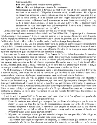 Suite	potentielle	:
Paul	:	Oh,	je	peux	vous	rappeler	si	vous	préférez.
Juliette	:	Non	non,	j'ai	quelques	minutes.	Je	vous	écoute.
N'encouragez	 pas	 les	 gens	 à	 bavarder	 de	 tout	 et	 de	 rien	 et	 ne	 les	 laissez	 pas	 vous
entraîner	sur	ce	terrain-là.	Obligez-les	à	en	venir	au	fait,	immédiatement.	S'ils	s'égarent
ou	essayent	de	repousser	la	conversation	à	un	coup	de	téléphone	ultérieur,	remettez-les
dans	 le	 droit	 chemin.	 S'ils	 se	 lancent	 dans	 une	 longue	 description	 d'un	 problème,
interrompez-les	:	«	[Prénom/Nom],	excusez-moi	de	vous	interrompre	mais	j'ai	un	coup
de	fil	à	passer	dans	5	minutes.	En	quoi	puis-je	vous	aider	?	»	Ou	:	«	[Prénom/Nom],
excusez-moi	de	vous	interrompre	mais	j'ai	un	coup	de	fil	à	passer	dans	5	minutes.	Cela
ne	vous	ennuie	pas	de	m'envoyer	un	courriel	?	»
La	troisième	étape	consiste	à	maîtriser	l'art	de	dire	non	et	d'éviter	les	réunions.
Le	jour	où	notre	directeur	commercial	est	arrivé	chez	TrueSAN	en	2001,	il	a	participé	à	la	réunion	des
collaborateurs	et	nous	a	annoncé,	à	peu	près	en	ces	termes	:	«	Je	ne	suis	pas	là	pour	me	faire	des	amis.
J'ai	été	engagé	pour	construire	une	équipe	commerciale	et	vendre	des	produits,	et	c'est	exactement	ce	que
j'ai	l'intention	de	faire.	Merci.	»	Pas	de	bla-bla	inutile,	c'est	le	moins	que	l'on	puisse	dire.
Et	il	a	fait	comme	il	a	dit.	Les	plus	urbains	d'entre	nous	ne	goûtaient	guère	son	approche	résolument
efficace	de	la	communication	mais	tout	le	monde	le	respectait.	Il	n'était	pas	brutal	mais	franc	et	direct	et
savait	maintenir	ses	troupes	concentrées	sur	leurs	objectifs.	Certains	 ne	 lui	 trouvaient	 aucun	 charisme
mais	tous	ne	pouvaient	que	s'incliner	devant	son	incroyable	efficacité.
Je	me	souviens	de	notre	premier	rendez-vous.	Frais	émoulu	de	l'université	et	de	4	années	de	formation
rigoureuse,	je	me	suis	précipité	pour	lui	expliquer	le	profil	des	prospects,	le	planning	élaboré	que	j'avais
mis	au	point,	les	réponses	reçues	et	ainsi	de	suite.	Je	m'étais	préparé	pendant	au	moins	2	heures	pour	ne
pas	manquer	cette	occasion	de	lui	faire	bonne	impression.	Un	sourire	aux	lèvres,	il	m'a	écouté,	allez,
disons	2	minutes,	et	il	a	levé	la	main.	Je	me	suis	tu.	Il	est	parti	d'un	rire	chaleureux	et	m'a	dit	:	«	Tim,	je
ne	veux	pas	entendre	toute	l'histoire.	Dites-moi	simplement	ce	que	nous	devons	faire.	»
Au	fil	des	semaines,	il	m'a	aidé	à	comprendre	quand	je	me	dispersais	ou	que	je	déployais	de	l'énergie
à	mauvais	escient,	c'est-à-dire	tout	ce	qui	ne	rapprochait	pas	les	deux	ou	trois	premiers	clients	de	la
signature	d'une	commande.	Après	quoi,	nos	rendez-vous	n'ont	jamais	duré	plus	de	5	minutes.
Dorénavant,	faites-vous	une	règle	de	garder	ceux	qui	vous	entourent	concentrés	sur	leurs	objectifs	et
d'éviter	toutes	les	réunions,	y	compris	téléphoniques,	qui	n'ont	pas	d'objectifs	précis.	Il	est	possible	de	le
faire	avec	tact	mais	attendez-vous	à	ce	que	les	«	gaspilleurs	de	votre	temps	»	soient	vexés	les	premières
fois	où	ils	seront	éconduits.	Une	fois	que	tout	le	monde	aura	compris	que	rester	concentré	sur	ce	que	vous
faites	 est	 votre	 politique	 et	 qu'il	 n'est	 pas	 question	 d'y	 déroger,	 chacun	 l'acceptera	 et	 continuera	 son
bonhomme	de	chemin.	La	colère	et	le	ressentiment	ne	sont	pas	éternels.	Ne	tolérez	pas	les	imbéciles	ou
vous	en	deviendrez	un.
Il	 est	 de	 votre	 responsabilité	 de	 former	 ceux	 qui	 vous	 entourent	 à	 être	 efficaces	 et	 productifs.
Personne	ne	le	fera	à	votre	place.	Voici	quelques	conseils	:
1.	 Prenez	 la	 décision,	 étant	 donné	 que	 la	 plupart	 des	 problèmes	 n'ont	 d'urgence	 que	 le	 nom,	 de
diriger	 les	 gens	 sur	 l'un	 des	 moyens	 de	 communication	 suivants,	 par	 ordre	 de	 préférence	 :
courriel,	téléphone	et	rendez-vous.	Si	quelqu'un	vous	propose	un	rendez-vous	ou	une	réunion,
suggérez	 plutôt	 un	 courriel	 et	 utilisez	 le	 téléphone	 comme	 option	 de	 réserve	 si	 besoin	 est.
Prétextez	d'autres	tâches	qui	ne	peuvent	attendre.
2.	 Répondez	 aux	 messages	 vocaux	 par	 des	 courriels	 chaque	 fois	 que	 possible.	 Cela	 oblige	 les
autres	à	être	concis.	Aidez-les	à	acquérir	cette	bonne	habitude.
Tout	 comme	 notre	 façon	 de	 répondre	 au	 téléphone,	 la	 communication	 par	 courriels	 doit	 être
rationalisée	afin	d'éviter	les	allers-retours	inutiles.	Par	exemple,	un	courriel	avec	:	«	On	peut	se
 