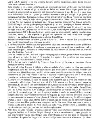voir	à	16	h	?	»	devient	:	«	On	peut	se	voir	à	16	h	?	Si	ce	n'est	pas	possible,	merci	de	me	proposer
trois	autres	créneaux	horaires.	»
Cette	structure	«	Si…	alors	»	est	d'autant	plus	importante	que	vous	vérifiez	vos	courriels	moins
souvent.	 Dans	 la	 mesure	 où	 je	 ne	 vérifie	 ma	 boîte	 aux	 lettres	 électronique	 qu'une	 fois	 par
semaine,	il	est	essentiel	que	personne	n'ait	besoin	d'une	réponse	à	un	«	Et	si…	?	»	ou	de	toute
autre	 information	 dans	 les	 7	 jours	 qui	 suivent	 un	 courriel	 que	 j'ai	 envoyé.	 Si	 je	 pense,	 par
exemple,	qu'un	lot	de	fabrication	n'est	pas	arrivé	à	l'entrepôt	d'expédition,	j'envoie	un	courriel	à
la	directrice	de	l'entrepôt,	en	lui	disant	quelque	chose	comme	:	«	Chère	Laura,	le	nouveau	lot	est-
il	arrivé	?	Si	oui,	merci	de	me	prévenir	au…	Si	non,	merci	de	contacter	Paul	Dupont	au	55-55-
55-55-55	ou	par	courriel	paul.dupont@entreprise.fr	(il	est	aussi	en	copie)	et	de	nous	indiquer	la
date	 de	 livraison	 et	 le	 suivi.	 Paul,	 s'il	 y	 a	 le	 moindre	 problème	 avec	 le	 lot,	 merci	 de	 vous
arranger	avec	Laura	(joignable	au	55-55-44-44-44),	qui	a	autorité	pour	prendre	des	décisions	en
mon	nom	jusqu'à	500	€.	En	cas	d'urgence,	appelez-moi	sur	mon	portable,	mais	je	vous	fais	toute
confiance.	 Merci.	 »	 Cela	 empêche	 la	 plupart	 des	 questions	 de	 suivi,	 évite	 deux	 dialogues
distincts	et	me	met	hors	de	l'équation	de	résolution	de	problème.
Prenez	l'habitude	de	vous	demander	quelles	actions	«	Si…	alors	»	peuvent	être	proposées	dans
tout	courriel	dans	lequel	vous	posez	une	question.
3.	 Il	ne	doit	y	avoir	de	réunion	que	pour	prendre	des	décisions	concernant	une	situation	prédéfinie,
pas	pour	définir	le	problème.	Si	quelqu'un	propose	que	vous	vous	voyiez	ou	«	preniez	un	rendez-
vous	téléphonique	»,	demandez	à	cette	personne	de	vous	envoyer	un	courriel	avec	un	ordre	du
jour	afin	de	définir	l'objectif	:
Cela	me	semble	faisable.	Pour	que	je	puisse	me	préparer	au	mieux,	pourriez-vous	m'envoyer	un
courriel	 avec	 un	 ordre	 du	 jour	 ?	 C'est-à-dire	 les	 sujets	 et	 les	 questions	 que	 nous	 devons
aborder	?	Ce	serait	formidable.	Merci	d'avance.
Ne	leur	laissez	pas	la	possibilité	d'y	échapper.	Avec	le	«	merci	d'avance	»,	vous	avez	plus	de
chances	qu'on	vous	réponde.
Le	 courriel	 oblige	 les	 gens	 à	 définir	 le	 résultat	 souhaité	 d'une	 réunion	 ou	 d'une	 conversation
téléphonique.	Neuf	fois	sur	dix,	une	réunion	n'est	pas	nécessaire	et	vous	pourrez	répondre	aux
questions,	une	fois	définies,	par	courriel.	Imposez	cette	habitude	aux	autres.	Je	n'ai	pas	eu	un	seul
rendez-vous	ou	une	seule	réunion	«	de	visu	»	pour	ma	société	en	plus	de	5	ans	et	moins	d'une
douzaine	de	conférences	téléphoniques,	donc	aucune	n'a	duré	plus	de	30	minutes.
4.	 À	 propos	 de	 30	 minutes,	 si	 vous	 ne	 pouvez	 faire	 autrement	 que	 d'avoir	 une	 réunion	 ou	 une
conversation	téléphonique,	fixez	une	heure	de	fin.	Affectez-leur	une	durée,	pas	trop	longue	de
préférence.	Si	les	choses	sont	correctement	définies,	les	décisions	ne	doivent	pas	prendre	plus	de
30	minutes.	Prétextez	d'autres	engagements	à	des	heures	bizarres	pour	les	rendre	plus	crédibles
(ex.	:	15	h	20	au	lieu	de	15	h	30)	et	obligez	vos	interlocuteurs	à	s'en	tenir	au	sujet.	Si	vous	devez
participer	à	une	réunion	qui	doit	durer	longtemps	ou	dont	la	durée	n'a	pas	été	définie,	informez
l'organisateur	que	vous	voudriez	commencer	par	la	partie	qui	vous	concerne	parce	que	vous	avez
un	autre	rendez-vous	un	quart	d'heure	plus	tard.	Si	besoin,	simulez	un	coup	de	téléphone	urgent.
Quittez	la	salle	et	tenez-vous	informé	auprès	d'un	collègue	de	ce	qui	s'est	dit	après	votre	départ.
L'autre	 option	 est	 d'être	 parfaitement	 transparent	 et	 de	 dire	 sans	 détour	 que	 vous	 trouvez	 la
réunion	 parfaitement	 inutile.	 Si	 vous	 choisissez	 cette	 voie,	 préparez-vous	 à	 rencontrer	 une
certaine	résistance	et	à	proposer	des	options	de	remplacement.
5.	 Votre	boîte	est	votre	royaume	–	n'autorisez	pas	les	visites	inopportunes	ou	impromptues.	Certains
suggèrent	d'utiliser	un	écriteau	«	Ne	pas	déranger	»	mais	je	me	suis	rendu	compte	que	cela	n'a
que	peu	d'effet	si	vous	ne	possédez	pas	votre	propre	bureau.	J'avais	opté	pour	les	écouteurs	sur
les	 oreilles.	 Si	 quelqu'un	 s'approchait	 de	 moi	 malgré	 cette	 manœuvre	 dissuasive,	 je	 faisais
 