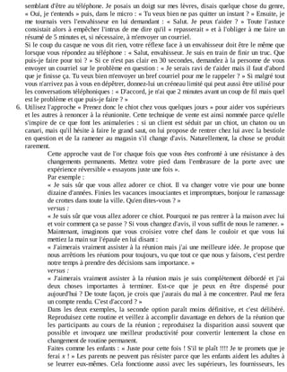 semblant	d'être	au	téléphone.	Je	posais	un	doigt	sur	mes	lèvres,	disais	quelque	chose	du	genre,
«	Oui,	je	t'entends	»	puis,	dans	le	micro	:	«	Tu	veux	bien	ne	pas	quitter	un	instant	?	»	Ensuite,	je
me	 tournais	 vers	 l'envahisseur	 en	 lui	 demandant	 :	 «	 Salut.	 Je	 peux	 t'aider	 ?	 »	 Toute	 l'astuce
consistait	alors	à	empêcher	l'intrus	de	me	dire	qu'il	«	repasserait	»	et	à	l'obliger	à	me	faire	un
résumé	de	5	minutes	et,	si	nécessaire,	à	m'envoyer	un	courriel.
Si	le	coup	du	casque	ne	vous	dit	rien,	votre	réflexe	face	à	un	envahisseur	doit	être	le	même	que
lorsque	vous	répondez	au	téléphone	:	«	Salut,	envahisseur.	Je	suis	en	train	de	finir	un	truc.	Que
puis-je	faire	pour	toi	?	»	Si	ce	n'est	pas	clair	en	30	secondes,	demandez	à	la	personne	de	vous
envoyer	un	courriel	sur	le	problème	en	question	:	«	Je	serais	ravi	de	t'aider	mais	il	faut	d'abord
que	je	finisse	ça.	Tu	veux	bien	m'envoyer	un	bref	courriel	pour	me	le	rappeler	?	»	Si	malgré	tout
vous	n'arrivez	pas	à	vous	en	dépêtrer,	donnez-lui	un	créneau	limité	qui	peut	aussi	être	utilisé	pour
les	conversations	téléphoniques	:	«	D'accord,	je	n'ai	que	2	minutes	avant	un	coup	de	fil	mais	quel
est	le	problème	et	que	puis-je	faire	?	»
6.	 Utilisez	l'approche	«	Prenez	donc	le	chiot	chez	vous	quelques	jours	»	pour	aider	vos	supérieurs
et	les	autres	à	renoncer	à	la	réunionite.	Cette	technique	de	vente	est	ainsi	nommée	parce	qu'elle
s'inspire	de	ce	que	font	les	animaleries	:	si	un	client	est	séduit	par	un	chiot,	un	chaton	ou	un
canari,	mais	qu'il	hésite	à	faire	le	grand	saut,	on	lui	propose	de	rentrer	chez	lui	avec	la	bestiole
en	question	et	de	la	ramener	au	magasin	s'il	change	d'avis.	Naturellement,	la	chose	se	produit
rarement.
Cette	approche	vaut	de	l'or	chaque	fois	que	vous	êtes	confronté	à	une	résistance	à	des
changements	 permanents.	 Mettez	 votre	 pied	 dans	 l'embrasure	 de	 la	 porte	 avec	 une
expérience	réversible	«	essayons	juste	une	fois	».
Par	exemple	:
«	Je	suis	sûr	que	vous	allez	adorer	ce	chiot.	Il	 va	 changer	 votre	 vie	 pour	 une	 bonne
dizaine	d'années.	Finies	les	vacances	insouciantes	et	impromptues,	bonjour	le	ramassage
de	crottes	dans	toute	la	ville.	Qu'en	dites-vous	?	»
versus	:
«	Je	suis	sûr	que	vous	allez	adorer	ce	chiot.	Pourquoi	ne	pas	rentrer	à	la	maison	avec	lui
et	voir	comment	ça	se	passe	?	Si	vous	changez	d'avis,	il	vous	suffit	de	nous	le	ramener.	»
Maintenant,	 imaginons	 que	 vous	 croisiez	 votre	 chef	 dans	 le	 couloir	 et	 que	 vous	 lui
mettiez	la	main	sur	l'épaule	en	lui	disant	:
«	J'aimerais	vraiment	assister	à	la	réunion	mais	j'ai	une	meilleure	idée.	Je	propose	que
nous	arrêtions	les	réunions	pour	toujours,	vu	que	tout	ce	que	nous	y	faisons,	c'est	perdre
notre	temps	à	prendre	des	décisions	sans	importance.	»
versus	:
«	 J'aimerais	 vraiment	 assister	 à	 la	 réunion	 mais	 je	 suis	 complètement	 débordé	 et	 j'ai
deux	 choses	 importantes	 à	 terminer.	 Est-ce	 que	 je	 peux	 en	 être	 dispensé	 pour
aujourd'hui	?	De	toute	façon,	je	crois	que	j'aurais	du	mal	à	me	concentrer.	Paul	me	fera
un	compte	rendu.	C'est	d'accord	?	»
Dans	 les	 deux	 exemples,	 la	 seconde	 option	 paraît	 moins	 définitive,	 et	 c'est	 délibéré.
Reproduisez	cette	routine	et	veillez	à	accomplir	davantage	en	dehors	de	la	réunion	que
les	 participants	 au	 cours	 de	 la	 réunion	 ;	 reproduisez	 la	 disparition	 aussi	 souvent	 que
possible	 et	 invoquez	 une	 meilleur	 productivité	 pour	 convertir	 lentement	 la	 chose	 en
changement	de	routine	permanent.
Faites	comme	les	enfants	:	«	Juste	pour	cette	fois	!	S'il	te	plaît	!!!!	Je	te	promets	que	je
ferai	x	!	»	Les	parents	ne	peuvent	pas	résister	parce	que	les	enfants	aident	les	adultes	à
se	leurrer	eux-mêmes.	Cela	fonctionne	aussi	avec	les	supérieurs,	les	fournisseurs,	les
 
