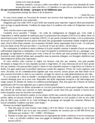 clients	et	le	reste	du	monde.
Attention,	toutefois,	à	ne	pas	y	céder	vous-même.	Si	votre	patron	vous	demande	de	rester
un	peu	plus	tard	«	juste	cette	fois	»,	il	s'attendra	à	ce	que	cela	se	reproduise	dans	le	futur.
Ce	qui	consomme	du	temps	:	groupez	et	ne	faiblissez	pas
Un	programme	protège	du	chaos	et	de	la	fantaisie
–	Annie	DILLARD
Si	vous	n'avez	jamais	eu	l'occasion	de	recourir	aux	services	d'un	imprimeur,	les	tarifs	et	les	délais
d'impression	risquent	de	vous	surprendre.
Imaginons	que	cela	coûte	310	€	et	qu'il	faille	une	semaine	pour	imprimer	vingt	tee-shirts	personnalisés
avec	un	logo	en	quadrichromie.	Combien	de	temps	faut-il	et	combien	cela	coûte-t-il	d'imprimer	trois	tee-
shirts	?
Trois	cent	dix	euros	et	une	semaine.
Comment	 est-ce	 possible	 ?	 Simple	 :	 les	 coûts	 de	 configuration	 ne	 changent	 pas.	 Cela	 coûte	 à
l'imprimeur	la	même	quantité	de	matériaux	pour	la	préparation	des	plaques	(150	€)	et	la	même	chose	en
main-d'œuvre	pour	faire	tourner	la	machine	(100	€).	Ce	qui	prend	vraiment	du	temps,	c'est	la	préparation
du	travail	et	la	commande	de	trois	pièces	doit	donc	être	programmée	exactement	comme	n'importe	quelle
autre,	d'où	le	délai	d'une	semaine.	Les	économies	d'échelle	moins	importantes	font	le	reste	:	le	coût	pour
trois	tee-shirts	est	de	20	€	par	tee-shirts	«	3	au	lieu	de	3	€	par	tee-shirts	«	20	tee-shirts.
Par	conséquent,	la	solution	la	moins	coûteuse	et	la	plus	rentable	consiste	à	attendre	d'avoir	un	volume
suffisamment	important	à	commander,	c'est	ce	que	l'on	appelle	la	production	par	lots	ou	«	groupage	».	Le
groupage	est	également	la	solution	pour	venir	à	bout	de	ces	choses	qui	nous	prennent	du	temps	et	nous
écartent	de	notre	objectif	ultime	mais	auxquelles	nous	ne	pouvons	échapper,	ces	besognes	répétitives	qui
interrompent	les	tâches	plus	importantes.
Si	 vous	 vérifiez	 votre	 courrier	 et	 réglez	 vos	 factures	 cinq	 fois	 par	 semaine,	 cela	 peut	 prendre
30	minutes	à	chaque	fois	et	vous	répondez	au	total	à	vingt	lettres.	Si	vous	choisissez	de	ne	le	faire	qu'une
fois	par	semaine,	cela	peut	prendre	jusqu'à	1	heure	et	vous	répondez	toujours	à	vingt	lettres	en	2	heures	et
demie.	Les	gens	optent	pour	la	première	option	par	crainte	des	urgences.	Primo,	les	vraies	urgences	sont
rares.	Secundo,	sur	les	communications	urgentes	que	vous	recevez,	laisser	passer	une	date	limite	est	le
plus	souvent	réversible	et,	dans	le	cas	contraire,	arranger	les	choses	ne	coûte	généralement	pas	très	cher.
Il	y	a	un	temps	de	«	mise	en	chauffe	»	incompressible	pour	toutes	les	tâches,	grandes	ou	petites.	Il	est
souvent	identique	pour	un	et	pour	cent.	Reprendre	une	tâche	importante	lorsqu'on	a	été	interrompu	peut
exiger	jusqu'à	45	minutes	de	remise	en	condition	psychologique.	Plus	d'un	quart	des	9	heures	de	bureau
quotidiennes	(28	%)	sont	englouties	par	ce	genre	d'interruptions .
C'est	vrai	de	toutes	les	tâches	récurrentes	et	c'est	très	précisément	la	raison	pour	laquelle	nous	avons
déjà	décidé	de	vérifier	nos	courriels	et	notre	messagerie	vocale	deux	fois	par	semaine	à	heures	fixes
(entre	lesquelles	nous	les	laissons	s'accumuler).
Au	cours	des	trois	dernières	années,	je	n'ai	jamais	vérifié	mes	courriels	plus	d'une	fois	par	semaine,	et
parfois	même	en	laissant	s'écouler	4	semaines.	Rien	d'irréparable	ne	s'est	produit	et	rien	ne	m'a	coûté
plus	de	300	€	pour	rectifier	le	tir.	Cette	technique	de	groupage	m'a	épargné	des	centaines	d'heures	de
travail	redondant.	Combien	vaut	donc	votre	temps	?
Prenons	un	exemple	hypothétique	:
1.	 Vous	êtes	payé	ou	vous	évaluez	votre	temps	à	20	€	de	l'heure.	C'est	par	exemple	le	cas	si	vous
gagnez	40	000	€	par	an	et	que	vous	prenez	2	semaines	de	vacances	par	an	(40	000	divisé	par
[40	heures	par	semaine	×	50	=	2	000]	=	20	€/heure).
2.	 Estimez	le	temps	que	vous	économiserez	en	regroupant	des	tâches	similaires	et	en	les	traitant	par
«	lots	»	et	calculez	combien	vous	avez	gagné	en	multipliant	ce	nombre	d'heures	par	votre	tarif
horaire	(20	€)	:
b
 