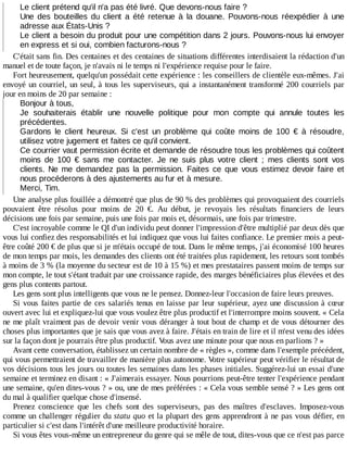 Le	client	prétend	qu'il	n'a	pas	été	livré.	Que	devons-nous	faire	?
Une	 des	 bouteilles	 du	 client	 a	 été	 retenue	 à	 la	 douane.	 Pouvons-nous	 réexpédier	 à	 une
adresse	aux	États-Unis	?
Le	client	a	besoin	du	produit	pour	une	compétition	dans	2	jours.	Pouvons-nous	lui	envoyer
en	express	et	si	oui,	combien	facturons-nous	?
C'était	sans	fin.	Des	centaines	et	des	centaines	de	situations	différentes	interdisaient	la	rédaction	d'un
manuel	et	de	toute	façon,	je	n'avais	ni	le	temps	ni	l'expérience	requise	pour	le	faire.
Fort	heureusement,	quelqu'un	possédait	cette	expérience	:	les	conseillers	de	clientèle	eux-mêmes.	J'ai
envoyé	un	courriel,	un	seul,	à	tous	les	superviseurs,	qui	a	instantanément	transformé	200	courriels	par
jour	en	moins	de	20	par	semaine	:
Bonjour	à	tous,
Je	 souhaiterais	 établir	 une	 nouvelle	 politique	 pour	 mon	 compte	 qui	 annule	 toutes	 les
précédentes.
Gardons	 le	 client	 heureux.	 Si	 c'est	 un	 problème	 qui	 coûte	 moins	 de	 100	 €	 à	 résoudre,
utilisez	votre	jugement	et	faites	ce	qu'il	convient.
Ce	courrier	vaut	permission	écrite	et	demande	de	résoudre	tous	les	problèmes	qui	coûtent
moins	 de	 100	 €	 sans	 me	 contacter.	 Je	 ne	 suis	 plus	 votre	 client	 ;	 mes	 clients	 sont	 vos
clients.	Ne	 me	 demandez	 pas	 la	 permission.	 Faites	 ce	 que	 vous	 estimez	 devoir	 faire	 et
nous	procéderons	à	des	ajustements	au	fur	et	à	mesure.
Merci,	Tim.
Une	analyse	plus	fouillée	a	démontré	que	plus	de	90	%	des	problèmes	qui	provoquaient	des	courriels
pouvaient	 être	 résolus	 pour	 moins	 de	 20	 €.	 Au	 début,	 je	 revoyais	 les	 résultats	 financiers	 de	 leurs
décisions	une	fois	par	semaine,	puis	une	fois	par	mois	et,	désormais,	une	fois	par	trimestre.
C'est	incroyable	comme	le	QI	d'un	individu	peut	donner	l'impression	d'être	multiplié	par	deux	dès	que
vous	lui	confiez	des	responsabilités	et	lui	indiquez	que	vous	lui	faites	confiance.	Le	premier	mois	a	peut-
être	coûté	200	€	de	plus	que	si	je	m'étais	occupé	de	tout.	Dans	le	même	temps,	j'ai	économisé	100	heures
de	mon	temps	par	mois,	les	demandes	des	clients	ont	été	traitées	plus	rapidement,	les	retours	sont	tombés
à	moins	de	3	%	(la	moyenne	du	secteur	est	de	10	à	15	%)	et	mes	prestataires	passent	moins	de	temps	sur
mon	compte,	le	tout	s'étant	traduit	par	une	croissance	rapide,	des	marges	bénéficiaires	plus	élevées	et	des
gens	plus	contents	partout.
Les	gens	sont	plus	intelligents	que	vous	ne	le	pensez.	Donnez-leur	l'occasion	de	faire	leurs	preuves.
Si	vous	faites	partie	de	ces	salariés	tenus	en	laisse	par	leur	supérieur,	ayez	une	discussion	à	cœur
ouvert	avec	lui	et	expliquez-lui	que	vous	voulez	être	plus	productif	et	l'interrompre	moins	souvent.	«	Cela
ne	me	plaît	vraiment	pas	de	devoir	venir	vous	déranger	à	tout	bout	de	champ	et	de	vous	détourner	des
choses	plus	importantes	que	je	sais	que	vous	avez	à	faire.	J'étais	en	train	de	lire	et	il	m'est	venu	des	idées
sur	la	façon	dont	je	pourrais	être	plus	productif.	Vous	avez	une	minute	pour	que	nous	en	parlions	?	»
Avant	cette	conversation,	établissez	un	certain	nombre	de	«	règles	»,	comme	dans	l'exemple	précédent,
qui	vous	permettraient	de	travailler	de	manière	plus	autonome.	Votre	supérieur	peut	vérifier	le	résultat	de
vos	décisions	tous	les	jours	ou	toutes	les	semaines	dans	les	phases	initiales.	Suggérez-lui	un	essai	d'une
semaine	et	terminez	en	disant	:	«	J'aimerais	essayer.	Nous	pourrions	peut-être	tenter	l'expérience	pendant
une	semaine,	qu'en	dites-vous	?	»	ou,	une	de	mes	préférées	:	«	Cela	vous	semble	sensé	?	»	Les	gens	ont
du	mal	à	qualifier	quelque	chose	d'insensé.
Prenez	 conscience	 que	 les	 chefs	 sont	 des	 superviseurs,	 pas	 des	 maîtres	 d'esclaves.	 Imposez-vous
comme	un	challenger	régulier	du	statu	quo	et	la	plupart	des	gens	apprendront	à	ne	pas	vous	défier,	en
particulier	si	c'est	dans	l'intérêt	d'une	meilleure	productivité	horaire.
Si	vous	êtes	vous-même	un	entrepreneur	du	genre	qui	se	mêle	de	tout,	dites-vous	que	ce	n'est	pas	parce
 