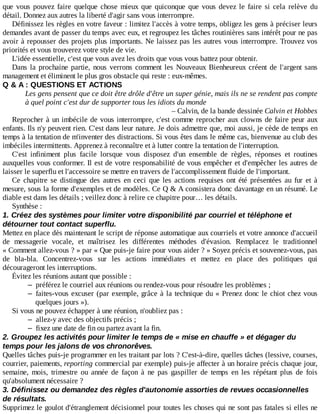 que	 vous	 pouvez	 faire	 quelque	 chose	 mieux	 que	 quiconque	 que	 vous	 devez	 le	 faire	 si	 cela	 relève	 du
détail.	Donnez	aux	autres	la	liberté	d'agir	sans	vous	interrompre.
Définissez	les	règles	en	votre	faveur	:	limitez	l'accès	à	votre	temps,	obligez	les	gens	à	préciser	leurs
demandes	avant	de	passer	du	temps	avec	eux,	et	regroupez	les	tâches	routinières	sans	intérêt	pour	ne	pas
avoir	à	repousser	des	projets	plus	importants.	Ne	laissez	pas	les	autres	vous	interrompre.	Trouvez	vos
priorités	et	vous	trouverez	votre	style	de	vie.
L'idée	essentielle,	c'est	que	vous	avez	les	droits	que	vous	vous	battez	pour	obtenir.
Dans	la	prochaine	partie,	nous	verrons	comment	les	Nouveaux	Bienheureux	créent	de	l'argent	sans
management	et	éliminent	le	plus	gros	obstacle	qui	reste	:	eux-mêmes.
Q	&	A	:	QUESTIONS	ET	ACTIONS
Les	gens	pensent	que	ce	doit	être	drôle	d'être	un	super	génie,	mais	ils	ne	se	rendent	pas	compte
à	quel	point	c'est	dur	de	supporter	tous	les	idiots	du	monde
–	Calvin,	de	la	bande	dessinée	Calvin	et	Hobbes
Reprocher	à	un	imbécile	de	vous	interrompre,	c'est	comme	reprocher	aux	clowns	de	faire	peur	aux
enfants.	Ils	n'y	peuvent	rien.	C'est	dans	leur	nature.	Je	dois	admettre	que,	moi	aussi,	je	cède	de	temps	en
temps	à	la	tentation	de	m'inventer	des	distractions.	Si	vous	êtes	dans	le	même	cas,	bienvenue	au	club	des
imbéciles	intermittents.	Apprenez	à	reconnaître	et	à	lutter	contre	la	tentation	de	l'interruption.
C'est	 infiniment	 plus	 facile	 lorsque	 vous	 disposez	 d'un	 ensemble	 de	 règles,	 réponses	 et	 routines
auxquelles	vous	conformer.	Il	est	de	votre	responsabilité	de	vous	empêcher	et	d'empêcher	les	autres	de
laisser	le	superflu	et	l'accessoire	se	mettre	en	travers	de	l'accomplissement	fluide	de	l'important.
Ce	 chapitre	 se	 distingue	 des	 autres	 en	 ceci	 que	 les	 actions	 requises	 ont	 été	 présentées	 au	 fur	 et	 à
mesure,	sous	la	forme	d'exemples	et	de	modèles.	Ce	Q	&	A	consistera	donc	davantage	en	un	résumé.	Le
diable	est	dans	les	détails	;	veillez	donc	à	relire	ce	chapitre	pour…	les	détails.
Synthèse	:
1.	Créez	des	systèmes	pour	limiter	votre	disponibilité	par	courriel	et	téléphone	et
détourner	tout	contact	superflu.
Mettez	en	place	dès	maintenant	le	script	de	réponse	automatique	aux	courriels	et	votre	annonce	d'accueil
de	 messagerie	 vocale,	 et	 maîtrisez	 les	 différentes	 méthodes	 d'évasion.	 Remplacez	 le	 traditionnel
«	Comment	allez-vous	?	»	par	«	Que	puis-je	faire	pour	vous	aider	?	»	Soyez	précis	et	souvenez-vous,	pas
de	 bla-bla.	 Concentrez-vous	 sur	 les	 actions	 immédiates	 et	 mettez	 en	 place	 des	 politiques	 qui
décourageront	les	interruptions.
Évitez	les	réunions	autant	que	possible	:
– préférez	le	courriel	aux	réunions	ou	rendez-vous	pour	résoudre	les	problèmes	;
– faites-vous	excuser	(par	exemple,	grâce	à	la	technique	du	«	Prenez	donc	le	chiot	chez	vous
quelques	jours	»).
Si	vous	ne	pouvez	échapper	à	une	réunion,	n'oubliez	pas	:
– allez-y	avec	des	objectifs	précis	;
– fixez	une	date	de	fin	ou	partez	avant	la	fin.
2.	Groupez	les	activités	pour	limiter	le	temps	de	«	mise	en	chauffe	»	et	dégager	du
temps	pour	les	jalons	de	vos	chronorêves.
Quelles	tâches	puis-je	programmer	en	les	traitant	par	lots	?	C'est-à-dire,	quelles	tâches	(lessive,	courses,
courrier,	paiements,	reporting	commercial	par	exemple)	puis-je	affecter	à	un	horaire	précis	chaque	jour,
semaine,	 mois,	 trimestre	 ou	 année	 de	 façon	 à	 ne	 pas	 gaspiller	 de	 temps	 en	 les	 répétant	 plus	 de	 fois
qu'absolument	nécessaire	?
3.	Définissez	ou	demandez	des	règles	d'autonomie	assorties	de	revues	occasionnelles
de	résultats.
Supprimez	le	goulot	d'étranglement	décisionnel	pour	toutes	les	choses	qui	ne	sont	pas	fatales	si	elles	ne
 