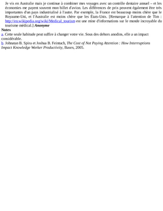 Je	vis	en	Australie	mais	je	continue	à	combiner	mes	voyages	avec	un	contrôle	dentaire	annuel	–	et	les
économies	me	payent	souvent	mon	billet	d'avion.	Les	différences	de	prix	peuvent	également	être	très
importantes	d'un	pays	industrialisé	à	l'autre.	Par	exemple,	la	France	est	beaucoup	moins	chère	que	le
Royaume-Uni,	 et	 l'Australie	 est	 moins	 chère	 que	 les	 États-Unis.	 [Remarque	 à	 l'attention	 de	 Tim	 :
http://en.wikipedia.org/wiki/Medical_tourism	est	une	mine	d'informations	sur	le	monde	incroyable	du
tourisme	médical.]	Anonyme
Notes
a.	Cette	seule	habitude	peut	suffire	à	changer	votre	vie.	Sous	des	dehors	anodins,	elle	a	un	impact
considérable.
b.	Johnatan	B.	Spira	et	Joshua	B.	Feintuch,	The	Cost	of	Not	Paying	Attention	:	How	Interruptions
Impact	Knowledge	Worker	Productivity,	Basex,	2005.
 