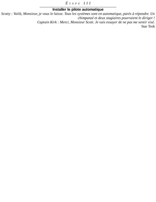 É T A P E 	 I I I
Installer	le	pilote	automatique
Scotty	:	Voilà,	Monsieur,	je	vous	le	laisse.	Tous	les	systèmes	sont	en	automatique,	parés	à	répondre.	Un
chimpanzé	et	deux	stagiaires	pourraient	le	diriger	!
Captain	Kirk	:	Merci,	Monsieur	Scott.	Je	vais	essayer	de	ne	pas	me	sentir	visé.
Star	Trek
 
