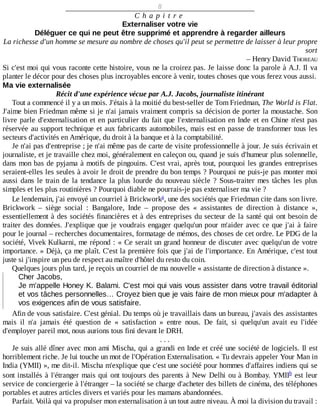 8
C h a p i t r e
Externaliser	votre	vie
Déléguer	ce	qui	ne	peut	être	supprimé	et	apprendre	à	regarder	ailleurs
La	richesse	d'un	homme	se	mesure	au	nombre	de	choses	qu'il	peut	se	permettre	de	laisser	à	leur	propre
sort
–	Henry	David	THOREAU
Si	c'est	moi	qui	vous	raconte	cette	histoire,	vous	ne	la	croirez	pas.	Je	laisse	donc	la	parole	à	A.J.	Il	va
planter	le	décor	pour	des	choses	plus	incroyables	encore	à	venir,	toutes	choses	que	vous	ferez	vous	aussi.
Ma	vie	externalisée
Récit	d'une	expérience	vécue	par	A.J.	Jacobs,	journaliste	itinérant
Tout	a	commencé	il	y	a	un	mois.	J'étais	à	la	moitié	du	best-seller	de	Tom	Friedman,	The	World	is	Flat.
J'aime	bien	Friedman	même	si	je	n'ai	jamais	vraiment	compris	sa	décision	de	porter	la	moustache.	Son
livre	parle	d'externalisation	et	en	particulier	du	fait	que	l'externalisation	en	Inde	et	en	Chine	n'est	pas
réservée	au	support	technique	et	aux	fabricants	automobiles,	mais	est	en	passe	de	transformer	tous	les
secteurs	d'activités	en	Amérique,	du	droit	à	la	banque	et	à	la	comptabilité.
Je	n'ai	pas	d'entreprise	;	je	n'ai	même	pas	de	carte	de	visite	professionnelle	à	jour.	Je	suis	écrivain	et
journaliste,	et	je	travaille	chez	moi,	généralement	en	caleçon	ou,	quand	je	suis	d'humeur	plus	solennelle,
dans	mon	bas	de	pyjama	à	motifs	de	pingouins.	C'est	vrai,	après	tout,	pourquoi	les	grandes	entreprises
seraient-elles	les	seules	à	avoir	le	droit	de	prendre	du	bon	temps	?	Pourquoi	ne	puis-je	pas	monter	moi
aussi	dans	le	train	de	la	tendance	la	plus	lourde	du	nouveau	siècle	?	Sous-traiter	mes	tâches	les	plus
simples	et	les	plus	routinières	?	Pourquoi	diable	ne	pourrais-je	pas	externaliser	ma	vie	?
Le	lendemain,	j'ai	envoyé	un	courriel	à	Brickwork ,	une	des	sociétés	que	Friedman	cite	dans	son	livre.
Brickwork	 –	 siège	 social	 :	 Bangalore,	 Inde	 –	 propose	 des	 «	 assistantes	 de	 direction	 à	 distance	 »,
essentiellement	à	des	sociétés	financières	et	à	des	entreprises	du	secteur	de	la	santé	qui	ont	besoin	de
traiter	des	données.	J'explique	que	je	voudrais	engager	quelqu'un	pour	m'aider	avec	ce	que	j'ai	à	faire
pour	le	journal	–	recherches	documentaires,	formatage	de	mémos,	des	choses	de	cet	ordre.	Le	PDG	de	la
société,	Vivek	Kulkarni,	me	répond	:	«	Ce	serait	un	grand	honneur	de	discuter	avec	quelqu'un	de	votre
importance.	»	Déjà,	ça	me	plaît.	C'est	la	première	fois	que	j'ai	de	l'importance.	En	Amérique,	c'est	tout
juste	si	j'inspire	un	peu	de	respect	au	maître	d'hôtel	du	resto	du	coin.
Quelques	jours	plus	tard,	je	reçois	un	courriel	de	ma	nouvelle	«	assistante	de	direction	à	distance	».
Cher	Jacobs,
Je	m'appelle	Honey	K.	Balami.	C'est	moi	qui	vais	vous	assister	dans	votre	travail	éditorial
et	vos	tâches	personnelles…	Croyez	bien	que	je	vais	faire	de	mon	mieux	pour	m'adapter	à
vos	exigences	afin	de	vous	satisfaire.
Afin	de	vous	satisfaire.	C'est	génial.	Du	temps	où	je	travaillais	dans	un	bureau,	j'avais	des	assistantes
mais	 il	 n'a	 jamais	 été	 question	 de	 «	 satisfaction	 »	 entre	 nous.	 De	 fait,	 si	 quelqu'un	 avait	 eu	 l'idée
d'employer	pareil	mot,	nous	aurions	tous	fini	devant	le	DRH.
.	.	.
Je	suis	allé	dîner	avec	mon	ami	Mischa,	qui	a	grandi	en	Inde	et	créé	une	société	de	logiciels.	Il	est
horriblement	riche.	Je	lui	touche	un	mot	de	l'Opération	Externalisation.	«	Tu	devrais	appeler	Your	Man	in
India	(YMII)	»,	me	dit-il.	Mischa	m'explique	que	c'est	une	société	pour	hommes	d'affaires	indiens	qui	se
sont	installés	à	l'étranger	mais	qui	ont	toujours	des	parents	à	New	Delhi	ou	à	Bombay.	YMII 	est	leur
service	de	conciergerie	à	l'étranger	–	la	société	se	charge	d'acheter	des	billets	de	cinéma,	des	téléphones
portables	et	autres	articles	divers	et	variés	pour	les	mamans	abandonnées.
Parfait.	Voilà	qui	va	propulser	mon	externalisation	à	un	tout	autre	niveau.	À	moi	la	division	du	travail	:
a
b
 
