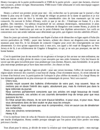 Honey	s'occupera	de	la	partie	professionnelle	et	YMII	de	la	partie	privée	–	payer	mes	factures,	réserver
mes	vacances,	acheter	en	ligne.	Heureusement,	YMII	trouve	l'idée	séduisante	et	voilà	mon	équipe	support
multipliée	par	deux.
.	.	.
Honey	a	achevé	son	premier	projet	pour	moi	:	des	recherches	sur	la	personne	que	le	journal	a	élue
femme	la	plus	sexy	de	l'année.	J'ai	été	chargé	de	rédiger	un	portrait	de	la	dame	en	question	et	je	n'ai
vraiment	 aucune	 envie	 de	 faire	 la	 tournée	 des	 innombrables	 sites	 de	 fans	 enamourés	 qui	 lui	 sont
consacrés.	 En	 ouvrant	 le	 fichier	 d'Honey,	 voilà	 ce	 que	 je	 me	 dis	 :	 l'Amérique	 est	 foutue.	 Il	 y	 a	 des
graphes.	 Des	 intertitres.	 Un	 tableau	 récapitulatif	 de	 ses	 animaux	 domestiques,	 mensurations	 et	 plats
préférés	(par	exemple	:	l'espadon).	Si	tous	les	habitants	de	Bangalore	sont	comme	Honey,	je	plains	de
tout	mon	cœur	les	Américains	qui	sont	sur	le	point	d'obtenir	leur	diplôme	universitaire.	Les	 voilà	 en
concurrence	avec	une	armée	indienne	aussi	déterminée	que	polie,	qui	n'ignore	rien	des	subtilités	d'Excel.
.	.	.
Dans	les	jours	qui	suivent,	j'externalise	une	flopée	d'achats	et	de	démarches	en	ligne	auprès	d'Asha	(du
service	 particuliers	 de	 YMII)	 :	 payer	 mes	 factures,	 acheter	 des	 choses	 sur	 drugstore.com,	 trouver	 un
nounours	pour	mon	fils.	Je	lui	demande	de	contacter	Cingular	pour	avoir	des	renseignements	sur	mon
abonnement.	Ce	n'est	qu'une	supposition	mais	à	mon	avis,	son	appel	a	été	routé	de	Bangalore	au	New
Jersey	et	de	là,	à	un	collaborateur	de	Cingular	à	Bangalore,	ce	qui,	je	ne	sais	pas	pourquoi,	me	met	de
bonne	humeur.
.	.	.
C'est	le	quatrième	jour	de	ma	nouvelle	vie	en	gérance	et	lorsque	je	fais	un	tour	sur	mon	ordinateur,	ma
boîte	aux	lettres	est	déjà	pleine	de	mises	à	jour	envoyées	par	mes	aides	lointaines.	Cela	fait	bizarre	de
savoir	que	des	gens	travaillent	pour	vous	pendant	que	vous	dormez.	Bizarre,	mais	formidable.	Je	ne	perds
plus	mon	temps	pendant	que	je	bave	dans	mon	oreiller	;	les	choses	se	font.
.	.	.
Honey	est	mon	ange	gardien.	Jugez-en	plutôt	:	pour	une	raison	inconnue,	l'office	de	tourisme	de	ma
région	natale	m'envoie	des	courriels	à	tout	bout	de	champ.	(Tout	récemment	encore,	ils	m'ont	informé	de
la	tenue	d'un	festival	avec	la	participation	de	l'arlequin	le	plus	célèbre	du	monde.)	J'ai	chargé	Honey	de
leur	demander	gentiment	de	ne	plus	m'envoyer	de	communiqués	de	presse.	Voici	son	courriel	:
Chers	tous,
Jacobs	 reçoit	 souvent	 des	 bulletins	 d'information	 de	 votre	 part,	 trop	 souvent.	 Nous	 ne
mettons	pas	en	doute	l'intérêt	des	sujets,	absolument	pas,	mais	ils	n'entrent	pas	dans	la
ligne	éditoriale	du	journal.
Nous	 sommes	 parfaitement	 conscients	 que	 ces	 articles	 ont	 exigé	 beaucoup	 de	 travail.
Malheureusement,	ces	articles	et	ces	courriels	demandent	trop	de	temps	pour	que	nous
puissions	les	lire.
En	l'état	actuel	des	choses,	ils	ne	sont	d'aucun	bénéfice,	ni	pour	vous,	ni	pour	nous.	Nous
vous	demandons	donc	de	bien	vouloir	ne	plus	nous	les	envoyer.
Notre	objectif,	nous	espérons	que	vous	le	comprendrez,	n'est	en	aucun	cas	de	dévaloriser
vos	recherches.
Avec	nos	sincères	remerciements,
Honey	K.B.
C'est	la	meilleure	lettre	de	refus	de	l'histoire	du	journalisme.	Excessivement	polie	non	sans,	toutefois,
une	touche	d'indignation.	Honey	semble	presque	outragée	que	l'on	puisse	ainsi	faire	perdre	son	temps
précieux	à	Jacobs.
.	.	.
Tout	allant	pour	le	mieux,	je	décide	de	tester	la	relation	qui	vient	logiquement	après	:	mon	mariage.
 
