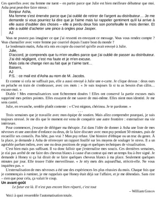 Ces	querelles	avec	ma	femme	me	tuent	–	en	partie	parce	que	Julie	est	bien	meilleure	débatteur	que	moi.
Asha	peut	peut-être	faire	mieux	:
Bonjour	Asha,
Ma	femme	s'est	énervée	parce	que	j'ai	oublié	de	retirer	de	l'argent	au	distributeur…	Je	me
demande	si	vous	pourriez	lui	dire	que	je	l'aime	mais	lui	rappeler	gentiment	qu'il	lui	arrive	à
elle	aussi	d'oublier	des	choses	–	elle	a	perdu	deux	fois	son	portefeuille	le	mois	dernier.	Et
elle	a	oublié	d'acheter	une	pince	à	ongles	pour	Jasper.
AJ
Vous	ne	pouvez	pas	imaginer	ce	que	j'ai	ressenti	en	envoyant	ce	message.	Vous	vous	rendez	compte	?
Vous	chamailler	avec	votre	femme	par	courriel	depuis	l'autre	bout	du	monde	?
Le	lendemain	matin,	Asha	m'a	mis	en	copie	du	courriel	qu'elle	avait	envoyé	à	Julie.
Julie,
D'accord,	je	comprends	que	tu	m'en	veuilles	parce	que	j'ai	oublié	de	passer	au	distributeur.
J'ai	été	négligent,	c'est	ma	faute	et	je	m'en	excuse.
Mais	cela	ne	change	rien	au	fait	que	je	t'aime	tant…
Baisers,
AJ
P.S.	:	ce	mail	est	d'Asha	au	nom	de	M.	Jacobs.
Et	comme	si	cela	ne	suffisait	pas,	elle	a	aussi	envoyé	à	Julie	une	e-carte.	Je	clique	dessus	:	deux	ours
en	peluche	en	train	de	s'embrasser,	avec	ces	mots	:	«	Je	suis	toujours	là	si	tu	as	besoin	d'un	câlin…
excuse-moi.	»
Diable	!	Mes	 externalisatrices	 sont	 fichtrement	 douées	 !	 Elles	 ont	 conservé	 la	 partie	 excuses	 mais
supprimé	mes	petites	pointes.	Elles	essayent	de	me	sauver	de	moi-même.	Elles	nient	mon	identité.	Je	me
sens	castré.
Julie,	en	revanche,	semble	plutôt	contente	:	«	C'est	mignon,	chérinou.	Je	te	pardonne.	»
.	.	.
Trois	semaines	que	je	travaille	avec	mon	équipe	de	soutien.	Mais	allez	comprendre	pourquoi,	je	suis
toujours	stressé.	Je	me	dis	que	le	moment	est	venu	de	conquérir	une	autre	frontière	:	externaliser	ma	vie
intérieure.
Pour	commencer,	j'essaye	de	déléguer	ma	thérapie.	J'ai	dans	l'idée	de	donner	à	Asha	une	liste	de	mes
névroses	et	une	anecdote	d'enfance	ou	deux,	de	la	faire	discuter	avec	mon	psy	pendant	50	minutes,	puis	de
recueillir	ses	conseils.	Pas	bête,	pas	vrai	?	Mon	psy	refuse.	Une	histoire	d'éthique	ou	un	truc	du	genre.	À
la	place,	je	demande	à	Asha	de	m'envoyer	un	rapport	fouillé	sur	les	moyens	de	soulager	le	stress.	Il	a	un
agréable	parfum	indien,	avec	une	ou	deux	positions	de	yoga	et	quelques	techniques	de	visualisation.
C'est	bien	mais	pas	suffisant.	Il	va	donc	falloir	que	j'externalise	mes	soucis.	Ces	dernières	semaines,
je	n'ai	pas	arrêté	de	me	faire	des	cheveux	blancs	à	cause	d'un	contrat	qui	met	un	temps	fou	à	être	signé.	Je
demande	à	Honey	si	ça	lui	dirait	de	se	faire	quelques	cheveux	blancs	à	ma	place.	Seulement	 quelques
minutes	par	jour.	Elle	trouve	l'idée	merveilleuse.	«	Je	m'y	mets	dès	aujourd'hui,	m'écrit-elle.	Ne	 vous
inquiétez	pas.	»
L'externalisation	de	mes	névroses	a	été	une	des	expériences	les	plus	réussies	du	mois.	Chaque	fois	que
je	commençais	à	ruminer,	je	me	rappelais	que	Honey	était	déjà	sur	l'affaire,	et	je	me	détendais.	Sans	rire
–	rien	que	pour	cela,	ça	valait	le	coup.
Un	avant-goût
Le	futur	est	là.	Il	n'est	pas	encore	bien	réparti,	c'est	tout
–	William	GIBSON
Voici	à	quoi	ressemble	l'automatisation	totale.
 
