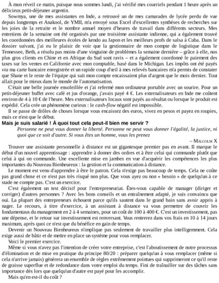 À	mon	réveil	ce	matin,	puisque	nous	sommes	lundi,	j'ai	vérifié	mes	courriels	pendant	1	heure	après	un
délicieux	petit-déjeuner	argentin.
Sowmya,	 une	 de	 mes	 assistantes	 en	 Inde,	 a	 retrouvé	 un	 de	 mes	 camarades	 de	 lycée	 perdu	 de	 vue
depuis	longtemps	et	Anakool,	de	YMII,	m'a	envoyé	sous	Excel	d'excellentes	synthèses	de	recherches	sur
les	 joies	 de	 la	 retraite	 et	 le	 nombre	 annuel	 moyen	 d'heures	 de	 travail	 dans	 différents	 secteurs.	 Mes
entretiens	de	la	semaine	ont	été	organisés	par	une	troisième	assistante	indienne,	qui	a	également	trouvé
les	coordonnées	des	meilleures	écoles	de	kendo	au	Japon	et	les	meilleurs	profs	de	salsa	à	Cuba.	Dans	le
dossier	 suivant,	 j'ai	 eu	 le	 plaisir	 de	 voir	 que	 la	 gestionnaire	 de	 mon	 compte	 de	 logistique	 dans	 le
Tennessee,	Beth,	a	résolu	pas	moins	d'une	vingtaine	de	problèmes	la	semaine	dernière	–	grâce	à	elle,	nos
plus	gros	clients	en	Chine	et	en	Afrique	du	Sud	sont	ravis	–	et	a	également	coordonné	le	paiement	des
taxes	sur	les	ventes	en	Californie	avec	mon	comptable,	basé	dans	le	Michigan.	Les	impôts	ont	été	payés
via	ma	carte	bancaire	enregistrée	et	un	rapide	coup	d'œil	à	mes	relevés	bancaires	m'a	permis	de	constater
que	Shane	et	le	reste	de	l'équipe	qui	suit	mon	compte	encaissaient	plus	d'argent	que	le	mois	dernier.	Tout
allait	pour	le	mieux	dans	le	monde	de	l'automatisation.
C'était	une	belle	journée	ensoleillée	et	j'ai	refermé	mon	ordinateur	portable	avec	un	sourire.	Pour	un
petit-déjeuner	buffet	avec	café	et	jus	d'orange,	j'avais	payé	4	€.	Les	externalisateurs	en	Inde	me	coûtent
environ	de	4	à	10	€	de	l'heure.	Mes	externalisateurs	locaux	sont	payés	au	résultat	ou	lorsque	le	produit	est
expédié.	Cela	crée	un	phénomène	curieux	:	le	cash-flow	négatif	est	impossible.
Il	se	passe	de	drôles	de	choses	lorsque	vous	encaissez	des	euros,	vivez	en	pesos	et	payez	en	roupies,
mais	ce	n'est	que	le	début.
Mais	je	suis	salarié	!	À	quoi	tout	cela	peut-il	bien	me	servir	?
Personne	ne	peut	vous	donner	la	liberté.	Personne	ne	peut	vous	donner	l'égalité,	la	justice,	ni
quoi	que	ce	soit	d'autre.	Si	vous	êtes	un	homme,	vous	les	prenez
–	MALCOLM	X
Trouver	une	assistante	personnelle	à	distance	est	un	gigantesque	premier	pas	en	avant.	Il	marque	le
début	d'un	nouvel	apprentissage	:	apprendre	à	donner	des	ordres	et	à	être	celui	qui	commande	plutôt	que
celui	à	qui	on	commande.	Une	 excellente	 mise	 en	 jambes	 en	 vue	 d'acquérir	 les	 compétences	 les	 plus
importantes	du	Nouveau	Bienheureux	:	la	gestion	et	la	communication	à	distance.
Le	moment	est	venu	d'apprendre	à	être	le	patron.	Cela	n'exige	pas	beaucoup	de	temps.	Cela	ne	coûte
pas	grand	chose	et	ce	n'est	pas	très	risqué	non	plus.	Que	vous	ayez	ou	non	«	besoin	»	de	quelqu'un	à	ce
stade	ne	compte	pas.	C'est	un	exercice.
C'est	 également	 un	 test	 décisif	 pour	 l'entrepreneuriat.	 Êtes-vous	 capable	 de	 manager	 (diriger	 et
corriger)	d'autres	personnes	?	Avec	les	bons	conseils	et	un	entraînement	adapté,	je	suis	convaincu	que
oui.	La	plupart	des	entrepreneurs	échouent	parce	qu'ils	sautent	dans	le	grand	bain	sans	avoir	appris	à
nager.	 Le	 recours,	 à	 titre	 d'exercice,	 à	 un	 assistant	 à	 distance	 va	 vous	 permettre	 de	 couvrir	 les
fondamentaux	du	management	en	2	à	4	semaines,	pour	un	coût	de	100	à	400	€.	C'est	un	investissement,	pas
une	dépense,	et	le	retour	sur	investissement	est	renversant.	Vous	rentrerez	dans	vos	frais	en	10	à	14	jours
maximum,	après	quoi	ce	n'est	que	du	bénéfice	en	gain	de	temps.
Devenir	 un	 Nouveau	 Bienheureux	 n'implique	 pas	 seulement	 de	 travailler	 plus	 intelligemment.	 Cela
exige	aussi	de	bâtir	et	de	mettre	en	place	un	système	pour	vous	remplacer.
Voici	le	premier	exercice.
Même	si	vous	n'avez	pas	l'intention	de	créer	votre	entreprise,	c'est	l'aboutissement	de	notre	processus
d'élimination	et	de	mise	en	pratique	du	principe	80/20	:	préparer	quelqu'un	à	vous	remplacer	(même	si
cela	n'arrive	jamais)	génèrera	un	ensemble	de	règles	extrêmement	pointues	qui	supprimeront	ce	qu'il	reste
de	graisse	superflue	et	de	redondance	dans	votre	emploi	du	temps.	Fini	de	traînailler	sur	des	tâches	sans
importance	dès	lors	que	quelqu'un	d'autre	est	payé	pour	les	accomplir.
Mais	qu'en	est-il	du	coût	?
 
