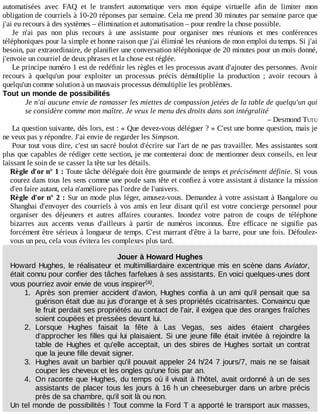 automatisées	 avec	 FAQ	 et	 le	 transfert	 automatique	 vers	 mon	 équipe	 virtuelle	 afin	 de	 limiter	 mon
obligation	de	courriels	à	10-20	réponses	par	semaine.	Cela	me	prend	30	minutes	par	semaine	parce	que
j'ai	eu	recours	à	des	systèmes	–	élimination	et	automatisation	–	pour	rendre	la	chose	possible.
Je	 n'ai	 pas	 non	 plus	 recours	 à	 une	 assistante	 pour	 organiser	 mes	 réunions	 et	 mes	 conférences
téléphoniques	pour	la	simple	et	bonne	raison	que	j'ai	éliminé	les	réunions	de	mon	emploi	du	temps.	Si	j'ai
besoin,	par	extraordinaire,	de	planifier	une	conversation	téléphonique	de	20	minutes	pour	un	mois	donné,
j'envoie	un	courriel	de	deux	phrases	et	la	chose	est	réglée.
Le	principe	numéro	1	est	de	redéfinir	les	règles	et	les	processus	avant	d'ajouter	des	personnes.	Avoir
recours	 à	 quelqu'un	 pour	 exploiter	 un	 processus	 précis	 démultiplie	 la	 production	 ;	 avoir	 recours	 à
quelqu'un	comme	solution	à	un	mauvais	processus	démultiplie	les	problèmes.
Tout	un	monde	de	possibilités
Je	n'ai	aucune	envie	de	ramasser	les	miettes	de	compassion	jetées	de	la	table	de	quelqu'un	qui
se	considère	comme	mon	maître.	Je	veux	le	menu	des	droits	dans	son	intégralité
–	Desmond	TUTU
La	question	suivante,	dès	lors,	est	:	«	Que	devez-vous	déléguer	?	»	C'est	une	bonne	question,	mais	je
ne	veux	pas	y	répondre.	J'ai	envie	de	regarder	les	Simpson.
Pour	tout	vous	dire,	c'est	un	sacré	boulot	d'écrire	sur	l'art	de	ne	pas	travailler.	Mes	assistantes	sont
plus	que	capables	de	rédiger	cette	section,	je	me	contenterai	donc	de	mentionner	deux	conseils,	en	leur
laissant	le	soin	de	se	casser	la	tête	sur	les	détails.
Règle	d'or	n°	1	:	Toute	tâche	déléguée	doit	être	gourmande	de	temps	et	précisément	définie.	Si	vous
courez	dans	tous	les	sens	comme	une	poule	sans	tête	et	confiez	à	votre	assistant	à	distance	la	mission
d'en	faire	autant,	cela	n'améliore	pas	l'ordre	de	l'univers.
Règle	d'or	n°	2	:	Sur	un	mode	plus	léger,	amusez-vous.	Demandez	à	votre	assistant	à	Bangalore	ou
Shanghai	d'envoyer	des	courriels	à	vos	amis	en	leur	disant	qu'il	est	votre	concierge	personnel	pour
organiser	 des	 déjeuners	 et	 autres	 affaires	 courantes.	 Inondez	 votre	 patron	 de	 coups	 de	 téléphone
bizarres	 aux	 accents	 venus	 d'ailleurs	 à	 partir	 de	 numéros	 inconnus.	 Être	 efficace	 ne	 signifie	 pas
forcément	être	sérieux	à	longueur	de	temps.	C'est	marrant	d'être	à	la	barre,	pour	une	fois.	Défoulez-
vous	un	peu,	cela	vous	évitera	les	complexes	plus	tard.
Jouer	à	Howard	Hughes
Howard	Hughes,	le	réalisateur	et	multimilliardaire	excentrique	mis	en	scène	dans	Aviator,
était	connu	pour	confier	des	tâches	farfelues	à	ses	assistants.	En	voici	quelques-unes	dont
vous	pourriez	avoir	envie	de	vous	inspirer .
1.	 Après	 son	 premier	 accident	 d'avion,	 Hughes	 confia	 à	 un	 ami	 qu'il	 pensait	 que	 sa
guérison	était	due	au	jus	d'orange	et	à	ses	propriétés	cicatrisantes.	Convaincu	que
le	fruit	perdait	ses	propriétés	au	contact	de	l'air,	il	exigea	que	des	oranges	fraîches
soient	coupées	et	pressées	devant	lui.
2.	 Lorsque	 Hughes	 faisait	 la	 fête	 à	 Las	 Vegas,	 ses	 aides	 étaient	 chargées
d'approcher	les	filles	qui	lui	plaisaient.	Si	une	jeune	fille	était	invitée	à	rejoindre	la
table	 de	 Hughes	 et	 qu'elle	 acceptait,	 un	 des	 sbires	 de	 Hughes	 sortait	 un	 contrat
que	la	jeune	fille	devait	signer.
3.	 Hughes	avait	un	barbier	qu'il	pouvait	appeler	24	h/24	7	jours/7,	mais	ne	se	faisait
couper	les	cheveux	et	les	ongles	qu'une	fois	par	an.
4.	 On	raconte	que	Hughes,	du	temps	où	il	vivait	à	l'hôtel,	avait	ordonné	à	un	de	ses
assistants	de	placer	tous	les	jours	à	16	h	un	cheeseburger	dans	un	arbre	précis
près	de	sa	chambre,	qu'il	soit	là	ou	non.
Un	tel	monde	de	possibilités	!	Tout	comme	la	Ford	T	a	apporté	le	transport	aux	masses,
(a)
 
