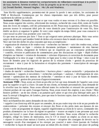les	assistants	à	distance	mettent	les	comportements	de	milliardaire	excentrique	à	la	portée
de	tous,	homme,	femme	et	enfant.	C'est	du	progrès	ou	je	ne	m'y	connais	pas.
(a)	Donald	Bartlett,	Howard	Hughes	:	His	Life	and	Madness.
Sans	 bla-bla	 supplémentaire,	 permettez-moi	 de	 passer	 la	 parole	 à	 mes	 acolytes,	 les	 assistantes	 de
YMII	 et	 Brickwork.	 Commençons	 par	 les	 choses	 importantes	 mais	 pas	 très	 drôles,	 pour	 passer
rapidement	du	sublime	au	ridicule.
Assistante	YMII	:	Demandez-nous	tout	ce	que	vous	voulez	et	nous	verrons	si	la	chose	est	possible.
Nous	avons	organisé	des	soirées,	sélectionné	des	traiteurs,	recherché	des	cours	d'été,	remis	de	l'ordre
dans	des	livres	de	comptes,	créé	des	présentations	en	3D.	Posez-nous	la	question,	n'hésitez	pas.	Nous
pouvons	 trouver	 le	 restaurant	 idéal	 près	 de	 votre	 domicile	 pour	 l'anniversaire	 de	 votre	 fils,	 faire
établir	un	devis	et	organiser	le	goûter.	Et	voici	votre	emploi	du	temps	libéré,	pour	vous	consacrer	à
votre	travail	ou	aller	vous	promener	avec	votre	fils.
Ce	que	nous	ne	pouvons	pas	faire	?	Tout	ce	qui	exigerait	notre	présence	physique.	Mais	vous	seriez
surpris	de	découvrir	quel	nombre	limité	de	tâches	cela	recouvre	dans	le	monde	où	nous	vivons.
Voici	une	liste	des	tâches	les	plus	courantes	que	nous	accomplissons	:
>	organisation	de	réunions	et	de	rendez-vous	>	recherches	sur	Internet	>	suivi	des	rendez-vous,	achats
et	 tâches	 >	 achats	 en	 ligne	 >	 création	 de	 documents	 juridiques	 >	 maintenance	 de	 sites	 Internet
(conception,	 édition,	 chargement	 de	 fichiers)	 qui	 ne	 requièrent	 pas	 un	 concepteur	 professionnel
>	 contrôle,	 révision	 et	 publication	 de	 commentaires	 pour	 des	 discussions	 en	 ligne	 >	 dépôt	 d'offres
d'emplois	sur	Internet	>	création	de	documents	>	relecture	d'épreuves	et	correction	de	documents	pour
l'orthographe	et	la	mise	en	page	>	recherches	en	ligne	pour	la	mise	à	jour	de	blogs	>	mise	à	jour	de
bases	 de	 données	 pour	 les	 logiciels	 de	 gestion	 de	 la	 relation	 clients	 >	 gestion	 du	 processus	 de
recrutement	>	mise	à	jour	de	la	facturation	et	réception	des	paiements	>	transcription	de	messages
vocaux.
L'assistante	de	Brickwork	ajoute	:
>	études	de	marché	>	recherches	financières	>	business	plans	>	analyse	sectorielle	>	préparation	de
présentations	>	rapports	et	newsletters	>	recherches	juridiques	>	analyses	>	développement	de	sites
internet	 >	 optimisation	 des	 moteurs	 de	 recherches	 >	 entretien	 et	 mise	 à	 jour	 de	 bases	 de	 données
>	crédit-scoring	>	gestion	des	processus	d'approvisionnement.
Assistante	YMII	:	Nous	avons	un	client	un	peu	tête	en	l'air	qui	nous	demande	de	l'appeler	sans	cesse
pour	lui	rappeler	ce	qu'il	a	à	faire.	Un	autre	de	nos	clients,	en	formule	personnalisée,	nous	demande	de
le	réveiller	tous	les	matins.	Nous	avons	effectué	toutes	les	recherches	et	retrouvé	des	personnes	qui
s'étaient	perdues	de	vue	après	l'ouragan	Katrina.	Nous	avons	trouvé	des	emplois	à	nos	clients	!	Mon
histoire	préférée	:	un	de	nos	clients	a	un	pantalon	qu'il	adore	et	qui	n'est	plus	fabriqué	nulle	part.	Il
nous	l'a	envoyé	à	Bangalore,	de	Londres,	pour	que	nous	le	fassions	copier,	dans	les	moindres	détails,	à
un	prix	dérisoire.
Voici	un	échantillon	des	autres	demandes	de	nos	clients	:
>	rappeler	à	un	client	trop	zélé	de	payer	ses	amendes,	de	ne	pas	rouler	trop	vite	et	de	ne	pas	prendre	de
contraventions	>	présenter	des	excuses	et	envoyer	des	fleurs	et	des	petits	mots	aux	épouses	de	nos
clients	>	créer	un	programme	de	régime,	rappeler	régulièrement	au	client	de	le	suivre,	commander	des
produits	alimentaires	sur	la	base	du	régime	en	question	>	trouver	un	emploi	à	une	personne	qui	avait
perdu	 son	 travail	 à	 cause	 d'une	 externalisation	 l'année	 dernière.	 Nous	 avons	 effectué	 la	 recherche
d'emploi,	 rédigé	 les	 lettres	 de	 motivation,	 revu	 le	 CV	 et	 trouvé	 un	 emploi	 au	 client	 en	 un	 mois
>	réparer	le	carreau	d'une	maison	à	Genève,	en	Suisse	>	récupérer	des	consignes	de	devoirs	sur	la
messagerie	 vocale	 d'un	 enseignant	 et	 les	 envoyer	 par	 courriel	 à	 notre	 client	 (parents	 de	 l'enfant)
>	rechercher	la	façon	de	nouer	un	lacet	pour	un	enfant	(fils	du	client)	>	trouver	une	place	de	parking
 