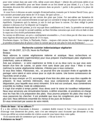 pour	votre	voiture	dans	une	autre	ville,	même	avant	votre	départ	>	obtenir	des	prévisions	météo	et	un
rapport	météo	authentifiés	pour	une	heure	donnée	en	un	lieu	donné	un	jour	donné,	il	y	a	5	ans.	Ces
documents	devaient	être	utilisés	comme	preuves	dans	un	procès	>	parler	à	des	parents	à	la	place	de
notre	client.
Je	vous	livre	ci-dessous	un	autre	exemple	d'externalisation,	transmis	par	le	lecteur	David	Cross,	qui	a
son	cuisinier	personnel	pour	moins	de	5	€	le	repas.	De	quoi	saliver…	:
Je	 voulais	 trouver	 quelqu'un	 qui	 me	 cuisine	 des	 plats	 que	 j'aime.	 J'ai	 moi-même	 une	 formation	 de
cuisinier	mais	je	suis	souvent	tellement	occupé	que	j'ai	rarement	le	temps	de	préparer	des	plats	sains	et
équilibrés.	J'ajouterais	qu'à	la	maison,	je	suis	le	seul	qui	fasse	la	cuisine.	J'ai	donc	rédigé	la	petite
annonce	ci-dessous	et	je	l'ai	déposée	sur	Craigslist.
Ma	demande	étant	très	pointue,	je	n'ai	reçu	que	deux	candidatures	en	2	mois.	La	première	ne	tenait	pas
la	route	mais	j'ai	recruté	le	second	candidat,	un	Hare	Krishna	convaincu	qui	avait	vécu	en	Inde	et	dont
le	repas	test	s'est	révélé	parfaitement	réussi.
Sa	cuisine	est	délicieuse,	ses	prix	«	extrêmement	raisonnables	»,	il	est	à	deux	pas	de	chez	nous	et	nous
nous	régalons	désormais	pour	moins	de	5	€	le	repas.
Prochaines	étapes	:	la	Chine,	la	Thaïlande,	l'Italie…	toujours	côté	cuisine,	bien	sûr	!	Sans	compter	que
je	prendrai	d'autant	plus	de	plaisir	à	faire	la	cuisine	que	je	ne	suis	plus	le	seul	aux	fourneaux	!
Recherche	cuisinier	indien/asiatique	végétarien
Date	:	07-06-2007,	12	h	25,	heure	du	Pacifique
Bonjour,
Nous	 adorons	 la	 cuisine	 végétarienne	 indienne	 et	 asiatique.	 Nous	 recherchons	 un
cuisinier/une	cuisinière	expérimenté(e)	pour	nous	préparer	d'authentiques	plats	végétariens
(Inde/Asie),	sains	et	délicieux.
Avis	 aux	 amateurs	 :	 si	 votre	 expérience	 se	 limite	 à	 un	 ou	 deux	 curry	 ou	 que	 vous	 avez
besoin	 d'un	 livre	 de	 cuisine,	 ce	 poste	 n'est	 sans	 doute	 pas	 pour	 vous	 !	 Mais	 si	 vous
maîtrisez	la	cuisine	végétarienne	indienne,	n'hésitez	pas	à	nous	contacter.
Si	vous	êtes	Indien,	Pakistanais,	etc.,	ce	pourrait	être	une	occasion	rêvée	et	agréable	de
partager	votre	talent	et	votre	amour	pour	ce	style	de	cuisine.	Une	bonne	connaissance	de
l'ayurvéda	serait	un	plus.
Merci	de	nous	envoyer	un	CV,	accompagné	d'une	liste	des	plats	que	vous	êtes	capable	de
préparer.	 Si	 nous	 sommes	 intéressés,	 nous	 vous	 contacterons	 afin	 d'organiser	 une
dégustation,	pour	laquelle	vous	serez	rémunéré.	Si	le	test	est	concluant,	nous	conviendrons
ensemble	du	meilleur	mode	de	collaboration.
Il	s'agit	d'un	emploi	à	temps	partiel.	Vous	devez	avoir	le	statut	de	travailleur	indépendant.
Nous	vous	verserons	une	rémunération	horaire,	à	définir	ensemble,	et	prendrons	en	charge
tous	les	frais	liés	à	la	préparation	des	plats.	Vous	pourrez	préparer	les	plats	chez	vous	et
nous	passerons	les	chercher.	Il	est	 probable	que	 nous	les	 congèlerons	pour	 les	manger
plus	tard.	Nous	définirons	ensemble	les	menus	et	les	jours	de	livraison.
En	vous	remerciant	par	avance	de	votre	intérêt.
Choix	de	base	:	ici	ou	ailleurs	?
Il	 y	 a	 des	 milliers	 d'assistants	 à	 distance	 –	 comment	 diable	 trouver	 le	 bon	 ?	 Les	 ressources	 en	 fin
d'ouvrage	 vous	 donneront	 des	 pistes,	 mais	 c'est	 une	 entreprise	 aussi	 écrasante	 que	 déroutante	 si	 vous
n'avez	pas	défini	un	certain	nombre	de	critères	avant	de	vous	lancer	dans	votre	quête.
Il	est	souvent	utile	de	commencer	par	la	question	:	«	Où	sur	la	terre	?	»
À	distance	ou	local	?
 
