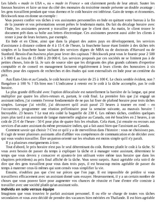 Les	labels	«	made	 in	 USA	 »,	 ou	 «	 made	 in	 France	 »	 ont	 clairement	 perdu	 de	 leur	 attrait.	 Sauter	 les
fuseaux	horaires	et	faire	un	tour	du	côté	des	monnaies	du	troisième	monde	présente	un	double	avantage	:
les	gens	travaillent	pendant	que	vous	dormez	et	le	coût	horaire	est	inférieur.	Gain	de	temps	et	économies.
Brickwork	nous	en	donne	un	exemple	:
Vous	pouvez	confier	vos	tâches	à	vos	assistantes	personnelles	en	Inde	en	quittant	votre	bureau	à	la	fin
de	la	journée	et	vos	présentations	seront	prêtes	le	lendemain	matin.	Du	fait	du	décalage	horaire	avec
l'Inde,	 les	 assistantes	 peuvent	 y	 travailler	 pendant	 que	 le	 client	 dort.	 Au	 matin,	 le	 client	 trouve	 le
document	prêt	dans	sa	boîte	aux	lettres	électronique.	Ces	assistantes	peuvent	aussi	aider	les	clients	à
rester	à	jour	de	leurs	lectures,	par	exemple.
En	 Inde	 et	 en	 Chine,	 ainsi	 que	 dans	 la	 plupart	 des	 autres	 pays	 en	 développement,	 les	 services
d'assistance	à	distance	coûtent	de	4	à	15	€	de	l'heure,	la	fourchette	basse	étant	limitée	à	des	tâches	très
simples	 et	 la	 fourchette	 haute	 incluant	 des	 services	 dignes	 de	 MBA	 ou	 de	 doctorats	 d'Harvard	 ou	 de
Stanford.	Besoin	d'un	business	plan	pour	lever	des	capitaux	?	Brickwork	peut	vous	le	fournir	pour	2	500
à	5	000	€	au	lieu	de	15	000	à	20	000	€.	Les	services	proposés	par	ces	sociétés	ne	se	limitent	pas	à	de
petites	choses,	loin	de	là.	Je	sais	de	source	sûre	que	les	dirigeants	des	plus	grands	cabinets	d'expertise
comptable	 et	 de	 conseil	 en	 management	 facturent	 régulièrement	 à	 leurs	 clients	 des	 honoraires	 à	 six
chiffres	pour	des	rapports	de	recherches	et	des	études	qui	sont	externalisés	en	Inde	pour	un	centième	du
prix.
Aux	États-Unis	et	au	Canada,	le	coût	horaire	peut	varier	de	25	à	100	€.	Le	choix	semble	évident,	non	?
Bangalore	à	100	%	?	Eh	bien	non	!	L'indicateur	à	retenir	est	le	coût	à	la	tâche	accomplie,	pas	le	coût
horaire.
La	plus	grande	difficulté	avec	l'option	délocalisée	est	naturellement	la	barrière	de	la	langue,	qui	peut
multiplier	 par	 quatre	 les	 allers-retours	 et,	 partant,	 le	 coût	 final.	 La	 première	 fois	 que	 j'ai	 engagé	 un
assistant	indien,	j'ai	commis	l'erreur	fondamentale	de	ne	pas	lui	fixer	de	plafond	horaire	pour	trois	tâches
simples.	 Lorsque	 j'ai	 vérifié,	 j'ai	 découvert	 qu'il	 avait	 passé	 23	 heures	 à	 tourner	 en	 rond	 –	 en
l'occurrence,	 programmer	 une	 réunion	 préliminaire	 pour	 la	 semaine	 suivante,	 au	 mauvais	 horaire	 !
Incroyable.	23	heures	?	Le	tout	m'a	coûté	la	bagatelle	de	230	€.	Les	mêmes	tâches,	confiées	quelques
jours	plus	tard	à	un	assistant	de	langue	maternelle	anglaise	au	Canada,	ont	été	bouclées	en	2	heures,	à	un
coût	de	25	€	de	l'heure	:	50	€	pour	plus	de	quatre	fois	les	résultats.	Cela	étant,	j'ai	ensuite	eu	recours	aux
services	d'un	autre	assistant	du	même	prestataire	indien,	qui	a	fait	aussi	bien	que	l'assistant	au	Canada.
Comment	savoir	qui	choisir	?	C'est	ce	qu'il	y	a	de	merveilleux	dans	l'histoire	:	vous	ne	choisissez	pas.
Il	s'agit	de	tester	plusieurs	assistants	afin	d'affûter	vos	compétences	de	communication	et	de	décider	avec
qui	vous	voulez	travailler.	Être	un	patron	orienté	sur	les	résultats	est	moins	simple	qu'il	n'y	paraît.
Il	y	a	plusieurs	enseignements	à	tirer.
Tout	d'abord,	le	prix	horaire	n'est	pas	le	seul	déterminant	du	coût.	Retenez	plutôt	le	coût	à	la	tâche.	Si
vous	avez	besoin	de	passer	du	temps	à	expliquer	la	tâche	et	à	manager	votre	assistant,	déterminez	le
temps	 que	 vous	 devrez	 y	 consacrer	 et	 ajoutez-le	 (en	 utilisant	 votre	 même	 taux	 horaire	 que	 dans	 les
chapitres	précédents)	au	prix	final	affiché	de	la	tâche.	Vous	serez	surpris.	Aussi	agréable	cela	soit-il	de
dire	que	des	gens	travaillent	pour	vous	dans	trois	pays,	il	est	beaucoup	moins	agréable	de	passer	du
temps	à	materner	ceux-là	mêmes	qui	sont	censés	vous	simplifier	la	vie.
Ensuite,	 n'oubliez	 pas	 que	 c'est	 sur	 pièces	 que	 l'on	 juge.	 Il	 est	 impossible	 de	 prédire	 si	 vous
travaillerez	efficacement	avec	un	assistant	donné	sans	essayer.	Heureusement,	il	y	a	un	certain	nombre	de
choses	 que	 vous	 pouvez	 faire	 pour	 augmenter	 vos	 chances	 de	 réussite	 et	 l'une	 d'entre	 elle	 consiste	 à
travailler	avec	une	société	plutôt	qu'un	assistant	solo.
Individu	en	solo	versus	équipe
Imaginons	 que	 vous	 trouviez	 le	 parfait	 assistant	 personnel.	 Il	 ou	 elle	 se	 charge	 de	 toutes	 vos	 tâches
secondaires	et	vous	avez	décidé	de	prendre	des	vacances	bien	méritées	en	Thaïlande.	Il	est	bien	agréable
 