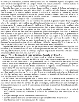 de	savoir	que,	pour	une	fois,	quelqu'un	d'autre	que	vous	sera	aux	commandes	et	gérera	les	urgences.	Deux
heures	avant	le	décollage	de	votre	vol	Bangkok-Phuket,	vous	recevez	un	courriel	:	votre	assistant	est	en
arrêt	maladie,	à	l'hôpital	pour	toute	la	semaine.	Pas	bon.	Finies	les	vacances.
Dépendre	 d'une	 seule	 personne	 est	 toujours	 dangereux.	 Dans	 le	 monde	 de	 la	 haute	 technologie,	 on
appelle	ce	type	de	dépendance	un	«	point	unique	d'échec	»	–	un	élément	fragile	dont	tout	le	reste	dépend.
Dans	 le	 monde	 de	 la	 haute	 technologie	 toujours,	 la	 notion	 de	 «	 redondance	 »	 constitue	 un	 argument
commercial	de	poids,	qui	désigne	le	fait	que	des	systèmes	peuvent	continuer	à	fonctionner	même	en	cas
de	défaillance	ou	de	panne	mécanique	d'un	de	leurs	composants.	En	matière	d'assistants	à	distance,	la
redondance	implique	de	disposer	d'une	solution	de	secours.
Je	vous	conseille	de	travailler	avec	une	société	ou	des	assistants	disposant	d'équipes	de	secours	plutôt
qu'avec	des	prestataires	qui	travaillent	seuls.	Naturellement,	les	exemples	de	personnes	qui	n'ont	eu	qu'un
assistant	pendant	des	années	sans	le	moindre	incident	sont	légion,	mais	à	mon	sens,	ils	sont	l'exception
plutôt	que	la	règle.	Deux	précautions	valent	mieux	qu'une.	Une	structure	collective	apporte	en	outre	un
éventail	 de	 compétences	 qui	 vous	 permet	 de	 leur	 confier	 des	 tâches	 multiples	 sans	 avoir	 à	 vous
préoccuper	de	trouver	une	autre	personne	disposant	des	qualifications	requises.	Brickwork	et	YMII	sont
deux	 exemples	 de	 ce	 type	 de	 structures	 et	 fournissent	 un	 point	 de	 contact	 unique,	 le	 gestionnaire	 de
compte,	 qui	 répartit	 vos	 tâches	 auprès	 des	 collaborateurs	 les	 plus	 adaptés	 et	 sur	 différents	 créneaux
horaires.	 Besoin	 d'un	 graphique	 ?	 Pas	 de	 problème.	 De	 faire	 gérer	 une	 base	 de	 données	 ?	 Pas	 de
problème.	J'avoue	 que	 je	 n'aime	 pas	 avoir	 à	 coordonner	 le	 travail	 de	 plusieurs	 personnes.	 Je	 préfère
disposer	d'un	point	d'entrée	unique	et	je	suis	prêt	à	payer	10	%	plus	cher	pour	bénéficier	de	ce	service.	Je
vous	recommande	vivement	d'éviter	vous	aussi	les	économies	de	bouts	de	chandelles.
La	préférence	pour	l'équipe	ne	signifie	pas	que	les	grosses	structures	sont	préférables	aux	petites,	mais
seulement	qu'il	vaut	mieux	travailler	avec	plusieurs	personnes	qu'avec	une	seule.	Le	meilleur	assistant
avec	qui	j'ai	travaillé	à	ce	jour	est	un	Indien	qui	chapeaute	cinq	assistants	de	secours.	Trois	sera	souvent
amplement	suffisant	mais	deux,	c'est	jouer	avec	le	feu.
La	peur	n°	1	:	«	Dis-moi,	chéri,	tu	as	acheté	une	Porsche	en	Chine	?	»
Je	ne	doute	pas	que	vous	puissiez	avoir	des	réticences.	A.J.	ne	cachait	pas	les	siennes	:
Mes	assistants	à	distance	en	savent	horriblement	long	sur	moi	–	pas	seulement	mon	emploi	du	temps
mais	aussi	mon	taux	de	cholestérol,	mes	problèmes	de	stérilité,	mon	numéro	de	Sécurité	sociale,	mes
mots	de	passe	(et	notamment	celui	qui	est	une	injure	chère	aux	ados).	Parfois,	je	me	dis	que	je	ferais
bien	de	ne	pas	jouer	avec	les	nerfs	de	mes	assistants	ou	je	risquerais	fort	de	me	retrouver	avec	une
facture	de	12	000	€	sur	ma	MasterCard	à	la	boutique	Vuitton	d'Anantapur.
La	bonne	nouvelle,	c'est	que	l'utilisation	frauduleuse	d'informations	financières	et	confidentielles	est
rare.	Dans	tous	les	entretiens	que	j'ai	eus	au	sujet	de	cette	section,	je	n'ai	trouvé	qu'un	cas	de	fraude	et	il
m'a	fallu	chercher	beaucoup	et	longtemps.	Cela	concernait	un	assistant	débordé,	basé	aux	États-Unis,	qui
avait	engagé	une	aide	free-lance	au	dernier	moment.
Un	bon	conseil	:	ne	travaillez	jamais	avec	le	dernier	arrivé	ou	la	nouvelle	recrue.	Interdisez	à	vos
assistantes	de	sous-traiter	du	travail	à	des	indépendants	sans	votre	permission	écrite.	Les	 sociétés	 les
plus	 connues	 et	 qui	 offrent	 les	 services	 les	 plus	 sophistiqués,	 comme	 Brickwork	 dans	 l'exemple	 ci-
dessous,	ont	des	mesures	de	sécurité	draconiennes	qui	permettent,	le	cas	échéant,	d'identifier	aisément	les
contrevenants	:
tous	 les	 collaborateurs	 font	 l'objet	 d'une	 enquête	 approfondie	 et	 doivent	 signer	 des	 accords	 de
confidentialité,	 l'entreprise	 s'engageant	 à	 préserver	 la	 confidentialité	 des	 informations	 de	 ses
clients	;
badge	électronique	d'accès	pour	entrer	et	sortir	des	locaux	;
numéros	de	cartes	bancaires	exclusivement	saisis	par	un	nombre	limité	de	superviseurs	;
interdiction	de	sortir	le	moindre	document	des	locaux	;
 