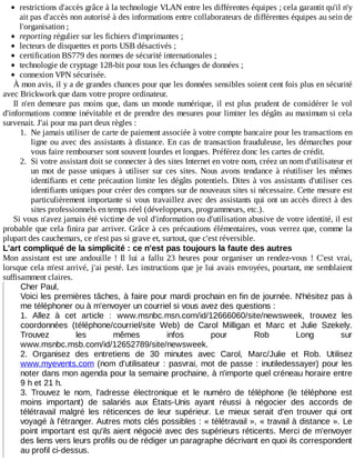 restrictions	d'accès	grâce	à	la	technologie	VLAN	entre	les	différentes	équipes	;	cela	garantit	qu'il	n'y
ait	pas	d'accès	non	autorisé	à	des	informations	entre	collaborateurs	de	différentes	équipes	au	sein	de
l'organisation	;
reporting	régulier	sur	les	fichiers	d'imprimantes	;
lecteurs	de	disquettes	et	ports	USB	désactivés	;
certification	BS779	des	normes	de	sécurité	internationales	;
technologie	de	cryptage	128-bit	pour	tous	les	échanges	de	données	;
connexion	VPN	sécurisée.
À	mon	avis,	il	y	a	de	grandes	chances	pour	que	les	données	sensibles	soient	cent	fois	plus	en	sécurité
avec	Brickwork	que	dans	votre	propre	ordinateur.
Il	n'en	demeure	pas	moins	que,	dans	un	monde	numérique,	il	est	plus	prudent	de	considérer	le	vol
d'informations	comme	inévitable	et	de	prendre	des	mesures	pour	limiter	les	dégâts	au	maximum	si	cela
survenait.	J'ai	pour	ma	part	deux	règles	:
1.	 Ne	jamais	utiliser	de	carte	de	paiement	associée	à	votre	compte	bancaire	pour	les	transactions	en
ligne	ou	avec	des	assistants	à	distance.	En	cas	de	transaction	frauduleuse,	les	démarches	pour
vous	faire	rembourser	sont	souvent	lourdes	et	longues.	Préférez	donc	les	cartes	de	crédit.
2.	 Si	votre	assistant	doit	se	connecter	à	des	sites	Internet	en	votre	nom,	créez	un	nom	d'utilisateur	et
un	 mot	 de	 passe	 uniques	 à	 utiliser	 sur	 ces	 sites.	 Nous	 avons	 tendance	 à	 réutiliser	 les	 mêmes
identifiants	et	cette	précaution	limite	les	dégâts	potentiels.	Dites	à	vos	assistants	d'utiliser	ces
identifiants	uniques	pour	créer	des	comptes	sur	de	nouveaux	sites	si	nécessaire.	Cette	mesure	est
particulièrement	importante	si	vous	travaillez	avec	des	assistants	qui	ont	un	accès	direct	à	des
sites	professionnels	en	temps	réel	(développeurs,	programmeurs,	etc.).
Si	vous	n'avez	jamais	été	victime	de	vol	d'information	ou	d'utilisation	abusive	de	votre	identité,	il	est
probable	que	cela	finira	par	arriver.	Grâce	à	ces	précautions	élémentaires,	vous	verrez	que,	comme	la
plupart	des	cauchemars,	ce	n'est	pas	si	grave	et,	surtout,	que	c'est	réversible.
L'art	compliqué	de	la	simplicité	:	ce	n'est	pas	toujours	la	faute	des	autres
Mon	 assistant	 est	 une	 andouille	 !	 Il	 lui	 a	 fallu	 23	 heures	 pour	 organiser	 un	 rendez-vous	 !	 C'est	 vrai,
lorsque	cela	m'est	arrivé,	j'ai	pesté.	Les	instructions	que	je	lui	avais	envoyées,	pourtant,	me	semblaient
suffisamment	claires.
Cher	Paul,
Voici	les	premières	tâches,	à	faire	pour	mardi	prochain	en	fin	de	journée.	N'hésitez	pas	à
me	téléphoner	ou	à	m'envoyer	un	courriel	si	vous	avez	des	questions	:
1.	 Allez	 à	 cet	 article	 :	 www.msnbc.msn.com/id/12666060/site/newsweek,	 trouvez	 les
coordonnées	 (téléphone/courriel/site	 Web)	 de	 Carol	 Milligan	 et	 Marc	 et	 Julie	 Szekely.
Trouvez	 les	 mêmes	 infos	 pour	 Rob	 Long	 sur
www.msnbc.msb.com/id/12652789/site/newsweek.
2.	 Organisez	 des	 entretiens	 de	 30	 minutes	 avec	 Carol,	 Marc/Julie	 et	 Rob.	 Utilisez
www.myevents.com	(nom	d'utilisateur	:	pasvrai,	mot	de	passe	:	inutiledessayer)	pour	les
noter	dans	mon	agenda	pour	la	semaine	prochaine,	à	n'importe	quel	créneau	horaire	entre
9	h	et	21	h.
3.	 Trouvez	 le	 nom,	 l'adresse	 électronique	 et	 le	 numéro	 de	 téléphone	 (le	 téléphone	 est
moins	 important)	 de	 salariés	 aux	 États-Unis	 ayant	 réussi	 à	 négocier	 des	 accords	 de
télétravail	 malgré	 les	 réticences	 de	 leur	 supérieur.	 Le	 mieux	 serait	 d'en	 trouver	 qui	 ont
voyagé	à	l'étranger.	Autres	mots	clés	possibles	:	«	télétravail	»,	«	travail	à	distance	».	Le
point	important	est	qu'ils	aient	négocié	avec	des	supérieurs	réticents.	Merci	de	m'envoyer
des	liens	vers	leurs	profils	ou	de	rédiger	un	paragraphe	décrivant	en	quoi	ils	correspondent
au	profil	ci-dessus.
 