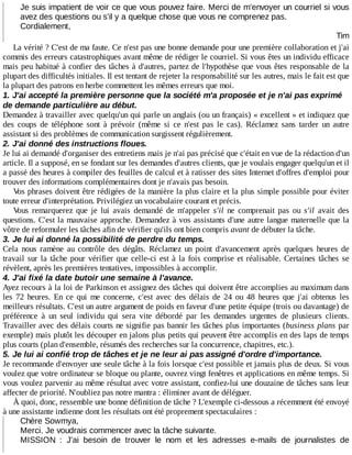 Je	suis	impatient	de	voir	ce	que	vous	pouvez	faire.	Merci	de	m'envoyer	un	courriel	si	vous
avez	des	questions	ou	s'il	y	a	quelque	chose	que	vous	ne	comprenez	pas.
Cordialement,
Tim
La	vérité	?	C'est	de	ma	faute.	Ce	n'est	pas	une	bonne	demande	pour	une	première	collaboration	et	j'ai
commis	des	erreurs	catastrophiques	avant	même	de	rédiger	le	courriel.	Si	vous	êtes	un	individu	efficace
mais	peu	habitué	à	confier	des	tâches	à	d'autres,	partez	de	l'hypothèse	que	vous	êtes	responsable	de	la
plupart	des	difficultés	initiales.	Il	est	tentant	de	rejeter	la	responsabilité	sur	les	autres,	mais	le	fait	est	que
la	plupart	des	patrons	en	herbe	commettent	les	mêmes	erreurs	que	moi.
1.	J'ai	accepté	la	première	personne	que	la	société	m'a	proposée	et	je	n'ai	pas	exprimé
de	demande	particulière	au	début.
Demandez	à	travailler	avec	quelqu'un	qui	parle	un	anglais	(ou	un	français)	«	excellent	»	et	indiquez	que
des	 coups	 de	 téléphone	 sont	 à	 prévoir	 (même	 si	 ce	 n'est	 pas	 le	 cas).	 Réclamez	 sans	 tarder	 un	 autre
assistant	si	des	problèmes	de	communication	surgissent	régulièrement.
2.	J'ai	donné	des	instructions	floues.
Je	lui	ai	demandé	d'organiser	des	entretiens	mais	je	n'ai	pas	précisé	que	c'était	en	vue	de	la	rédaction	d'un
article.	Il	a	supposé,	en	se	fondant	sur	les	demandes	d'autres	clients,	que	je	voulais	engager	quelqu'un	et	il
a	passé	des	heures	à	compiler	des	feuilles	de	calcul	et	à	ratisser	des	sites	Internet	d'offres	d'emploi	pour
trouver	des	informations	complémentaires	dont	je	n'avais	pas	besoin.
Vos	phrases	doivent	être	rédigées	de	la	manière	la	plus	claire	et	la	plus	simple	possible	pour	éviter
toute	erreur	d'interprétation.	Privilégiez	un	vocabulaire	courant	et	précis.
Vous	 remarquerez	 que	 je	 lui	 avais	 demandé	 de	 m'appeler	 s'il	 ne	 comprenait	 pas	 ou	 s'il	 avait	 des
questions.	C'est	la	mauvaise	approche.	Demandez	à	vos	assistants	d'une	autre	langue	maternelle	que	la
vôtre	de	reformuler	les	tâches	afin	de	vérifier	qu'ils	ont	bien	compris	avant	de	débuter	la	tâche.
3.	Je	lui	ai	donné	la	possibilité	de	perdre	du	temps.
Cela	 nous	 ramène	 au	 contrôle	 des	 dégâts.	 Réclamez	 un	 point	 d'avancement	 après	 quelques	 heures	 de
travail	sur	la	tâche	pour	vérifier	que	celle-ci	est	à	la	fois	comprise	et	réalisable.	Certaines	 tâches	 se
révèlent,	après	les	premières	tentatives,	impossibles	à	accomplir.
4.	J'ai	fixé	la	date	butoir	une	semaine	à	l'avance.
Ayez	recours	à	la	loi	de	Parkinson	et	assignez	des	tâches	qui	doivent	être	accomplies	au	maximum	dans
les	 72	 heures.	 En	 ce	 qui	 me	 concerne,	 c'est	 avec	 des	 délais	 de	 24	 ou	 48	 heures	 que	 j'ai	 obtenus	 les
meilleurs	résultats.	C'est	un	autre	argument	de	poids	en	faveur	d'une	petite	équipe	(trois	ou	davantage)	de
préférence	 à	 un	 seul	 individu	 qui	 sera	 vite	 débordé	 par	 les	 demandes	 urgentes	 de	 plusieurs	 clients.
Travailler	avec	des	délais	courts	ne	signifie	pas	bannir	les	tâches	plus	importantes	(business	plans	par
exemple)	mais	plutôt	les	découper	en	jalons	plus	petits	qui	peuvent	être	accomplis	en	des	laps	de	temps
plus	courts	(plan	d'ensemble,	résumés	des	recherches	sur	la	concurrence,	chapitres,	etc.).
5.	Je	lui	ai	confié	trop	de	tâches	et	je	ne	leur	ai	pas	assigné	d'ordre	d'importance.
Je	recommande	d'envoyer	une	seule	tâche	à	la	fois	lorsque	c'est	possible	et	jamais	plus	de	deux.	Si	vous
voulez	que	votre	ordinateur	se	bloque	ou	plante,	ouvrez	vingt	fenêtres	et	applications	en	même	temps.	Si
vous	voulez	parvenir	au	même	résultat	avec	votre	assistant,	confiez-lui	une	douzaine	de	tâches	sans	leur
affecter	de	priorité.	N'oubliez	pas	notre	mantra	:	éliminer	avant	de	déléguer.
À	quoi,	donc,	ressemble	une	bonne	définition	de	tâche	?	L'exemple	ci-dessous	a	récemment	été	envoyé
à	une	assistante	indienne	dont	les	résultats	ont	été	proprement	spectaculaires	:
Chère	Sowmya,
Merci.	Je	voudrais	commencer	avec	la	tâche	suivante.
MISSION	 :	 J'ai	 besoin	 de	 trouver	 le	 nom	 et	 les	 adresses	 e-mails	 de	 journalistes	 de
 