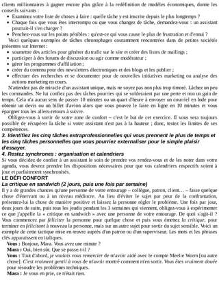clients	millionnaires	à	gagner	encore	plus	grâce	à	la	redéfinition	de	modèles	économiques,	donne	les
conseils	suivants	:
Examinez	votre	liste	de	choses	à	faire	:	quelle	tâche	y	est	inscrite	depuis	le	plus	longtemps	?
Chaque	fois	que	vous	êtes	interrompu	ou	que	vous	changez	de	tâche,	demandez-vous	:	un	assistant
pourrait-il	s'en	charger	?
Penchez-vous	sur	les	points	pénibles	:	qu'est-ce	qui	vous	cause	le	plus	de	frustration	et	d'ennui	?
Voici	 quelques	 exemples	 de	 tâches	 chronophages	 couramment	 rencontrées	 dans	 de	 petites	 sociétés
présentes	sur	Internet	:
soumettre	des	articles	pour	générer	du	trafic	sur	le	site	et	créer	des	listes	de	mailings	;
participer	à	des	forums	de	discussion	ou	agir	comme	modérateur	;
gérer	les	programmes	d'affiliation	;
créer	du	contenu	pour	des	newsletters	électroniques	et	des	blogs	et	les	publier	;
effectuer	des	recherches	et	se	documenter	pour	de	nouvelles	initiatives	marketing	ou	analyse	des
actions	marketing	en	cours.
N'attendez	pas	de	miracle	d'un	assistant	unique,	mais	ne	soyez	pas	non	plus	trop	timoré.	Lâchez	un	peu
les	commandes.	Ne	lui	confiez	pas	des	tâches	pourries	qui	se	solderaient	par	une	perte	et	non	un	gain	de
temps.	Cela	n'a	aucun	sens	de	passer	10	minutes	ou	un	quart	d'heure	à	envoyer	un	courriel	en	Inde	pour
obtenir	 un	 devis	 ou	 un	 billet	 d'avion	 alors	 que	 vous	 pouvez	 le	 faire	 en	 ligne	 en	 10	 minutes	 et	 vous
épargner	tous	les	allers-retours	à	suivre.
Obligez-vous	à	sortir	de	votre	zone	de	confort	–	c'est	le	but	de	cet	exercice.	Il	vous	sera	toujours
possible	de	récupérer	la	tâche	si	votre	assistant	n'est	pas	à	la	hauteur	;	donc,	testez	les	limites	de	ses
compétences.
3.	Identifiez	les	cinq	tâches	extraprofessionnelles	qui	vous	prennent	le	plus	de	temps	et
les	cinq	tâches	personnelles	que	vous	pourriez	externaliser	pour	le	simple	plaisir
d'essayer.
4.	Restez	synchrones	:	organisation	et	calendriers
Si	vous	décidez	de	confier	à	un	assistant	le	soin	de	prendre	vos	rendez-vous	et	de	les	noter	dans	votre
agenda,	vous	devrez	prendre	les	dispositions	nécessaires	pour	que	vos	calendriers	respectifs	soient	à
jour	et	parfaitement	synchronisés.
LE	DÉFI	CONFORT
La	critique	en	sandwich	(2	jours,	puis	une	fois	par	semaine)
Il	y	a	de	grandes	chances	qu'une	personne	de	votre	entourage	–	collègue,	patron,	client…	–	fasse	quelque
chose	 d'énervant	 ou	 à	 un	 niveau	 médiocre.	 Au	 lieu	 d'éviter	 le	 sujet	 par	 peur	 de	 la	 confrontation,
présentez-lui	la	chose	de	manière	positive	et	laissez	la	personne	régler	le	problème.	Une	fois	par	jour,
deux	jours	de	suite,	puis	tous	les	jeudis	pendant	les	3	semaines	qui	viennent,	obligez-vous	à	expérimenter
ce	que	j'appelle	la	«	critique	en	sandwich	»	avec	une	personne	de	votre	entourage.	De	quoi	s'agit-il	?
Vous	 commencez	 par	 féliciter	 la	 personne	 pour	 quelque	 chose	 et	 puis	 vous	 émettez	 la	 critique,	 pour
terminer	en	félicitant	à	nouveau	la	personne,	mais	sur	un	autre	sujet	pour	sortir	du	sujet	sensible.	Voici	un
exemple	de	cette	tactique	mise	en	œuvre	auprès	d'un	patron	ou	d'un	superviseur.	Les	mots	et	les	phrases
clés	apparaissent	en	italiques.
Vous	:	Bonjour,	Mara.	Vous	avez	une	minute	?
Mara	:	Oui,	bien	sûr.	Que	se	passe-t-il	?
Vous	:	Tout	d'abord,	je	voulais	vous	remercier	de	m'avoir	aidé	avec	le	compte	Meelie	Worm	[ou	autre
chose].	C'est	vraiment	gentil	à	vous	de	m'avoir	montré	comment	m'en	sortir.	Vous	êtes	vraiment	douée
pour	résoudre	les	problèmes	techniques.
Mara	:	Je	vous	en	prie,	ce	n'était	rien.
 