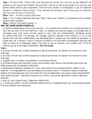 Vous	 :	 Eh	 bien	 voilà 	 !	 Nous	 avons	 tous	 beaucoup	 de	 travail	 et	 je	 me	 sens	 un	 peu	 dépassé .	 En
général,	je	n'ai	aucun	mal	à	établir	des	priorités ,	mais	là,	je	suis	un	peu	perdu,	je	ne	sais	pas	trop
quelles	tâches	sont	les	plus	importantes.	Pourriez-vous	m'aider	en	m'indiquant	ce	qui	est	important
lorsqu'il	y	a	plusieurs	choses	à	faire	?	C'est	sûrement	de	ma	faute ,	mais	j'avoue	que	ça	m'aiderait
bien	et	je	suis	sûr	que	ce	serait	utile.
Mara	:	Euh…	Je	verrai	ce	que	je	peux	faire.
Vous	:	C'est	vraiment	important	pour	moi.	Merci.	Avant	que	j'oublie ,	la	présentation	de	la	semaine
dernière	était	excellente.
Mara	:	Ah	bon	?	[Et	patati	et	patata…]
ART	DE	VIVRE	MODE	D'EMPLOI
Le	meilleur	moment	pour	envoyer	des	courriels	–	Tu	conseilles	de	ne	vérifier	ses	courriels	que	deux	ou
trois	fois	par	jour.	Je	te	livre	mon	truc	à	moi	:	je	réponds	aux	courriels	quand	ça	m'arrange	mais	je
m'arrange	 aussi	 pour	 qu'ils	 arrivent	 quand	 je	 veux.	 Une	 des	 fonctionnalités	 d'Outlook	 permet
d'«	 envoyer	 plus	 tard	 »	 le	 message.	 Par	 exemple,	 quand	 je	 réponds	 à	 des	 courriels	 à	 15	 h,	 je	 n'ai
aucune	envie	que	mes	collaborateurs	me	répondent	dans	la	minute	avec	des	tonnes	de	questions.	Je
clique	donc	sur	«	envoyer	»	mais	le	courriel	est	différé	et	ne	parviendra	au	destinataire	que	plus	tard
dans	 la	 soirée	 ou	 le	 lendemain	 matin.	 C'est	 pour	 ça	 que	 le	 courriel	 a	 été	 inventé,	 non	 ?	 C'est	 du
courrier,	pas	de	la	messagerie	instantanée.	Jim	Larranaga
Notes
a.	Il	existe	en	France	des	sociétés	proposant	ce	type	de	prestations.	Se	reporter	aux	ressources	en	fin
d'ouvrage.
b.	Il	existe	en	France	des	sociétés	proposant	ce	type	de	prestations.	Se	reporter	aux	ressources	en	fin
d'ouvrage.
c.	N'appelez	pas	«	la	chose	»	un	problème	si	vous	pouvez	l'éviter.
d.	Personne	ne	peut	vous	reprocher	ce	que	vous	ressentez,	donc	utilisez	cette	formule	pour	éviter	tout
débat	à	propos	de	circonstances	extérieures.
e.	Remarquez	comment	je	contourne	le	«	vous	»	pour	éviter	les	accusations	directes,	même	si	c'est
implicite.	«	En	règle	générale,	vous	me	donnez	des	priorités	claires	»	résonnerait	comme	un	reproche
déguisé.	Si	la	personne	que	vous	avez	en	face	de	vous	est	importante,	vous	pouvez	sauter	cette	formalité
mais	n'utilisez	jamais	«	Vous	faites	toujours	ceci	ou	cela	»,	qui	est	une	agression	et	sonne	le	début	des
hostilités.
f.	Avec	ça,	vous	calmez	le	jeu.	L'important	a	déjà	été	dit.
g.	«	Avant	que	j'oublie	»	est	une	excellente	transition	vers	le	compliment	final,	qui	vous	permet	de	quitter
le	terrain	sensible	sans	maladresse.
c d
e
f
g
 