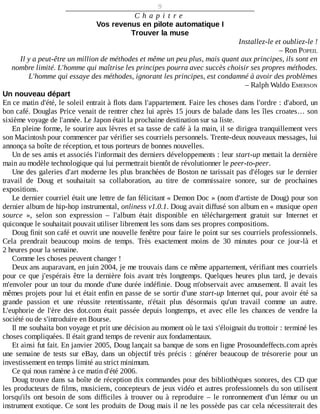 9
C h a p i t r e
Vos	revenus	en	pilote	automatique	I
Trouver	la	muse
Installez-le	et	oubliez-le	!
–	Ron	POPEIL
Il	y	a	peut-être	un	million	de	méthodes	et	même	un	peu	plus,	mais	quant	aux	principes,	ils	sont	en
nombre	limité.	L'homme	qui	maîtrise	les	principes	pourra	avec	succès	choisir	ses	propres	méthodes.
L'homme	qui	essaye	des	méthodes,	ignorant	les	principes,	est	condamné	à	avoir	des	problèmes
–	Ralph	Waldo	EMERSON
Un	nouveau	départ
En	ce	matin	d'été,	le	soleil	entrait	à	flots	dans	l'appartement.	Faire	les	choses	dans	l'ordre	:	d'abord,	un
bon	café.	Douglas	Price	venait	de	rentrer	chez	lui	après	15	jours	de	balade	dans	les	îles	croates…	son
sixième	voyage	de	l'année.	Le	Japon	était	la	prochaine	destination	sur	sa	liste.
En	pleine	forme,	le	sourire	aux	lèvres	et	sa	tasse	de	café	à	la	main,	il	se	dirigea	tranquillement	vers
son	Macintosh	pour	commencer	par	vérifier	ses	courriels	personnels.	Trente-deux	nouveaux	messages,	lui
annonça	sa	boîte	de	réception,	et	tous	porteurs	de	bonnes	nouvelles.
Un	de	ses	amis	et	associés	l'informait	des	derniers	développements	:	leur	start-up	mettait	la	dernière
main	au	modèle	technologique	qui	lui	permettrait	bientôt	de	révolutionner	le	peer-to-peer.
Une	des	galeries	d'art	moderne	les	plus	branchées	de	Boston	ne	tarissait	pas	d'éloges	sur	le	dernier
travail	 de	 Doug	 et	 souhaitait	 sa	 collaboration,	 au	 titre	 de	 commissaire	 sonore,	 sur	 de	 prochaines
expositions.
Le	dernier	courriel	était	une	lettre	de	fan	félicitant	«	Demon	Doc	»	(nom	d'artiste	de	Doug)	pour	son
dernier	album	de	hip-hop	instrumental,	onliness	v1.0.1.	Doug	avait	diffusé	son	album	en	«	musique	open
source	 »,	 selon	 son	 expression	 –	 l'album	 était	 disponible	 en	 téléchargement	 gratuit	 sur	 Internet	 et
quiconque	le	souhaitait	pouvait	utiliser	librement	les	sons	dans	ses	propres	compositions.
Doug	finit	son	café	et	ouvrit	une	nouvelle	fenêtre	pour	faire	le	point	sur	ses	courriels	professionnels.
Cela	 prendrait	 beaucoup	 moins	 de	 temps.	 Très	 exactement	 moins	 de	 30	 minutes	 pour	 ce	 jour-là	 et
2	heures	pour	la	semaine.
Comme	les	choses	peuvent	changer	!
Deux	ans	auparavant,	en	juin	2004,	je	me	trouvais	dans	ce	même	appartement,	vérifiant	mes	courriels
pour	ce	que	j'espérais	être	la	dernière	fois	avant	très	longtemps.	Quelques	heures	plus	tard,	je	devais
m'envoler	pour	un	tour	du	monde	d'une	durée	indéfinie.	Doug	m'observait	avec	amusement.	Il	avait	les
mêmes	projets	pour	lui	et	était	enfin	en	passe	de	se	sortir	d'une	start-up	Internet	qui,	pour	avoir	été	sa
grande	 passion	 et	 une	 réussite	 retentissante,	 n'était	 plus	 désormais	 qu'un	 travail	 comme	 un	 autre.
L'euphorie	 de	 l'ère	 des	 dot.com	 était	 passée	 depuis	 longtemps,	 et	 avec	 elle	 les	 chances	 de	 vendre	 la
société	ou	de	s'introduire	en	Bourse.
Il	me	souhaita	bon	voyage	et	prit	une	décision	au	moment	où	le	taxi	s'éloignait	du	trottoir	:	terminé	les
choses	compliquées.	Il	était	grand	temps	de	revenir	aux	fondamentaux.
Et	ainsi	fut	fait.	En	janvier	2005,	Doug	lançait	sa	banque	de	sons	en	ligne	Prosoundeffects.com	après
une	 semaine	 de	 tests	 sur	 eBay,	 dans	 un	 objectif	 très	 précis	 :	 générer	 beaucoup	 de	 trésorerie	 pour	 un
investissement	en	temps	limité	au	strict	minimum.
Ce	qui	nous	ramène	à	ce	matin	d'été	2006.
Doug	trouve	dans	sa	boîte	de	réception	dix	commandes	pour	des	bibliothèques	sonores,	des	CD	que
les	producteurs	de	films,	musiciens,	concepteurs	de	jeux	vidéo	et	autres	professionnels	du	son	utilisent
lorsqu'ils	 ont	 besoin	 de	 sons	 difficiles	 à	 trouver	 ou	 à	 reproduire	 –	 le	 ronronnement	 d'un	 lémur	 ou	 un
instrument	exotique.	Ce	sont	les	produits	de	Doug	mais	il	ne	les	possède	pas	car	cela	nécessiterait	des
 