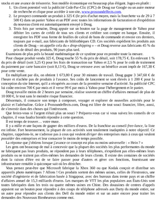 stocks	et	une	avance	de	trésorerie.	Son	modèle	économique	est	beaucoup	plus	élégant.	Jugez-en	plutôt	:
1.	 Un	client	potentiel	voit	la	publicité	Coût-Par-Clic	(CPC)	de	Doug	sur	Google	ou	un	autre	moteur
de	recherche	et	clique	pour	accéder	à	son	site,	www.prosoundeffects.com.
2.	 Le	prospect	commande	un	produit	à	325	€	(le	prix	d'achat	moyen,	mais	la	fourchette	va	de	29	à	7
500	€)	dans	un	panier	Yahoo	et	un	PDF	avec	toutes	les	informations	de	facturation	et	d'expédition
du	nouveau	client	est	automatiquement	envoyé	à	Doug.
3.	 Trois	fois	par	semaine,	Doug	appuie	sur	un	bouton	sur	la	page	de	management	de	Yahoo	pour
débiter	 les	 cartes	 de	 crédit	 de	 tous	 ses	 clients	 et	 créditer	 son	 compte	 en	 banque.	 Ensuite,	 il
enregistre	les	PDF	sous	forme	de	feuilles	de	calcul	de	bons	de	commande	et	envoie	ces	derniers,
toujours	par	e-mail,	aux	fabricants	de	bibliothèques	CD.	Ces	sociétés	expédient	les	produits	aux
clients	de	Doug	–	on	appelle	cela	du	«	drop-shipping	»	–	et	Doug	reverse	aux	fabricants	45	%	du
prix	de	détail	des	produits,	90	jours	plus	tard.
Examinons	de	plus	près	la	beauté	mathématique	de	ce	système	pour	en	prendre	toute	la	mesure.
Pour	chaque	produit	vendu	325	€,	Doug	touche	55	%	du	prix	de	détail,	soit	178,75	€.	En	enlevant	1	%
du	prix	de	détail	(soit	3,25	€)	pour	les	frais	de	transaction	sur	Yahoo	et	2,5	%	pour	le	coût	de	traitement
du	paiement	par	carte	bancaire	(soit	8,13	€),	Doug	se	retrouve	avec	un	bénéfice	avant	impôt	de	167,38	€
pour	cette	vente.
En	multipliant	par	dix,	on	obtient	1	673,80	€	pour	30	minutes	de	travail.	Doug	gagne	3	347,60	€	de
l'heure	et	n'achète	pas	de	produits	à	l'avance.	Ses	coûts	de	lancement	se	sont	élevés	à	1	200	€	pour	la
conception	du	site	Internet,	qu'il	a	récupérés	au	cours	de	la	première	semaine	d'activité.	Sa	publicité	CPC
lui	coûte	environ	700	€	par	mois	et	il	verse	99	€	par	mois	à	Yahoo	pour	l'hébergement	et	le	panier.
Doug	travaille	moins	de	2	heures	par	semaine,	réalise	souvent	un	chiffre	d'affaires	mensuel	de	plus	de
10	000	€,	le	tout	sans	le	moindre	risque	financier.
Désormais,	 il	 consacre	 son	 temps	 à	 composer,	 voyager	 et	 explorer	 de	 nouvelles	 activités	 pour	 le
plaisir	et	l'adrénaline.	Grâce	à	Prosoundeffects.com,	Doug	est	libre	de	tout	souci	financier,	libre,	aussi,
de	s'investir	dans	des	choses	qui	l'intéressent.
Que	feriez-vous	si	l'argent	n'était	plus	un	souci	?	Préparez-vous	car	si	vous	suivez	les	conseils	de	ce
chapitre,	il	vous	faudra	bientôt	répondre	à	cette	question.
Il	est	temps	de	trouver…	votre	muse.
Il	y	a	mille	et	une	façons	de	gagner	des	milliers	d'euros.	De	la	franchise	au	conseil	free-lance,	la	liste
est	infinie.	Fort	heureusement,	la	plupart	de	ces	activités	sont	totalement	inadaptées	à	notre	objectif.	Ce
chapitre,	rappelons-le,	ne	s'adresse	pas	à	ceux	qui	veulent	diriger	des	entreprises	mais	à	ceux	qui	veulent
posséder	des	entreprises	et	leur	consacrer	le	moins	de	temps	possible.
La	réponse	que	j'obtiens	lorsque	j'avance	ce	concept	est	plus	ou	moins	universelle	:	«	Hein	?	»
Les	gens	ont	beaucoup	de	mal	à	concevoir	que	la	plupart	des	sociétés	les	plus	performantes	du	monde
ne	fabriquent	pas	leurs	produits,	ne	répondent	pas	à	leurs	téléphones,	n'expédient	pas	elles-mêmes	leurs
produits	ou	ne	traitent	pas	elles-mêmes	les	demandes	de	leurs	clients.	Il	existe	des	centaines	de	sociétés
dont	 la	 raison	 d'être	 est	 de	 se	 faire	 passer	 pour	 d'autres	 et	 gérer	 ces	 fonctions,	 fournissant	 une
infrastructure	rentable	à	quiconque	sait	où	les	dénicher.
Vous	 pensez	 peut-être	 que	 Microsoft	 fabrique	 la	 Xbox	 360	 ou	 que	 Kodak	 conçoit	 et	 distribue	 ses
appareils	photo	numériques	?	Allons	!	Ces	produits	sortent	des	mêmes	usines,	celles	de	Flextronics,	une
société	d'ingénierie	et	de	fabrication	basée	à	Singapour,	avec	des	bureaux	dans	trente	pays	et	un	chiffre
d'affaires	annuel	de	15,3	milliards	d'euros.	Les	marques	de	VTT	les	plus	populaires	aux	États-Unis	sont
toutes	 fabriquées	 dans	 les	 trois	 ou	 quatre	 mêmes	 usines	 en	 Chine.	 Des	 douzaines	 de	 centres	 d'appels
appuient	sur	un	bouton	pour	répondre	à	des	coups	de	téléphone	adressés	aux	Darty	du	monde	entier,	sur
un	 autre	 pour	 répondre	 aux	 clients	 des	 Dell	 du	 monde	 entier	 et	 sur	 un	 autre	 encore	 pour	 traiter	 les
demandes	des	Nouveaux	Bienheureux	comme	moi.
 
