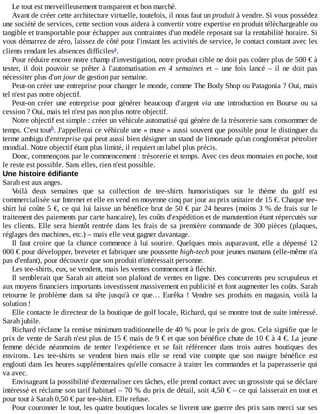 Le	tout	est	merveilleusement	transparent	et	bon	marché.
Avant	de	créer	cette	architecture	virtuelle,	toutefois,	il	nous	faut	un	produit	à	vendre.	Si	vous	possédez
une	société	de	services,	cette	section	vous	aidera	à	convertir	votre	expertise	en	produit	téléchargeable	ou
tangible	et	transportable	pour	échapper	aux	contraintes	d'un	modèle	reposant	sur	la	rentabilité	horaire.	Si
vous	démarrez	de	zéro,	laissez	de	côté	pour	l'instant	les	activités	de	service,	le	contact	constant	avec	les
clients	rendant	les	absences	difficiles .
Pour	réduire	encore	notre	champ	d'investigation,	notre	produit	cible	ne	doit	pas	coûter	plus	de	500	€	à
tester,	 il	 doit	 pouvoir	 se	 prêter	 à	 l'automatisation	 en	 4	 semaines	 et	 –	 une	 fois	 lancé	 –	 il	 ne	 doit	 pas
nécessiter	plus	d'un	jour	de	gestion	par	semaine.
Peut-on	créer	une	entreprise	pour	changer	le	monde,	comme	The	Body	Shop	ou	Patagonia	?	Oui,	mais
tel	n'est	pas	notre	objectif.
Peut-on	 créer	 une	 entreprise	 pour	 générer	 beaucoup	 d'argent	 via	 une	 introduction	 en	 Bourse	 ou	 sa
cession	?	Oui,	mais	tel	n'est	pas	non	plus	notre	objectif.
Notre	objectif	est	simple	:	créer	un	véhicule	automatisé	qui	génère	de	la	trésorerie	sans	consommer	de
temps.	C'est	tout .	J'appellerai	ce	véhicule	une	«	muse	»	aussi	souvent	que	possible	pour	le	distinguer	du
terme	ambigu	d'entreprise	qui	peut	aussi	bien	désigner	un	stand	de	limonade	qu'un	conglomérat	pétrolier
mondial.	Notre	objectif	étant	plus	limité,	il	requiert	un	label	plus	précis.
Donc,	commençons	par	le	commencement	:	trésorerie	et	temps.	Avec	ces	deux	monnaies	en	poche,	tout
le	reste	est	possible.	Sans	elles,	rien	n'est	possible.
Une	histoire	édifiante
Sarah	est	aux	anges.
Voilà	 deux	 semaines	 que	 sa	 collection	 de	 tee-shirts	 humoristiques	 sur	 le	 thème	 du	 golf	 est
commercialisée	sur	Internet	et	elle	en	vend	en	moyenne	cinq	par	jour	au	prix	unitaire	de	15	€.	Chaque	tee-
shirt	lui	coûte	5	€,	ce	qui	lui	laisse	un	bénéfice	brut	de	50	€	par	24	heures	(moins	3	%	de	frais	sur	le
traitement	des	paiements	par	carte	bancaire),	les	coûts	d'expédition	et	de	manutention	étant	répercutés	sur
les	clients.	Elle	sera	bientôt	rentrée	dans	les	frais	de	sa	première	commande	de	300	pièces	(plaques,
réglages	des	machines,	etc.)	–	mais	elle	veut	gagner	davantage.
Il	faut	croire	que	la	chance	commence	à	lui	sourire.	Quelques	mois	auparavant,	elle	a	dépensé	12
000	€	pour	développer,	breveter	et	fabriquer	une	poussette	high-tech	pour	jeunes	mamans	(elle-même	n'a
pas	d'enfant),	pour	découvrir	que	son	produit	n'intéressait	personne.
Les	tee-shirts,	eux,	se	vendent,	mais	les	ventes	commencent	à	fléchir.
Il	semblerait	que	Sarah	ait	atteint	son	plafond	de	ventes	en	ligne.	Des	concurrents	peu	scrupuleux	et
aux	moyens	financiers	importants	investissent	massivement	en	publicité	et	font	augmenter	les	coûts.	Sarah
retourne	le	problème	dans	sa	tête	jusqu'à	ce	que…	Eurêka	!	Vendre	ses	produits	en	magasin,	voilà	la
solution	!
Elle	contacte	le	directeur	de	la	boutique	de	golf	locale,	Richard,	qui	se	montre	tout	de	suite	intéressé.
Sarah	jubile.
Richard	réclame	la	remise	minimum	traditionnelle	de	40	%	pour	le	prix	de	gros.	Cela	signifie	que	le
prix	de	vente	de	Sarah	n'est	plus	de	15	€	mais	de	9	€	et	que	son	bénéfice	chute	de	10	€	à	4	€.	La	jeune
femme	 décide	 néanmoins	 de	 tenter	 l'expérience	 et	 se	 fait	 référencer	 dans	 trois	 autres	 boutiques	 des
environs.	 Les	 tee-shirts	 se	 vendent	 bien	 mais	 elle	 se	 rend	 vite	 compte	 que	 son	 maigre	 bénéfice	 est
englouti	dans	les	heures	supplémentaires	qu'elle	consacre	à	traiter	les	commandes	et	la	paperasserie	qui
va	avec.
Envisageant	la	possibilité	d'externaliser	ces	tâches,	elle	prend	contact	avec	un	grossiste	qui	se	déclare
intéressé	et	réclame	son	tarif	habituel	–	70	%	du	prix	de	détail,	soit	4,50	€	–	ce	qui	laisserait	en	tout	et
pour	tout	à	Sarah	0,50	€	par	tee-shirt.	Elle	refuse.
Pour	couronner	le	tout,	les	quatre	boutiques	locales	se	livrent	une	guerre	des	prix	sans	merci	sur	ses
a
b
 