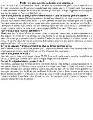 Petite	foire	aux	questions	à	l'usage	des	sceptiques
«	Art	de	vivre	»,	ça	vous	dit	quelque	chose	?	Oui,	bien	sûr.	Mais	êtes-vous	prêt	à	rayer	«	mode	de	vie	»
de	votre	vocabulaire	pour	le	remplacer,	précisément,	par	«	art	de	vivre	»	?	Probablement.	Pour	nous	en
assurer,	examinons	ensemble	les	doutes	et	les	craintes	qui	assaillent	ceux	qui	s'apprêtent	à	faire	le	grand
saut	pour	rejoindre	les	Nouveaux	Bienheureux.
Faut-il	que	je	quitte	ou	que	je	déteste	mon	travail	?	Dois-je	avoir	le	goût	du	risque	?
«	Non	»,	«	non	»	et	«	non	».	Utiliser	les	pouvoirs	du	Jedi	pour	disparaître	de	votre	bureau	ou	inventer	des
activités	pour	financer	votre	art	de	vivre,	il	y	a	des	chemins	de	toutes	les	couleurs,	pour	tous	les	goûts.
Comment,	quand	on	est	salarié	d'une	grande	entreprise,	part-on	explorer	les	merveilles	cachées	de	la
Chine	pendant	un	mois	et	en	appelle-t-on	à	la	technologie	pour	n'en	rien	laisser	savoir	?	Comment	crée-t-
on	une	entreprise	qui	marche	toute	seule	et	vous	rapporte	80	000	€	par	mois	?	Vous	saurez	tout.
Faut-il	que	je	sois	jeune	et	célibataire	?
Absolument	pas.	Ce	livre	s'adresse	à	tous	ceux	qui	en	ont	assez	de	remettre	leur	vie	à	demain	et	ont	envie
d'en	déguster	les	fruits	ici	et	maintenant.	Du	jeune	homme	de	21	ans	qui	conduit	une	Lamborghini	à	la
mère	célibataire	qui	a	parcouru	le	monde	pendant	5	mois	avec	ses	deux	enfants,	l'aventure,	comme	on	le
verra,	est	ouverte	à	tous.	Si	vous	en	avez	assez	de	l'ordinaire	et	si	vous	êtes	prêt	à	entrer	dans	un	monde
d'options	infinies,	ce	livre	est	pour	vous.
Devrai-je	voyager	?	C'est	seulement	de	plus	de	temps	dont	j'ai	envie.
Non.	C'est	une	option	parmi	d'autres,	rien	de	plus.	L'objectif	est	de	vous	rendre	libre	de	votre	temps	et	de
vos	mouvements.	À	vous	ensuite	d'utiliser	cette	liberté	comme	bon	vous	semble.
Faut-il	que	je	sois	né	riche	?
Non.	Mes	parents	n'ont	jamais	gagné	plus	de	50	000	€	par	an	à	eux	deux	et	je	travaille	depuis	l'âge	de
14	ans.	Je	ne	suis	pas	Rockefeller	et	vous	n'avez	pas	non	plus	besoin	de	l'être.
Dois-je	être	diplômé	d'une	grande	école	?
Pas	du	tout.	La	plupart	des	modèles	que	nous	croiserons	dans	ce	livre	n'ont	pas	usé	leur	jeunesse	sur	les
bancs	où	se	forment	les	élites	et	certains	ont	même	abandonné	leurs	études.	Les	grandes	écoles	et	autres
universités	prestigieuses	sont	des	endroits	formidables,	mais	ne	pas	sortir	de	l'une	d'elles	présente	des
avantages	 méconnus.	 Aux	 diplômés	 des	 meilleures	 écoles	 les	 postes	 à	 hauts	 revenus	 et	 80	 heures	 de
travail	la	semaine.	Hors	15	à	30	années	de	labeur	qui	vous	broient	l'âme,	point	de	salut.	C'est	en	tout	cas
ce	que	l'on	a	réussi	à	nous	faire	croire.	Ce	que	j'en	sais	?	Je	suis	passé	par	là	et	j'ai	vu	les	ravages.	Il	est
temps	de	changer	le	cours	des	choses.
 
