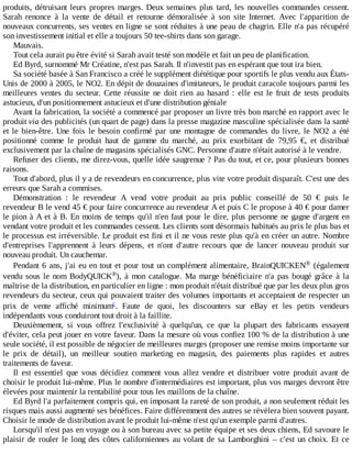 produits,	détruisant	leurs	propres	marges.	Deux	semaines	plus	tard,	les	nouvelles	commandes	cessent.
Sarah	 renonce	 à	 la	 vente	 de	 détail	 et	 retourne	 démoralisée	 à	 son	 site	 Internet.	 Avec	 l'apparition	 de
nouveaux	concurrents,	ses	ventes	en	ligne	se	sont	réduites	à	une	peau	de	chagrin.	Elle	n'a	pas	récupéré
son	investissement	initial	et	elle	a	toujours	50	tee-shirts	dans	son	garage.
Mauvais.
Tout	cela	aurait	pu	être	évité	si	Sarah	avait	testé	son	modèle	et	fait	un	peu	de	planification.
Ed	Byrd,	surnommé	Mr	Créatine,	n'est	pas	Sarah.	Il	n'investit	pas	en	espérant	que	tout	ira	bien.
Sa	société	basée	à	San	Francisco	a	créé	le	supplément	diététique	pour	sportifs	le	plus	vendu	aux	États-
Unis	de	2000	à	2005,	le	NO2.	En	dépit	de	douzaines	d'imitateurs,	le	produit	caracole	toujours	parmi	les
meilleures	 ventes	 du	 secteur.	 Cette	 réussite	 ne	 doit	 rien	 au	 hasard	 :	 elle	 est	 le	 fruit	 de	 tests	 produits
astucieux,	d'un	positionnement	astucieux	et	d'une	distribution	géniale
Avant	la	fabrication,	la	société	a	commencé	par	proposer	un	livre	très	bon	marché	en	rapport	avec	le
produit	via	des	publicités	(un	quart	de	page)	dans	la	presse	magazine	masculine	spécialisée	dans	la	santé
et	 le	 bien-être.	 Une	 fois	 le	 besoin	 confirmé	 par	 une	 montagne	 de	 commandes	 du	 livre,	 le	 NO2	 a	 été
positionné	 comme	 le	 produit	 haut	 de	 gamme	 du	 marché,	 au	 prix	 exorbitant	 de	 79,95	 €,	 et	 distribué
exclusivement	par	la	chaîne	de	magasins	spécialisés	GNC.	Personne	d'autre	n'était	autorisé	à	le	vendre.
Refuser	des	clients,	me	direz-vous,	quelle	idée	saugrenue	?	Pas	du	tout,	et	ce,	pour	plusieurs	bonnes
raisons.
Tout	d'abord,	plus	il	y	a	de	revendeurs	en	concurrence,	plus	vite	votre	produit	disparaît.	C'est	une	des
erreurs	que	Sarah	a	commises.
Démonstration	 :	 le	 revendeur	 A	 vend	 votre	 produit	 au	 prix	 public	 conseillé	 de	 50	 €	 puis	 le
revendeur	B	le	vend	45	€	pour	faire	concurrence	au	revendeur	A	et	puis	C	le	propose	à	40	€	pour	damer
le	pion	à	A	et	à	B.	En	moins	de	temps	qu'il	n'en	faut	pour	le	dire,	plus	personne	ne	gagne	d'argent	en
vendant	votre	produit	et	les	commandes	cessent.	Les	clients	sont	désormais	habitués	au	prix	le	plus	bas	et
le	processus	est	irréversible.	Le	produit	est	fini	et	il	ne	vous	reste	plus	qu'à	en	créer	un	autre.	Nombre
d'entreprises	 l'apprennent	 à	 leurs	 dépens,	 et	 n'ont	 d'autre	 recours	 que	 de	 lancer	 nouveau	 produit	 sur
nouveau	produit.	Un	cauchemar.
Pendant	6	ans,	j'ai	eu	en	tout	et	pour	tout	un	complément	alimentaire,	BrainQUICKEN 	 (également
vendu	sous	le	nom	BodyQUICK ),	 à	 mon	 catalogue.	 Ma	 marge	 bénéficiaire	 n'a	 pas	 bougé	 grâce	 à	 la
maîtrise	de	la	distribution,	en	particulier	en	ligne	:	mon	produit	n'était	distribué	que	par	les	deux	plus	gros
revendeurs	du	secteur,	ceux	qui	pouvaient	traiter	des	volumes	importants	et	acceptaient	de	respecter	un
prix	 de	 vente	 affiché	 minimum .	 Faute	 de	 quoi,	 les	 discounters	 sur	 eBay	 et	 les	 petits	 vendeurs
indépendants	vous	conduiront	tout	droit	à	la	faillite.
Deuxièmement,	 si	 vous	 offrez	 l'exclusivité	 à	 quelqu'un,	 ce	 que	 la	 plupart	 des	 fabricants	 essayent
d'éviter,	cela	peut	jouer	en	votre	faveur.	Dans	la	mesure	où	vous	confiez	100	%	de	la	distribution	à	une
seule	société,	il	est	possible	de	négocier	de	meilleures	marges	(proposer	une	remise	moins	importante	sur
le	 prix	 de	 détail),	 un	 meilleur	 soutien	 marketing	 en	 magasin,	 des	 paiements	 plus	 rapides	 et	 autres
traitements	de	faveur.
Il	 est	 essentiel	 que	 vous	 décidiez	 comment	 vous	 allez	 vendre	 et	 distribuer	 votre	 produit	 avant	 de
choisir	le	produit	lui-même.	Plus	le	nombre	d'intermédiaires	est	important,	plus	vos	marges	devront	être
élevées	pour	maintenir	la	rentabilité	pour	tous	les	maillons	de	la	chaîne.
Ed	Byrd	l'a	parfaitement	compris	qui,	en	imposant	la	rareté	de	son	produit,	a	non	seulement	réduit	les
risques	mais	aussi	augmenté	ses	bénéfices.	Faire	différemment	des	autres	se	révèlera	bien	souvent	payant.
Choisir	le	mode	de	distribution	avant	le	produit	lui-même	n'est	qu'un	exemple	parmi	d'autres.
Lorsqu'il	n'est	pas	en	voyage	ou	à	son	bureau	avec	sa	petite	équipe	et	ses	deux	chiens,	Ed	savoure	le
plaisir	de	rouler	le	long	des	côtes	californiennes	au	volant	de	sa	Lamborghini	–	c'est	un	choix.	Et	 ce
®
®
c
 