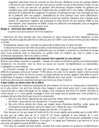 magazines	spécialisés	dans	les	activités	les	plus	diverses.	Réduisez	la	liste	des	groupes	établie
ci-dessus	en	vous	limitant	à	ceux	que	vous	pouvez	toucher	via	une	ou	deux	petites	revues.	Ce	qui
compte,	 ce	 n'est	 pas	 tant	 que	 ces	 groupes	 aient	 beaucoup	 d'argent	 (comme	 les	 golfeurs	 par
exemple)	mais	qu'ils	dépensent	de	l'argent	dans	des	produits	liés	à	leur	hobby.	Téléphonez	 au
directeur	de	la	publicité	des	magazines	en	question	et	expliquez-lui	que	vous	envisagez	de	faire
de	 la	 publicité	 dans	 son	 support	 ;	 demandez-lui	 de	 vous	 adresser	 leurs	 tarifs	 publicitaires,
accompagnés	de	leurs	chiffres	de	diffusion	et	d'anciens	numéros.	Épluchez	leurs	colonnes	pour
repérer	les	annonceurs	réguliers	qui	pratiquent	la	vente	directe	via	 des	 numéros	 0800	 ou	 des
sites	Internet	:	plus	l'annonceur	est	fidèle,	et	plus	ses	publicités	sont	fréquentes,	plus	un	magazine
est	rentable	pour	lui…	et	le	sera	pour	vous.
Étape	2	:	cherchez	des	idées	de	produits
Le	génie	n'est	qu'un	pouvoir	de	vision	supérieur
–	John	RUSKIN
Choisissez	 les	 deux	 marchés	 que	 vous	 connaissez	 le	 mieux	 disposant	 de	 leurs	 magazines	 et	 dans
lesquels	une	pleine	page	de	publicité	ne	coûte	pas	plus	de	5	000	€.	Leur	lectorat	ne	doit	pas	être	inférieur
à	15	000.
Et	maintenant,	amusez-vous	:	inventez	ou	repérez	des	produits	pour	ces	deux	marchés.
L'objectif	est	de	trouver	des	idées	de	produits	relativement	précises	et	de	ne	pas	dépenser	un	centime	;
au	cours	de	l'étape	3,	nous	créerons	des	publicités	pour	ces	produits	et	testerons	les	réactions	de	clients
réels	 avant	 d'investir	 dans	 la	 fabrication.	 Le	 produit	 final,	 ne	 l'oubliez	 pas,	 doit	 se	 prêter	 à	 une
architecture	automatisée.	Voici	les	critères	à	retenir.
Le	principal	bénéfice	du	produit	doit	pouvoir	être	exprimé	en	une	phrase
Rien	ne	vous	oblige	à	susciter	la	sympathie	–	choquer	les	esprits	est	d'ailleurs	parfois	un	excellent	moteur
commercial.	 En	 revanche,	 vous	 ne	 devez	 en	 aucun	 cas	 susciter	 incompréhension	 ou	 malentendus.
L'ambiguïté	est	votre	ennemie.
Le	 principal	 avantage	 de	 votre	 produit	 doit	 pouvoir	 être	 expliqué	 en	 une	 phrase.	 En	 quoi	 est-il
différent	et	pourquoi	devrais-je	l'acheter	?	UNE	phrase,	les	amis.	En	la	matière,	Apple	a	fait	un	travail
remarquable	avec	l'iPod.	Au	lieu	de	recourir	au	jargon	habituel	du	secteur,	gigabits,	haut	débit	et	tout	le
tremblement,	la	marque	a	simplement	dit,	«	1	000	chansons	dans	votre	poche	».	Et	voilà.	Restez	simple	et
n'allez	pas	plus	loin	avec	un	produit	tant	que	vous	n'avez	pas	réussi	l'exercice.
Il	doit	coûter	au	client	entre	50	et	200	€
La	grosse	majorité	des	entreprises	pratiquent	des	prix	moyens,	et	c'est	sur	ce	créneau	que	la	concurrence
est	 la	 plus	 sévère.	 Les	 prix	 bas	 relèvent	 d'une	 logique	 à	 court	 terme	 parce	 qu'il	 y	 aura	 toujours	 un
concurrent	prêt	à	rogner	davantage	sur	les	marges,	vous	conduisant	tout	droit	à	la	faillite.	Par-delà	 la
valeur	perçue,	il	y	a	trois	grands	avantages	à	créer	une	image	haut	de	gamme	pour	votre	produit	et	à
pratiquer	des	prix	plus	élevés	que	ceux	de	la	concurrence.
1.	 Des	prix	plus	élevés	impliquent	que	nous	pouvons	vendre	moins	d'unités	–	et	donc	gérer	moins
de	clients	–	pour	réaliser	nos	chronorêves.	C'est	plus	rapide.
2.	 Des	 prix	 élevés	 attirent	 des	 clients	 qui	 exigent	 moins	 d'entretien	 (meilleur	 crédit,	 moins	 de
réclamations	et	de	questions,	moins	de	retours,	etc.).	Moins	de	souci.	C'est	ÉNORME.
3.	 Enfin,	des	prix	élevés	créent	des	marges	plus	élevées.	C'est	plus	sûr.
Pour	ma	part,	je	vise	une	marge	de	l'ordre	de	8	à	10,	ce	qui	signifie	qu'un	produit	que	je	vends	100	€
ne	 doit	 pas	 me	 coûter	 plus	 de	 10	 à	 12,50	 € .	 Si	 j'avais	 appliqué	 le	 taux	 habituel	 de	 5	 avec
BrainQUICKEN,	la	société	aurait	été	en	faillite	en	6	mois	à	cause	d'un	fournisseur	malhonnête	et	d'un
retard	dans	la	publication	d'un	magazine.	C'est	grâce	à	sa	marge	que	l'entreprise	a	pu	survivre	et,	un	an
plus	tard,	elle	générait	jusqu'à	80	000	€	par	mois.
Cela	étant,	les	sommets	ont	leurs	limites.	Au-delà	d'un	certain	montant,	les	prospects	n'achèteront	pas
f
 