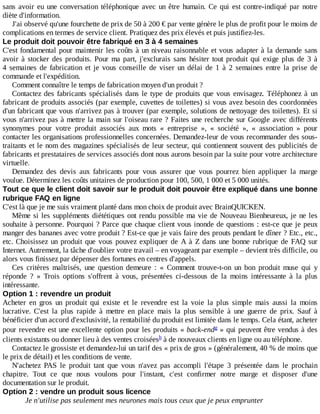 sans	avoir	eu	une	conversation	téléphonique	avec	un	être	humain.	Ce	qui	est	contre-indiqué	par	notre
diète	d'information.
J'ai	observé	qu'une	fourchette	de	prix	de	50	à	200	€	par	vente	génère	le	plus	de	profit	pour	le	moins	de
complications	en	termes	de	service	client.	Pratiquez	des	prix	élevés	et	puis	justifiez-les.
Le	produit	doit	pouvoir	être	fabriqué	en	3	à	4	semaines
C'est	fondamental	pour	maintenir	les	coûts	à	un	niveau	raisonnable	et	vous	adapter	à	la	demande	sans
avoir	à	stocker	des	produits.	Pour	ma	part,	j'exclurais	sans	hésiter	tout	produit	qui	exige	plus	de	3	à
4	 semaines	 de	 fabrication	 et	 je	 vous	 conseille	 de	 viser	 un	 délai	 de	 1	 à	 2	 semaines	 entre	 la	 prise	 de
commande	et	l'expédition.
Comment	connaître	le	temps	de	fabrication	moyen	d'un	produit	?
Contactez	des	fabricants	spécialisés	dans	le	type	de	produits	que	vous	envisagez.	Téléphonez	 à	 un
fabricant	de	produits	associés	(par	exemple,	cuvettes	de	toilettes)	si	vous	avez	besoin	des	coordonnées
d'un	fabricant	que	vous	n'arrivez	pas	à	trouver	(par	exemple,	solutions	de	nettoyage	des	toilettes).	Et	si
vous	n'arrivez	pas	à	mettre	la	main	sur	l'oiseau	rare	?	Faites	une	recherche	sur	Google	avec	différents
synonymes	 pour	 votre	 produit	 associés	 aux	 mots	 «	 entreprise	 »,	 «	 société	 »,	 «	 association	 »	 pour
contacter	les	organisations	professionnelles	concernées.	Demandez-leur	de	vous	recommander	des	sous-
traitants	et	le	nom	des	magazines	spécialisés	de	leur	secteur,	qui	contiennent	souvent	des	publicités	de
fabricants	et	prestataires	de	services	associés	dont	nous	aurons	besoin	par	la	suite	pour	votre	architecture
virtuelle.
Demandez	 des	 devis	 aux	 fabricants	 pour	 vous	 assurer	 que	 vous	 pourrez	 bien	 appliquer	 la	 marge
voulue.	Déterminez	les	coûts	unitaires	de	production	pour	100,	500,	1	000	et	5	000	unités.
Tout	ce	que	le	client	doit	savoir	sur	le	produit	doit	pouvoir	être	expliqué	dans	une	bonne
rubrique	FAQ	en	ligne
C'est	là	que	je	me	suis	vraiment	planté	dans	mon	choix	de	produit	avec	BrainQUICKEN.
Même	si	les	suppléments	diététiques	ont	rendu	possible	ma	vie	de	Nouveau	Bienheureux,	je	ne	les
souhaite	à	personne.	Pourquoi	?	Parce	que	chaque	client	vous	inonde	de	questions	:	est-ce	que	je	peux
manger	des	bananes	avec	votre	produit	?	Est-ce	que	je	vais	faire	des	prouts	pendant	le	dîner	?	Etc.,	etc.,
etc.	Choisissez	un	produit	que	vous	pouvez	expliquer	de	A	à	Z	dans	une	bonne	rubrique	de	FAQ	sur
Internet.	Autrement,	la	tâche	d'oublier	votre	travail	–	en	voyageant	par	exemple	–	devient	très	difficile,	ou
alors	vous	finissez	par	dépenser	des	fortunes	en	centres	d'appels.
Ces	 critères	 maîtrisés,	 une	 question	 demeure	 :	 «	 Comment	 trouve-t-on	 un	 bon	 produit	 muse	 qui	 y
réponde	 ?	 »	 Trois	 options	 s'offrent	 à	 vous,	 présentées	 ci-dessous	 de	 la	 moins	 intéressante	 à	 la	 plus
intéressante.
Option	1	:	revendre	un	produit
Acheter	 en	 gros	 un	 produit	 qui	 existe	 et	 le	 revendre	 est	 la	 voie	 la	 plus	 simple	 mais	 aussi	 la	 moins
lucrative.	 C'est	 la	 plus	 rapide	 à	 mettre	 en	 place	 mais	 la	 plus	 sensible	 à	 une	 guerre	 de	 prix.	 Sauf	 à
bénéficier	d'un	accord	d'exclusivité,	la	rentabilité	du	produit	est	limitée	dans	le	temps.	Cela	étant,	acheter
pour	revendre	est	une	excellente	option	pour	les	produits	«	back-end 	»	qui	peuvent	être	vendus	à	des
clients	existants	ou	donner	lieu	à	des	ventes	croisées 	à	de	nouveaux	clients	en	ligne	ou	au	téléphone.
Contactez	le	grossiste	et	demandez-lui	un	tarif	des	«	prix	de	gros	»	(généralement,	40	%	de	moins	que
le	prix	de	détail)	et	les	conditions	de	vente.
N'achetez	 PAS	 le	 produit	 tant	 que	 vous	 n'avez	 pas	 accompli	 l'étape	 3	 présentée	 dans	 le	 prochain
chapitre.	 Tout	 ce	 que	 nous	 voulons	 pour	 l'instant,	 c'est	 confirmer	 notre	 marge	 et	 disposer	 d'une
documentation	sur	le	produit.
Option	2	:	vendre	un	produit	sous	licence
Je	n'utilise	pas	seulement	mes	neurones	mais	tous	ceux	que	je	peux	emprunter
g
h
 