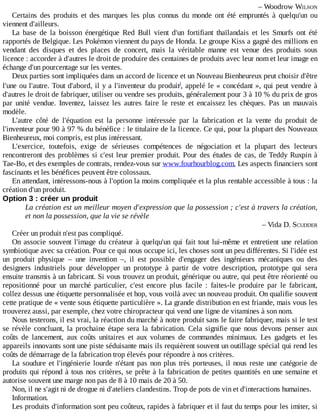 –	Woodrow	WILSON
Certains	 des	 produits	 et	 des	 marques	 les	 plus	 connus	 du	 monde	 ont	 été	 empruntés	 à	 quelqu'un	 ou
viennent	d'ailleurs.
La	 base	 de	 la	 boisson	 énergétique	 Red	 Bull	 vient	 d'un	 fortifiant	 thaïlandais	 et	 les	 Smurfs	 ont	 été
rapportés	de	Belgique.	Les	Pokémon	viennent	du	pays	de	Honda.	Le	groupe	Kiss	a	gagné	des	millions	en
vendant	 des	 disques	 et	 des	 places	 de	 concert,	 mais	 la	 véritable	 manne	 est	 venue	 des	 produits	 sous
licence	:	accorder	à	d'autres	le	droit	de	produire	des	centaines	de	produits	avec	leur	nom	et	leur	image	en
échange	d'un	pourcentage	sur	les	ventes.
Deux	parties	sont	impliquées	dans	un	accord	de	licence	et	un	Nouveau	Bienheureux	peut	choisir	d'être
l'une	ou	l'autre.	Tout	d'abord,	il	y	a	l'inventeur	du	produit,	appelé	le	«	concédant	»,	qui	peut	vendre	à
d'autres	le	droit	de	fabriquer,	utiliser	ou	vendre	ses	produits,	généralement	pour	3	à	10	%	du	prix	de	gros
par	 unité	 vendue.	 Inventez,	 laissez	 les	 autres	 faire	 le	 reste	 et	 encaissez	 les	 chèques.	 Pas	 un	 mauvais
modèle.
L'autre	 côté	 de	 l'équation	 est	 la	 personne	 intéressée	 par	 la	 fabrication	 et	 la	 vente	 du	 produit	 de
l'inventeur	pour	90	à	97	%	du	bénéfice	:	le	titulaire	de	la	licence.	Ce	qui,	pour	la	plupart	des	Nouveaux
Bienheureux,	moi	compris,	est	plus	intéressant.
L'exercice,	 toutefois,	 exige	 de	 sérieuses	 compétences	 de	 négociation	 et	 la	 plupart	 des	 lecteurs
rencontreront	des	problèmes	si	c'est	leur	premier	produit.	Pour	des	études	de	cas,	de	Teddy	Ruxpin	à
Tae-Bo,	et	des	exemples	de	contrats,	rendez-vous	sur	www.fourhourblog.com.	Les	aspects	financiers	sont
fascinants	et	les	bénéfices	peuvent	être	colossaux.
En	attendant,	intéressons-nous	à	l'option	la	moins	compliquée	et	la	plus	rentable	accessible	à	tous	:	la
création	d'un	produit.
Option	3	:	créer	un	produit
La	création	est	un	meilleur	moyen	d'expression	que	la	possession	;	c'est	à	travers	la	création,
et	non	la	possession,	que	la	vie	se	révèle
–	Vida	D.	SCUDDER
Créer	un	produit	n'est	pas	compliqué.
On	associe	souvent	l'image	du	créateur	à	quelqu'un	qui	fait	tout	lui-même	et	entretient	une	relation
symbiotique	avec	sa	création.	Pour	ce	qui	nous	occupe	ici,	les	choses	sont	un	peu	différentes.	Si	l'idée	est
un	 produit	 physique	 –	 une	 invention	 –,	 il	 est	 possible	 d'engager	 des	 ingénieurs	 mécaniques	 ou	 des
designers	 industriels	 pour	 développer	 un	 prototype	 à	 partir	 de	 votre	 description,	 prototype	 qui	 sera
ensuite	transmis	à	un	fabricant.	Si	vous	trouvez	un	produit,	générique	ou	autre,	qui	peut	être	réorienté	ou
repositionné	 pour	 un	 marché	 particulier,	 c'est	 encore	 plus	 facile	 :	 faites-le	 produire	 par	 le	 fabricant,
collez	dessus	une	étiquette	personnalisée	et	hop,	vous	voilà	avec	un	nouveau	produit.	On	qualifie	souvent
cette	pratique	de	«	vente	sous	étiquette	particulière	».	La	grande	distribution	en	est	friande,	mais	vous	les
trouverez	aussi,	par	exemple,	chez	votre	chiropracteur	qui	vend	une	ligne	de	vitamines	à	son	nom.
Nous	testerons,	il	est	vrai,	la	réaction	du	marché	à	notre	produit	sans	le	faire	fabriquer,	mais	si	le	test
se	 révèle	 concluant,	 la	 prochaine	 étape	 sera	 la	 fabrication.	 Cela	 signifie	 que	 nous	 devons	 penser	 aux
coûts	 de	 lancement,	 aux	 coûts	 unitaires	 et	 aux	 volumes	 de	 commandes	 minimaux.	 Les	 gadgets	 et	 les
appareils	innovants	sont	une	piste	séduisante	mais	ils	requièrent	souvent	un	outillage	spécial	qui	rend	les
coûts	de	démarrage	de	la	fabrication	trop	élevés	pour	répondre	à	nos	critères.
La	soudure	et	l'ingénierie	lourde	n'étant	pas	non	plus	très	porteuses,	il	nous	reste	une	catégorie	de
produits	qui	répond	à	tous	nos	critères,	se	prête	à	la	fabrication	de	petites	quantités	en	une	semaine	et
autorise	souvent	une	marge	non	pas	de	8	à	10	mais	de	20	à	50.
Non,	il	ne	s'agit	ni	de	drogue	ni	d'ateliers	clandestins.	Trop	de	pots	de	vin	et	d'interactions	humaines.
Information.
Les	produits	d'information	sont	peu	coûteux,	rapides	à	fabriquer	et	il	faut	du	temps	pour	les	imiter,	si
i
 