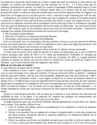 d'aventure	des	concurrents	étaient	tentés	par	la	chose.	Songez	que	dans	le	secteur	de	la	vente	directe,	par
exemple,	 les	 produits	 non	 informationnels	 ont	 une	 espérance	 de	 vie	 de…	 2	 à	 4	 mois	 avant	 que	 les
imitateurs	n'envahissent	le	marché.	J'ai	étudié	les	sciences	économiques	à	Pékin	pendant	6	mois	et	j'ai	pu
observer,	 de	 première	 main,	 comment	 la	 dernière	 basket	 Nike	 ou	 le	 dernier	 club	 de	 golf	 Callaway
peuvent	être	copiés	et	vendus	sur	eBay	une	semaine	après	avoir	fait	leur	apparition	dans	les	magasins	aux
États-Unis.	Je	n'exagère	pas	et	je	ne	parle	pas	de	«	sosie	»,	mais	de	la	copie	conforme	pour	1/20 	du	coût.
L'information,	en	revanche,	exige	trop	de	temps	pour	que	la	plupart	des	artistes	de	la	fauche	prennent
la	peine	de	s'y	intéresser	alors	que	tant	d'autres	produits	plus	faciles	à	copier	leur	tendent	les	bras.	Il	est
plus	facile	de	contourner	un	brevet	que	de	paraphraser	tout	un	cours	pour	éviter	la	violation	de	copyright.
Trois	des	spots	de	téléachat	les	plus	populaires	de	tous	les	temps	aux	États-Unis	–	qui	ont	tous	trois	passé
plus	de	300	semaines	dans	les	dix	premières	places	des	listes	de	best-sellers	du	genre	–	illustrent	les
avantages	des	produits	d'information	en	termes	de	concurrence	et	de	marge.
Pas	d'acompte	(Carlton	Sheets).
Dites	non	à	l'anxiété	et	à	la	dépression	(Lucinda	Bassett).
Développez	votre	pouvoir	personnel	(Tony	Robbins).
Pour	en	avoir	parlé	avec	les	propriétaires	d'un	des	produits	ci-dessus,	je	sais	que	plus	de	65	millions
d'euros	sont	entrés	dans	leur	caisse	en	2002.	Ils	emploient	en	tout	et	pour	tout	vingt-cinq	opérateurs,	tout
le	reste,	de	l'achat	d'espace	aux	livraisons,	est	sous-traité.
Leur	chiffre	d'affaires	annuel	par	employé	s'élève	à	plus	de	2,7	millions	d'euros.	Incroyable.
À	l'autre	bout	du	spectre	de	la	taille	du	marché,	je	connais	un	entrepreneur	qui	a	créé	un	DVD	de
conseils	 pratiques	 pour	 moins	 de	 200	 €	 et	 l'a	 vendu	 aux	 propriétaires	 d'entrepôts	 de	 stockage	 qui
voulaient	 installer	 des	 systèmes	 de	 sécurité.	 Une	 niche	 par	 excellence.	 En	 2001,	 il	 a	 gagné	 plusieurs
centaines	de	milliers	de	dollars	sans	un	seul	salarié	en	vendant	95	€	pièce	des	DVD	qui	coûtent	2	€	à
fabriquer	–	par	le	biais	d'encarts	dans	des	magazines	spécialisés.
Mais	je	ne	suis	pas	un	expert	!
Si	vous	n'êtes	pas	un	expert,	pas	de	panique.
Pour	commencer,	le	mot	«	expert	»	dans	le	contexte	de	la	vente	de	produits	signifie	simplement	que
vous	en	savez	davantage	sur	le	sujet	que	l'acheteur.	Il	n'est	pas	nécessaire	d'être	le	meilleur	–	seulement
meilleur	qu'un	petit	nombre	ciblé	de	vos	clients	potentiels.	Imaginons	que	vous	ayez	besoin	de	5	000	€
pour	 réaliser	 votre	 chronorêve	 actuel	 –	 vous	 aligner	 au	 départ	 de	 la	 course	 de	 traîneaux	 Iditarod	 en
Alaska.	S'il	y	a	15	000	lecteurs	et	que	50	seulement	(0,03	%)	peuvent	être	convaincus	de	votre	expertise
unique	dans	la	compétence	X	et	dépensent	100	€	pour	un	programme	qui	la	leur	enseigne,	vous	avez	vos	5
000	€.	En	route	les	Huskies	!	Ces	50	clients	sont	ce	que	j'appelle	«	la	base	de	clients	minimale	»	–	le
nombre	minimum	de	clients	que	vous	devez	convaincre	de	votre	expertise	pour	accomplir	un	chronorêve
donné.
Ensuite,	le	statut	d'expert	peut	être	créé	en	moins	de	4	semaines	si	vous	maîtrisez	les	indicateurs	de
crédibilité	 de	 base.	 À	 cet	 égard,	 il	 est	 judicieux	 de	 s'inspirer	 des	 pratiques	 des	 professionnels	 des
relations	publiques	(voir	l'encadré	ci-après	pour	en	savoir	plus).
Le	degré	d'expertise	que	vous	avez	besoin	d'afficher	dépend	également	de	la	façon	dont	vous	obtenez
votre	contenu.	Trois	options	s'offrent	à	vous.
1.	 Créer	le	contenu	vous-même,	souvent	en	paraphrasant	et	en	combinant	le	contenu	de	plusieurs
livres	sur	un	sujet	donné.
2.	 Utiliser	à	de	nouvelles	fins	un	contenu	qui	est	dans	le	domaine	public	et	n'est	plus	protégé	par
des	droits	d'auteur,	documents	officiels	et	matériaux	antérieurs	à	la	législation	moderne	sur	le
droit	d'auteur	par	exemple.
3.	 Utiliser	un	contenu	sous	licence	ou	rémunérer	un	expert	pour	vous	aider	à	créer	du	contenu.	Dans
ce	cas-là,	l'expert	peut	être	rémunéré	sous	forme	de	droits	d'auteur	(5	à	10	%	du	revenu	net	par
e
 