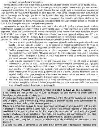 exemple)	ou	sous	forme	d'honoraires.
Si	vous	choisissez	l'option	1	ou	l'option	2,	il	vous	faut	afficher	un	statut	d'expert	sur	un	marché	limité.
Imaginons	que	vous	soyez	marchand	de	biens	et	que	vous	ayez	acquis	la	conviction	que,	comme	vous,
la	plupart	des	marchands	de	biens	ont	besoin	d'un	site	Internet	simple	mais	performant	pour	promouvoir
leurs	activités.	Si	vous	lisez	et	maîtrisez	les	trois	meilleurs	livres	sur	la	conception	de	sites	Web,	vous	en
saurez	 davantage	 sur	 le	 sujet	 que	 80	 %	 des	 lecteurs	 d'un	 magazine	 destiné	 aux	 professionnels	 de
l'immobilier.	 Si	 vous	 pouvez	 résumer	 le	 contenu	 et	 proposer	 des	 conseils	 spécifiques	 ciblés	 sur	 les
besoins	des	marchands	de	biens,	vous	pouvez	raisonnablement	envisager	obtenir	un	taux	de	réponse	de
0,5	à	1,5	%	à	une	publicité	dans	le	magazine	en	question.
Inspirez-vous	 des	 questions	 ci-dessous	 pour	 trouver	 des	 idées	 de	 guides	 pratiques	 ou	 de	 produits
d'information	 susceptibles	 d'être	 vendus	 à	 votre	 marché	 grâce	 à	 votre	 expertise	 ou	 à	 votre	 expertise
empruntée.	 Visez	 une	 combinaison	 de	 formats	 susceptible	 d'être	 vendue	 dans	 notre	 fourchette	 de	 prix
de	50	à	200	€,	par	exemple	:	2	CD	(30	à	90	minutes	chacun),	une	transcription	de	40	pages	des	CD	et	un
guide	de	démarrage	rapide	de	10	pages.	La	livraison	numérique	est	parfaitement	envisageable	–	et	dans
certains	cas,	idéale	–	si	vous	pouvez	créer	une	valeur	perçue	suffisamment	élevée.
1.	 Comment	serait-il	possible	d'adapter	une	compétence	générale	aux	besoins	particuliers	de	votre
marché	–	ce	que	j'appelle	«	nicher	»	–	ou	de	proposer	un	produit	complémentaire	de	ce	qui	se
vend	déjà	avec	succès	dans	les	magazines	de	votre	cible	?	Préférez	la	spécialisation	au	général.
2.	 Quelles	 compétences	 souhaiteriez-vous	 acquérir,	 moyennant	 rémunération,	 qui	 pourraient
également	intéresser	votre	cible	?	Devenez	un	expert	de	cette	compétence	pour	vous	et	puis	créez
un	 produit	 pour	 l'enseigner	 à	 d'autres.	 Si	 vous	 avez	 besoin	 d'aide	 ou	 souhaitez	 accélérer	 le
processus,	examinez	la	question	suivante.
3.	 Quels	 experts	 interrogeriez-vous	 et	 enregistreriez-vous	 pour	 créer	 un	 CD	 ayant	 un	 potentiel
commercial	?	Une	fois	de	plus,	il	suffit	que	ces	personnes	soient	plus	compétentes	que	la	plupart,
inutile	qu'elles	soient	les	meilleures.	Offrez-leur	un	CD	avec	l'original	de	l'interview	numérisé
pour	qu'elles	le	vendent	comme	elles	veulent	(c'est	souvent	suffisant)	et/ou	proposez-leur	une
petite	 rémunération	 forfaitaire	 ou	 le	 paiement	 de	 droits	 d'auteur.	 Utilisez	 Skype.com	 avec	 le
logiciel	 HotRecorder	 pour	 enregistrer	 directement	 ces	 conversations	 sur	 votre	 ordinateur	 et
envoyer	les	fichiers	mp3	à	un	service	de	transcription	en	ligne.
4.	 Avez-vous	dans	votre	manche	l'histoire	d'un	échec	ayant	débouché	sur	une	réussite	qui	pourrait
donner	lieu	à	un	guide	pratique	?	Pensez	aux	problèmes	que	vous	avez	surmontés,	dans	votre	vie
professionnelle	comme	dans	votre	vie	personnelle.
Le	créateur	d'expert	:	comment	devenir	un	expert	de	haut	vol	en	4	semaines
Il	 est	 temps	 de	 tirer	 un	 trait	 sur	 le	 culte	 de	 l'expert.	 Et	 peu	 importe	 ce	 qu'en	 pensera
l'intelligentsia	des	relations	publiques.
Première	précision	essentielle	:	il	y	a	une	différence	entre	être	perçu	comme	un	expert	et
être	un	expert.	Dans	le	contexte	qui	nous	occupe,	le	premier	est	une	arme	commerciale,	le
deuxième	l'artisan	de	la	qualité	de	votre	produit.
Même	si	la	médecine	n'a	pas	de	secret	pour	vous,	personne	ne	vous	écoutera	si	le	titre	de
«	Docteur	»	n'est	pas	accolé	à	votre	nom.	«	Docteur	»	est	ce	que	j'appelle	un	indicateur	de
crédibilité.	L'«	expert	»	qui	vendra	le	plus	de	produits	est	celui	qui	possède	le	plus	grand
nombre	 d'indicateurs	 de	 crédibilité,	 pas	 celui	 qui	 possède	 les	 connaissances	 les	 plus
étendues.	C'est	une	question	de	qualité	de	positionnement,	pas	de	supercherie.
Comment,	 donc,	 acquérir	 un	 maximum	 d'indicateurs	 de	 crédibilité	 en	 un	 minimum	 de
temps	?
Il	 a	 fallu	 tout	 juste	 3	 semaines	 à	 une	 amie	 pour	 devenir	 une	 «	 spécialiste	 reconnue	 des
 