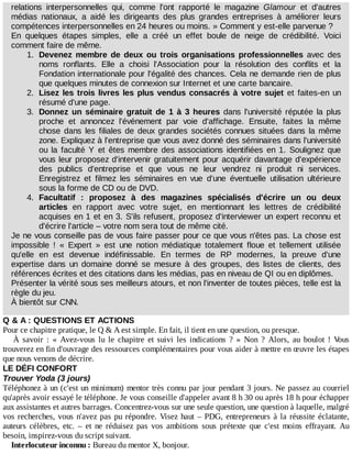 relations	 interpersonnelles	 qui,	 comme	 l'ont	 rapporté	 le	 magazine	 Glamour	 et	 d'autres
médias	 nationaux,	 a	 aidé	 les	 dirigeants	 des	 plus	 grandes	 entreprises	 à	 améliorer	 leurs
compétences	interpersonnelles	en	24	heures	ou	moins.	»	Comment	y	est-elle	parvenue	?
En	 quelques	 étapes	 simples,	 elle	 a	 créé	 un	 effet	 boule	 de	 neige	 de	 crédibilité.	 Voici
comment	faire	de	même.
1.	 Devenez	 membre	 de	 deux	 ou	 trois	 organisations	 professionnelles	 avec	 des
noms	 ronflants.	 Elle	 a	 choisi	 l'Association	 pour	 la	 résolution	 des	 conflits	 et	 la
Fondation	internationale	pour	l'égalité	des	chances.	Cela	ne	demande	rien	de	plus
que	quelques	minutes	de	connexion	sur	Internet	et	une	carte	bancaire.
2.	 Lisez	les	trois	livres	les	plus	vendus	consacrés	à	votre	sujet	et	faites-en	un
résumé	d'une	page.
3.	 Donnez	un	séminaire	gratuit	de	1	à	3	heures	 dans	 l'université	 réputée	 la	 plus
proche	 et	 annoncez	 l'événement	 par	 voie	 d'affichage.	 Ensuite,	 faites	 la	 même
chose	 dans	 les	 filiales	 de	 deux	 grandes	 sociétés	 connues	 situées	 dans	 la	 même
zone.	Expliquez	à	l'entreprise	que	vous	avez	donné	des	séminaires	dans	l'université
ou	 la	 faculté	 Y	 et	 êtes	 membre	 des	 associations	 identifiées	 en	 1.	 Soulignez	 que
vous	leur	proposez	d'intervenir	gratuitement	pour	acquérir	davantage	d'expérience
des	 publics	 d'entreprise	 et	 que	 vous	 ne	 leur	 vendrez	 ni	 produit	 ni	 services.
Enregistrez	 et	 filmez	 les	 séminaires	 en	 vue	 d'une	 éventuelle	 utilisation	 ultérieure
sous	la	forme	de	CD	ou	de	DVD.
4.	 Facultatif	 :	 proposez	 à	 des	 magazines	 spécialisés	 d'écrire	 un	 ou	 deux
articles	 en	 rapport	 avec	 votre	 sujet,	 en	 mentionnant	 les	 lettres	 de	 crédibilité
acquises	en	1	et	en	3.	S'ils	refusent,	proposez	d'interviewer	un	expert	reconnu	et
d'écrire	l'article	–	votre	nom	sera	tout	de	même	cité.
Je	ne	vous	conseille	pas	de	vous	faire	passer	pour	ce	que	vous	n'êtes	pas.	La	chose	est
impossible	 !	 «	 Expert	 »	 est	 une	 notion	 médiatique	 totalement	 floue	 et	 tellement	 utilisée
qu'elle	 en	 est	 devenue	 indéfinissable.	 En	 termes	 de	 RP	 modernes,	 la	 preuve	 d'une
expertise	 dans	 un	 domaine	 donné	 se	 mesure	 à	 des	 groupes,	 des	 listes	 de	 clients,	 des
références	écrites	et	des	citations	dans	les	médias,	pas	en	niveau	de	QI	ou	en	diplômes.
Présenter	la	vérité	sous	ses	meilleurs	atours,	et	non	l'inventer	de	toutes	pièces,	telle	est	la
règle	du	jeu.
À	bientôt	sur	CNN.
Q	&	A	:	QUESTIONS	ET	ACTIONS
Pour	ce	chapitre	pratique,	le	Q	&	A	est	simple.	En	fait,	il	tient	en	une	question,	ou	presque.
À	 savoir	 :	 «	 Avez-vous	 lu	 le	 chapitre	 et	 suivi	 les	 indications	 ?	 »	 Non	 ?	 Alors,	 au	 boulot	 !	 Vous
trouverez	en	fin	d'ouvrage	des	ressources	complémentaires	pour	vous	aider	à	mettre	en	œuvre	les	étapes
que	nous	venons	de	décrire.
LE	DÉFI	CONFORT
Trouver	Yoda	(3	jours)
Téléphonez	à	un	(c'est	un	minimum)	mentor	très	connu	par	jour	pendant	3	jours.	Ne	passez	au	courriel
qu'après	avoir	essayé	le	téléphone.	Je	vous	conseille	d'appeler	avant	8	h	30	ou	après	18	h	pour	échapper
aux	assistantes	et	autres	barrages.	Concentrez-vous	sur	une	seule	question,	une	question	à	laquelle,	malgré
vos	recherches,	vous	n'avez	pas	pu	répondre.	Visez	haut	–	PDG,	entrepreneurs	à	la	réussite	éclatante,
auteurs	 célèbres,	 etc.	 –	 et	 ne	 réduisez	 pas	 vos	 ambitions	 sous	 prétexte	 que	 c'est	 moins	 effrayant.	 Au
besoin,	inspirez-vous	du	script	suivant.
Interlocuteur	inconnu	:	Bureau	du	mentor	X,	bonjour.
 