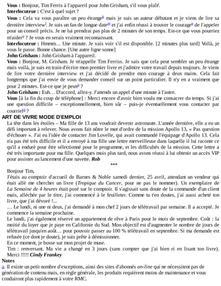 Vous	:	Bonjour,	Tim	Ferris	à	l'appareil	pour	John	Grisham,	s'il	vous	plaît.
Interlocuteur	:	C'est	à	quel	sujet	?
Vous	:	Cela	va	vous	paraître	un	peu	étrange 	mais	je	suis	un	auteur	débutant	et	je	viens	de	lire	sa
dernière	interview .	Je	suis	un	fan	de	longue	date 	et	j'ai	enfin	réussi	à	trouver	le	courage 	de	l'appeler
pour	un	conseil	précis.	Je	ne	lui	prendrai	pas	plus	de	2	minutes	de	son	temps.	Est-ce	que	vous	pourriez
m'aider 	?	Je	vous	en	serais	vraiment	reconnaissant.
Interlocuteur	:	Hmmm…	Une	minute.	Je	vais	voir	s'il	est	disponible.	[2	minutes	plus	tard]	Voilà,	je
vous	le	passe.	Bonne	chance.	[Une	autre	ligne	sonne]
John	Grisham	:	John	Grisham	à	l'appareil.
Vous	:	Bonjour,	M.	Grisham.	Je	m'appelle	Tim	Ferriss.	Je	sais	que	cela	peut	sembler	un	peu	étrange
mais	voilà,	je	suis	en	train	d'écrire	mon	premier	livre	et	j'admire	votre	travail	depuis	toujours.	Je	viens
de	 lire	 votre	 dernière	 interview	 et	 j'ai	 décidé	 de	 prendre	 mon	 courage	 à	 deux	 mains.	 Cela	 fait
longtemps	que	j'ai	envie	de	vous	demander	conseil	sur	un	point	particulier.	Il	n'y	en	a	vraiment	que
pour	2	minutes.	Est-ce	que	je	peux 	?
John	Grisham	:	Euh…	D'accord,	allez-y.	J'attends	un	appel	d'une	minute	à	l'autre.
Vous	[à	la	fin	du	coup	de	téléphone]	:	Merci	encore	d'avoir	bien	voulu	me	consacrer	du	temps.	Si	j'ai
une	 question	 difficile	 –	 exceptionnellement,	 bien	 sûr	 –	 puis-je	 éventuellement	 vous	 contacter	 par
courriel 	?
ART	DE	VIVRE	MODE	D'EMPLOI
La	tête	dans	les	étoiles	–	Ma	fille	de	13	ans	voudrait	devenir	astronaute.	L'année	dernière,	elle	a	eu	un
défi	important	à	relever.	Nous	avons	fait	nôtre	le	mot	d'ordre	de	la	mission	Apollo	13,	«	Pas	question
d'échouer	».	J'ai	eu	l'idée	de	contacter	Jim	Lovelle,	qui	avait	commandé	l'équipage	d'Apollo	13.	Cela
n'a	pas	été	très	difficile	et	il	a	envoyé	à	ma	fille	une	lettre	merveilleuse	dans	laquelle	il	lui	raconte	ce
qu'il	a	enduré	pour	être	sélectionné	pour	le	programme,	et	les	difficultés	de	la	mission.	Cette	lettre	a
été	très	importante	pour	ma	fille.	Quelques	mois	plus	tard,	nous	avons	réussi	à	lui	obtenir	un	accès	VIP
pour	assister	au	lancement	d'une	navette.	Rob
***
Bonjour	Tim,
J'étais	au	comptoir	d'accueil	de	Barnes	&	Noble	samedi	dernier,	25	avril,	attendant	un	vendeur	qui
était	 allé	 me	 chercher	 un	 livre	 (Tropique	 du	 Cancer,	 pour	 ne	 pas	 le	 nommer).	 Un	 exemplaire	 de
La	Semaine	de	4	heures	était	posé	sur	le	comptoir.	Il	s'agissait	sans	doute	de	la	commande	d'un	client
mais,	alléchée	par	le	titre,	j'ai	commencé	à	le	feuilleter.	Comme	tu	t'en	doutes,	j'ai	aussi	acheté	ton
livre,	que	j'ai	dévoré	!...
…	Le	lundi,	ni	une	ni	deux,	j'ai	demandé	à	mon	chef	2	jours	de	télétravail	par	semaine.	Il	a	accepté.	Je
commence	la	semaine	prochaine.
Le	lundi,	j'ai	également	réservé	un	appartement	de	rêve	à	Paris	pour	le	mois	de	septembre.	Coût	:	la
moitié	du	loyer	que	je	paye	en	Californie	du	Sud.	Mon	objectif	est	d'augmenter	le	nombre	de	jours	de
télétravail	jusqu'en	août…	pour	pouvoir	passer	au	100	%	télétravail	en	septembre.	Si	ma	demande	est
refusée	(ce	dont	je	doute),	je	suis	prête	à	démissionner.
En	ce	moment,	je	bosse	sur	mon	projet	de	muse.
Tim	 :	 renversant.	 Ma	 vie	 a	 changé	 en	 3	 jours	 (sans	 compter	 que	 j'ai	 bien	 ri	 en	 lisant	 ton	 livre).
Merci	!!!!!	Cindy	Frankey
Notes
a.	Il	existe	un	petit	nombre	d'exceptions,	ainsi	des	sites	d'abonnés	on-line	qui	ne	nécessitent	pas	de
génération	de	contenu	mais,	en	règle	générale,	les	produits	requièrent	moins	de	maintenance	et	vous
conduiront	plus	rapidement	à	votre	RMC.
j
k
l m n
o
p
q
 