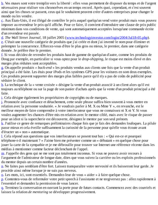 b.	Vos	muses	sont	votre	tremplin	vers	la	liberté	:	elles	vous	permettent	de	disposer	du	temps	et	de	l'argent
nécessaires	pour	réaliser	vos	chronorêves	en	un	temps	record.	Après	quoi,	cependant,	et	c'est	souvent
ainsi	que	les	choses	se	passent,	ceux	qui	le	souhaitent	peuvent	créer	d'autres	entreprises	pour	changer	le
monde	ou	les	vendre.
c.	Aux	États-Unis,	il	est	illégal	de	contrôler	le	prix	auquel	quelqu'un	vend	votre	produit	mais	vous	pouvez
imposer	au	revendeur	le	prix	qu'il	affiche.	Pour	ce	faire,	il	convient	d'introduire	une	clause	de	prix	public
minimum	dans	vos	conditions	de	vente,	qui	sont	automatiquement	acceptées	lorsqu'une	commande	écrite
d'un	revendeur	est	passée.
d.	The	Wall	Street	Journal,	18	juillet	2005	(www.technologyinvestor.com/login/2004/Jul18-05.php).
e.	C'était	une	nouvelle	catégorie	de	produits	que	j'ai	créée	et	dont	j'ai	inventé	le	nom	pour	éliminer	et
préempter	la	concurrence.	Efforcez-vous	d'être	le	plus	gros	ou	mieux,	le	premier,	dans	une	catégorie
donnée.	Je	préfère	être	le	premier.
f.	Si	vous	décidez	de	revendre	les	produits	haut	de	gamme	de	quelqu'un	d'autre,	comme	les	produits	de
Doug	par	exemple,	en	particulier	si	vous	optez	pour	le	drop-shipping,	le	risque	est	moins	élevé	et	des
marges	plus	réduites	sont	acceptables.
g.	On	appelle	produits	«	back-end	»	les	produits	vendus	aux	clients	une	fois	que	la	vente	d'un	produit
principal	a	été	faite.	Les	étuis	pour	iPods	et	les	systèmes	GPS	pour	les	voitures	en	sont	deux	exemples.
Ces	produits	peuvent	supporter	des	marges	plus	faibles	parce	qu'il	n'y	a	pas	de	coûts	de	publicité	pour
séduire	le	client.
h.	La	technique	de	la	«	vente	croisée	»	désigne	la	vente	d'un	produit	associé	à	un	client	alors	qu'il	est
toujours	au	téléphone	ou	sur	la	page	de	son	panier	d'achats	après	que	la	vente	d'un	produit	principal	a	été
faite.
i.	Cela	désigne	également	les	propriétaires	de	copyrights	ou	de	marques.
j.	Prononcée	avec	confiance	et	détachement,	cette	seule	phrase	suffira	bien	souvent	à	vous	mettre	en
relation	avec	la	personne	souhaitée.	«	Je	voudrais	parler	à	M.	X	ou	Mme	Y	»,	en	revanche,	est	le
meilleur	moyen	de	faire	comprendre	à	votre	interlocuteur	que	vous	ne	connaissez	ni	X	ni	Y.	Si	vous
voulez	augmenter	les	chances	d'être	mis	en	relation	avec	le	mentor	ciblé,	mais	avec	le	risque	de	passer
pour	un	idiot	si	la	supercherie	est	découverte,	désignez	le	mentor	par	son	seul	prénom.
k.	J'utilise	ce	genre	de	remarques	préliminaires	chaque	fois	que	je	fais	des	demandes	loufoques.	La	pilule
passe	mieux	et	cela	éveille	suffisamment	la	curiosité	de	la	personne	pour	qu'elle	vous	écoute	avant
d'éructer	un	«	non	»	automatique.
l.	Cela	répond	aux	questions	que	vos	interlocuteurs	se	posent	tout	bas	:	«	Qui	est-ce	et	pourquoi
téléphone-t-il	maintenant	?	»	J'aime	bien	me	présenter	comme	un	«	débutant	»	en	quelque	chose	pour
jouer	la	carte	de	la	sympathie	et	je	me	débrouille	pour	trouver	sur	Internet	une	référence	récente	dans	les
médias	à	mentionner	comme	facteur	déclenchant	de	l'appel.
m.	J'appelle	des	gens	qui	ne	me	sont	pas	totalement	inconnus.	Si	vous	ne	pouvez	avoir	recours	à
l'argument	de	l'admirateur	de	longue	date,	dites	que	vous	suivez	la	carrière	ou	les	exploits	professionnels
du	mentor	depuis	un	certain	nombre	d'années.
n.	Ne	faites	pas	semblant	d'être	fort.	Laissez	transparaître	votre	nervosité	et	ils	baisseront	leur	garde.	Je
procède	ainsi	même	lorsque	je	ne	suis	pas	nerveux.
o.	Les	mots,	ici,	sont	essentiels.	Demandez-leur	de	vous	«	aider	»	à	faire	quelque	chose.
p.	Contentez-vous	de	reformuler	votre	petit	speech	à	l'assistante	et	ne	tergiversez	pas	:	allez	rapidement	à
l'essentiel	et	demandez	la	permission	de	vous	lancer.
q.	Terminez	la	conversation	en	ouvrant	la	porte	pour	de	futurs	contacts.	Commencez	avec	des	courriels	et
laissez	la	relation	de	mentoring	se	développer	progressivement.
 