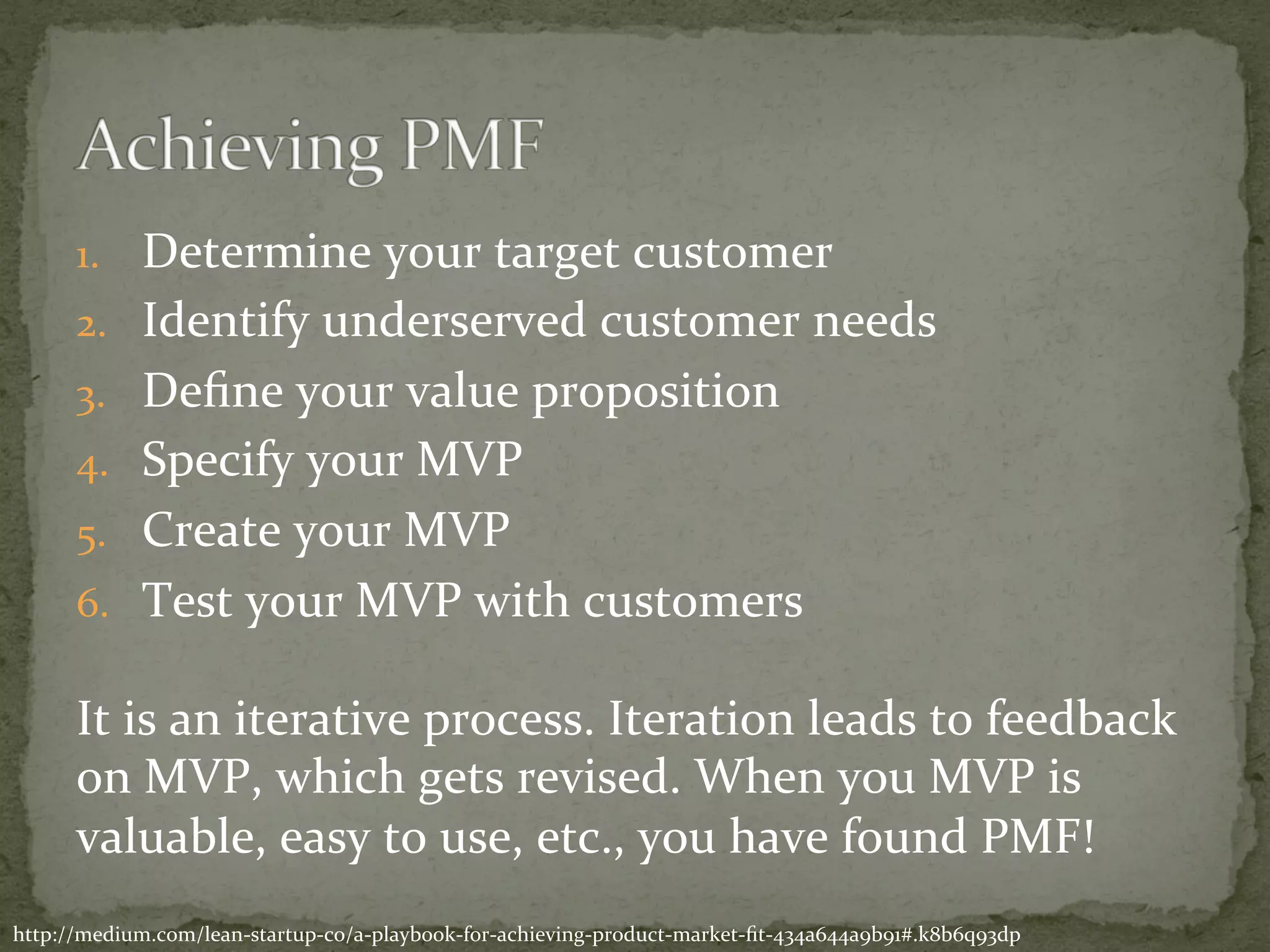 1.  Determine	your	target	customer	
2.  Identify	underserved	customer	needs	
3.  Deﬁne	your	value	proposition	
4.  Specify	your	MVP	
5.  Create	your	MVP	
6.  Test	your	MVP	with	customers	
	
It	is	an	iterative	process.	Iteration	leads	to	feedback	
on	MVP,	which	gets	revised.	When	you	MVP	is	
valuable,	easy	to	use,	etc.,	you	have	found	PMF!	
http://medium.com/lean-startup-co/a-playbook-for-achieving-product-market-ﬁt-434a644a9b91#.k8b6q93dp	
 