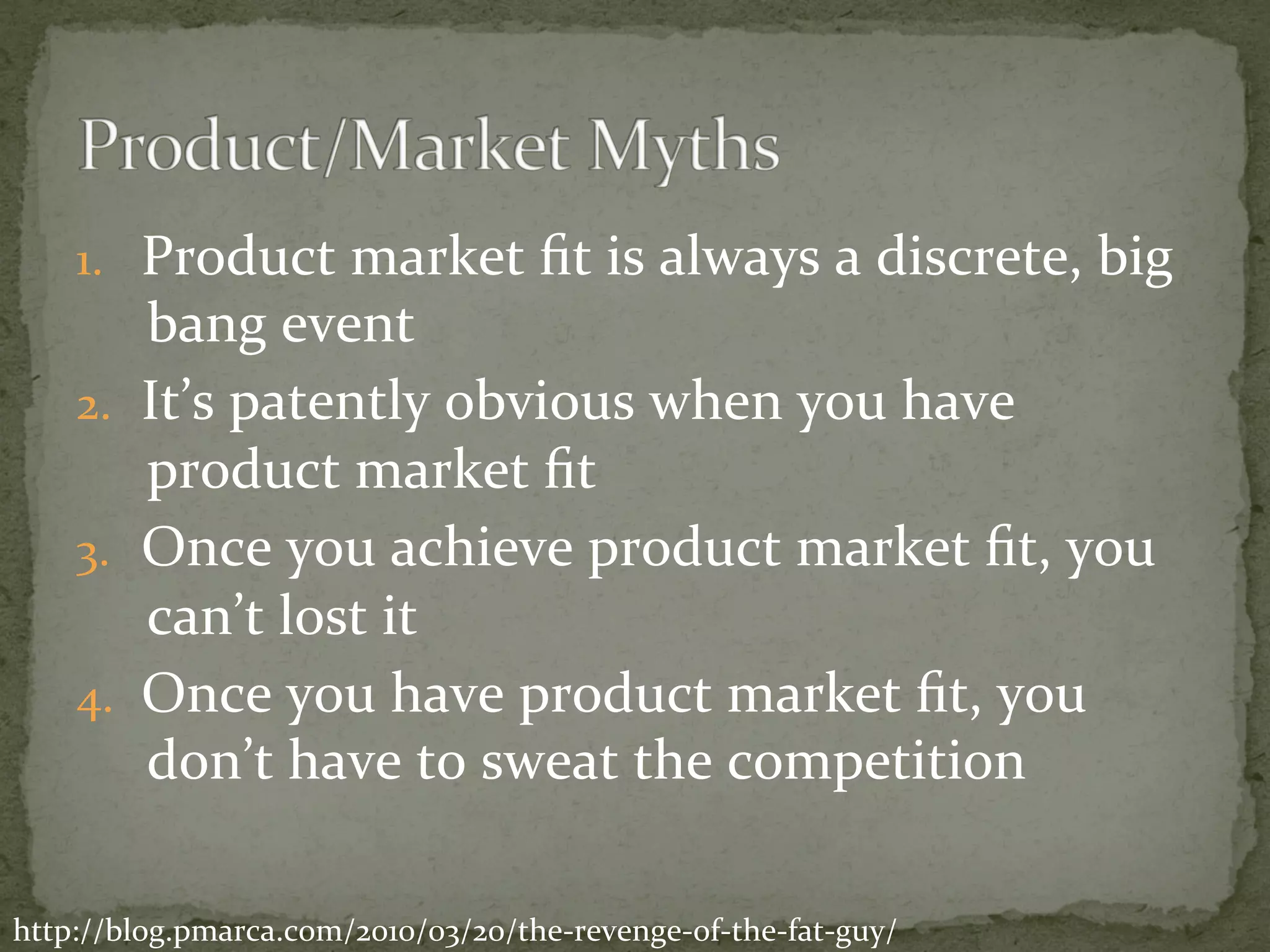 1.  Product	market	ﬁt	is	always	a	discrete,	big	
bang	event	
2.  It’s	patently	obvious	when	you	have	
product	market	ﬁt	
3.  Once	you	achieve	product	market	ﬁt,	you	
can’t	lost	it	
4.  Once	you	have	product	market	ﬁt,	you	
don’t	have	to	sweat	the	competition	
http://blog.pmarca.com/2010/03/20/the-revenge-of-the-fat-guy/	
 