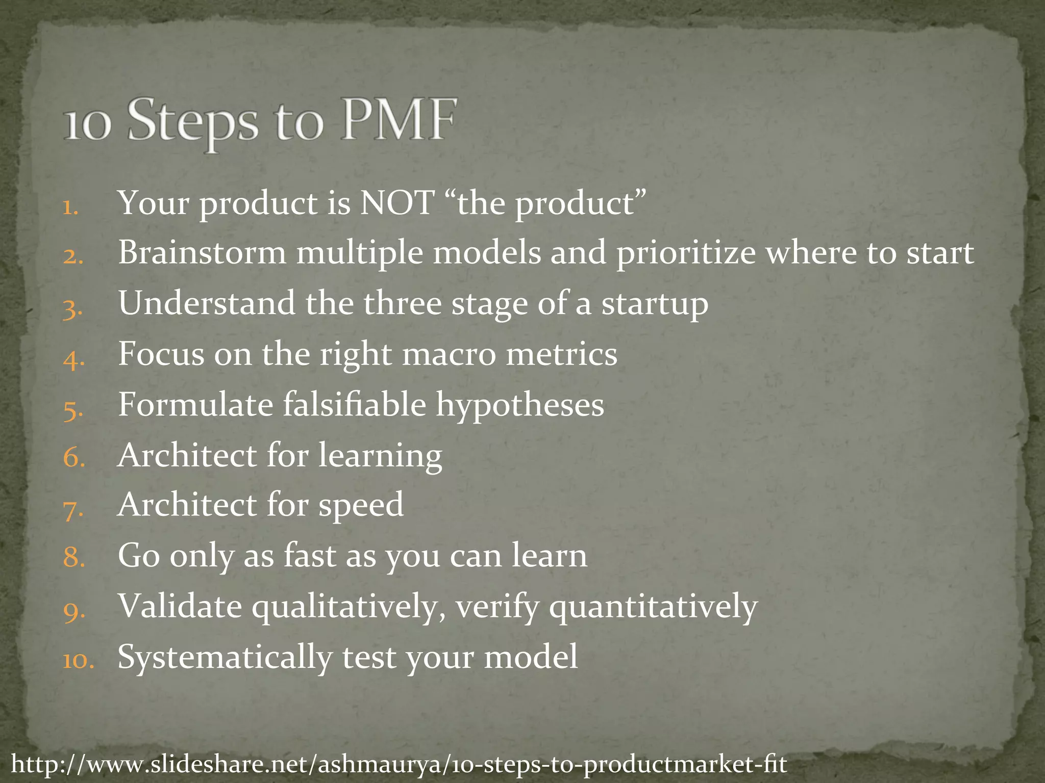 1.  Your	product	is	NOT	“the	product”	
2.  Brainstorm	multiple	models	and	prioritize	where	to	start	
3.  Understand	the	three	stage	of	a	startup	
4.  Focus	on	the	right	macro	metrics	
5.  Formulate	falsiﬁable	hypotheses	
6.  Architect	for	learning	
7.  Architect	for	speed	
8.  Go	only	as	fast	as	you	can	learn	
9.  Validate	qualitatively,	verify	quantitatively	
10.  Systematically	test	your	model	
http://www.slideshare.net/ashmaurya/10-steps-to-productmarket-ﬁt	
 