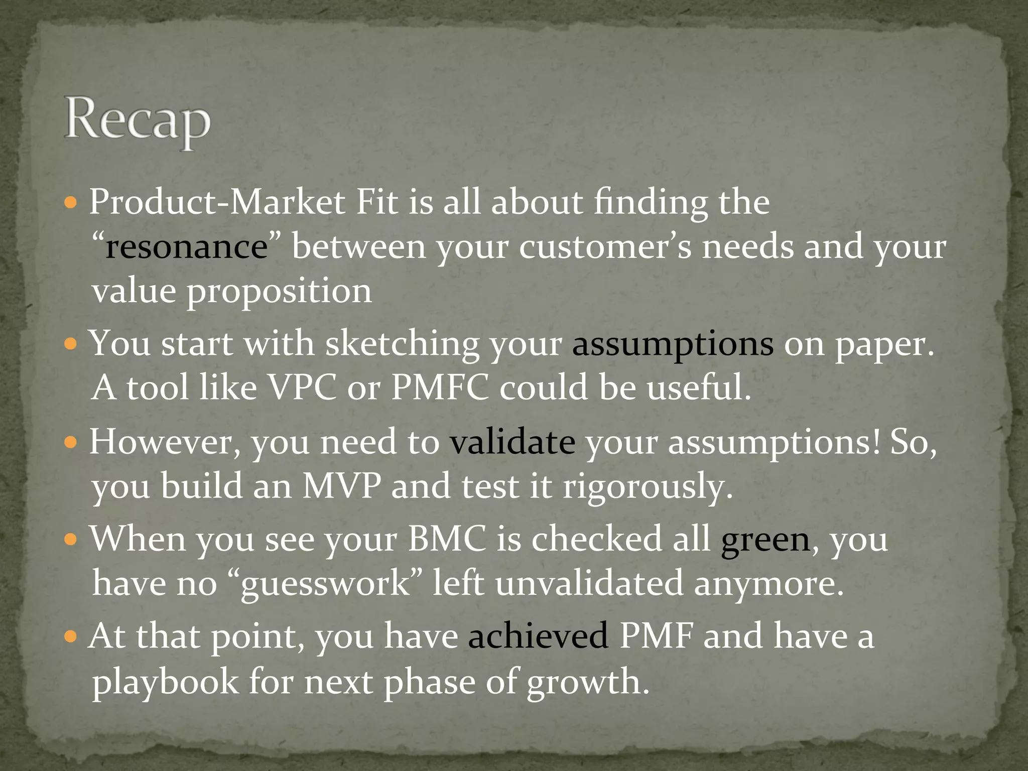 —  Product-Market	Fit	is	all	about	ﬁnding	the	
“resonance”	between	your	customer’s	needs	and	your	
value	proposition	
—  You	start	with	sketching	your	assumptions	on	paper.	
A	tool	like	VPC	or	PMFC	could	be	useful.	
—  However,	you	need	to	validate	your	assumptions!	So,	
you	build	an	MVP	and	test	it	rigorously.	
—  When	you	see	your	BMC	is	checked	all	green,	you	
have	no	“guesswork”	left	unvalidated	anymore.	
—  At	that	point,	you	have	achieved	PMF	and	have	a	
playbook	for	next	phase	of	growth.	
 