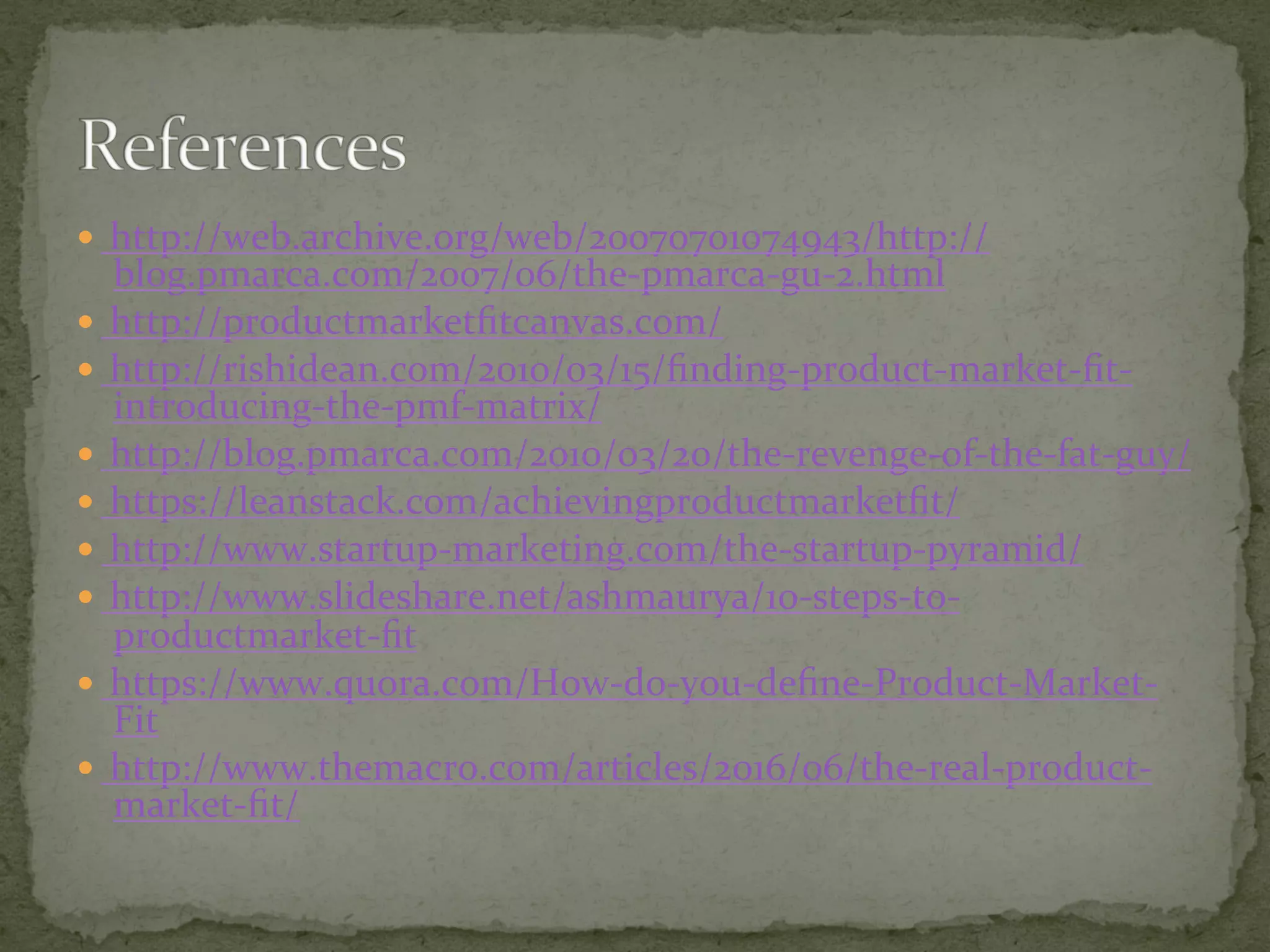 —  http://web.archive.org/web/20070701074943/http://
blog.pmarca.com/2007/06/the-pmarca-gu-2.html	
—  http://productmarketﬁtcanvas.com/	
—  http://rishidean.com/2010/03/15/ﬁnding-product-market-ﬁt-
introducing-the-pmf-matrix/	
—  http://blog.pmarca.com/2010/03/20/the-revenge-of-the-fat-guy/	
—  https://leanstack.com/achievingproductmarketﬁt/	
—  http://www.startup-marketing.com/the-startup-pyramid/	
—  http://www.slideshare.net/ashmaurya/10-steps-to-
productmarket-ﬁt	
—  https://www.quora.com/How-do-you-deﬁne-Product-Market-
Fit	
—  http://www.themacro.com/articles/2016/06/the-real-product-
market-ﬁt/	
 