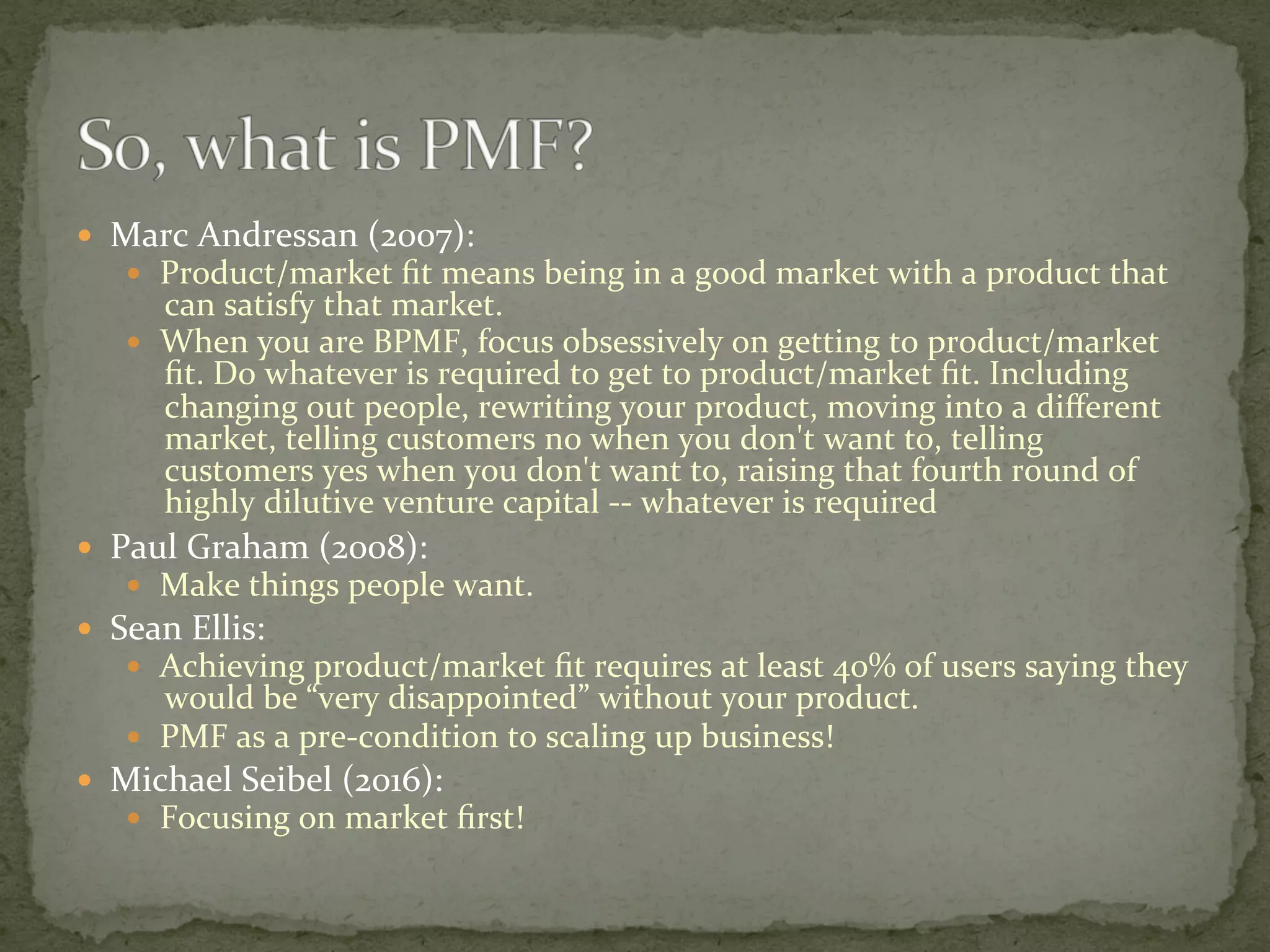—  Marc	Andressan	(2007):		
—  Product/market	ﬁt	means	being	in	a	good	market	with	a	product	that	
can	satisfy	that	market.	
—  When	you	are	BPMF,	focus	obsessively	on	getting	to	product/market	
ﬁt.	Do	whatever	is	required	to	get	to	product/market	ﬁt.	Including	
changing	out	people,	rewriting	your	product,	moving	into	a	diﬀerent	
market,	telling	customers	no	when	you	don't	want	to,	telling	
customers	yes	when	you	don't	want	to,	raising	that	fourth	round	of	
highly	dilutive	venture	capital	--	whatever	is	required	
—  Paul	Graham	(2008):	
—  Make	things	people	want.	
—  Sean	Ellis:		
—  Achieving	product/market	ﬁt	requires	at	least	40%	of	users	saying	they	
would	be	“very	disappointed”	without	your	product.	
—  PMF	as	a	pre-condition	to	scaling	up	business!	
—  Michael	Seibel	(2016):	
—  Focusing	on	market	ﬁrst!	
 