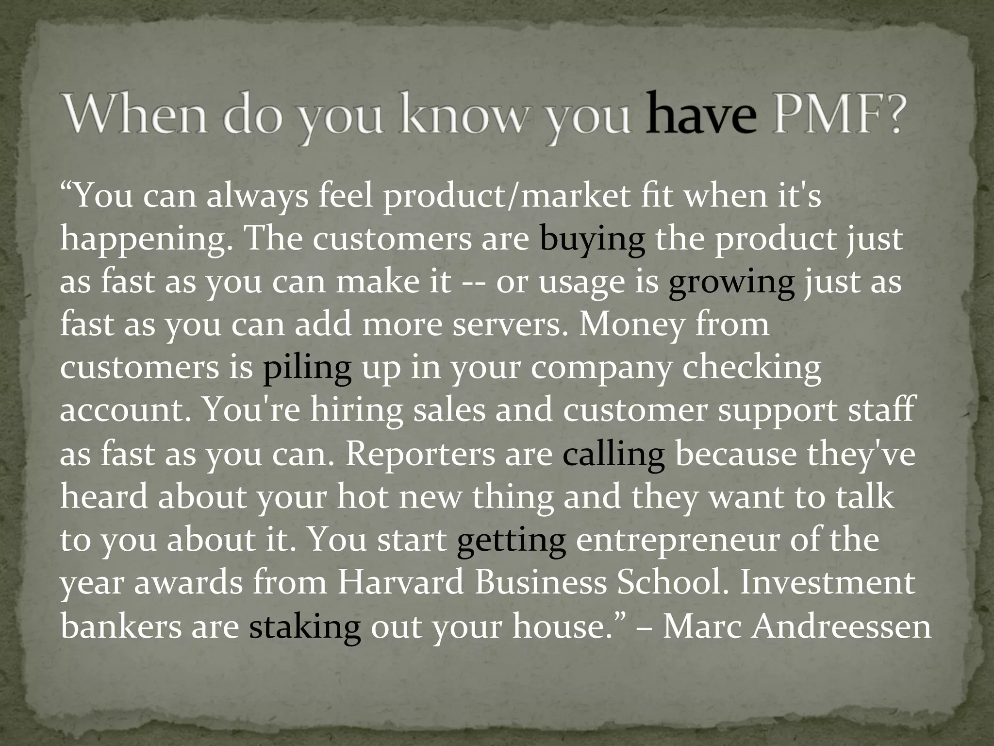 “You	can	always	feel	product/market	ﬁt	when	it's	
happening.	The	customers	are	buying	the	product	just	
as	fast	as	you	can	make	it	--	or	usage	is	growing	just	as	
fast	as	you	can	add	more	servers.	Money	from	
customers	is	piling	up	in	your	company	checking	
account.	You're	hiring	sales	and	customer	support	staﬀ	
as	fast	as	you	can.	Reporters	are	calling	because	they've	
heard	about	your	hot	new	thing	and	they	want	to	talk	
to	you	about	it.	You	start	getting	entrepreneur	of	the	
year	awards	from	Harvard	Business	School.	Investment	
bankers	are	staking	out	your	house.”	–	Marc	Andreessen	
 