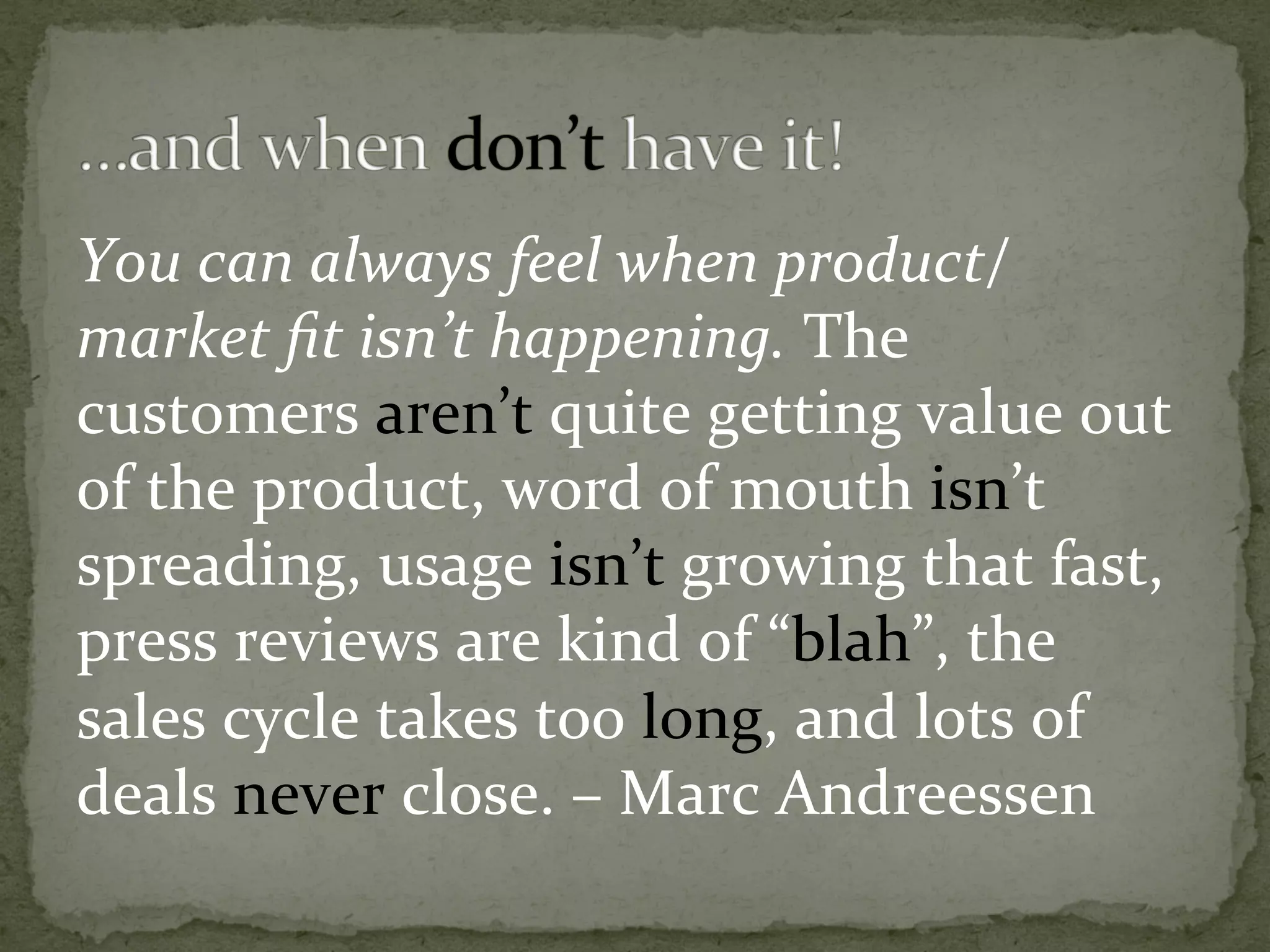 You	can	always	feel	when	product/
market	ﬁt	isn’t	happening.	The	
customers	aren’t	quite	getting	value	out	
of	the	product,	word	of	mouth	isn’t	
spreading,	usage	isn’t	growing	that	fast,	
press	reviews	are	kind	of	“blah”,	the	
sales	cycle	takes	too	long,	and	lots	of	
deals	never	close.	–	Marc	Andreessen	
 