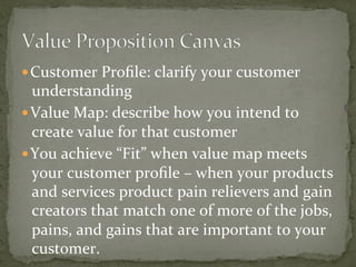 — Customer	Proﬁle:	clarify	your	customer	
understanding	
— Value	Map:	describe	how	you	intend	to	
create	value	for	that	customer	
— You	achieve	“Fit”	when	value	map	meets	
your	customer	proﬁle	–	when	your	products	
and	services	product	pain	relievers	and	gain	
creators	that	match	one	of	more	of	the	jobs,	
pains,	and	gains	that	are	important	to	your	
customer.	
 