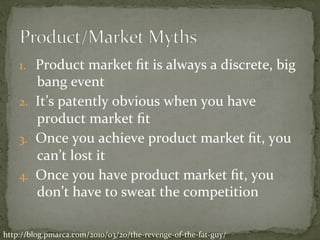 1.  Product	market	ﬁt	is	always	a	discrete,	big	
bang	event	
2.  It’s	patently	obvious	when	you	have	
product	market	ﬁt	
3.  Once	you	achieve	product	market	ﬁt,	you	
can’t	lost	it	
4.  Once	you	have	product	market	ﬁt,	you	
don’t	have	to	sweat	the	competition	
http://blog.pmarca.com/2010/03/20/the-revenge-of-the-fat-guy/	
 