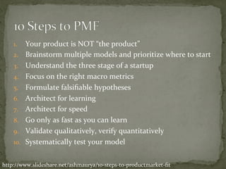 1.  Your	product	is	NOT	“the	product”	
2.  Brainstorm	multiple	models	and	prioritize	where	to	start	
3.  Understand	the	three	stage	of	a	startup	
4.  Focus	on	the	right	macro	metrics	
5.  Formulate	falsiﬁable	hypotheses	
6.  Architect	for	learning	
7.  Architect	for	speed	
8.  Go	only	as	fast	as	you	can	learn	
9.  Validate	qualitatively,	verify	quantitatively	
10.  Systematically	test	your	model	
http://www.slideshare.net/ashmaurya/10-steps-to-productmarket-ﬁt	
 