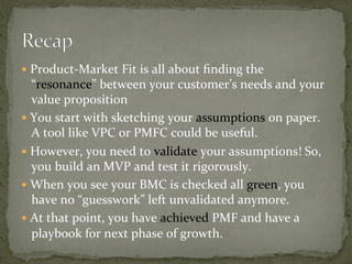 —  Product-Market	Fit	is	all	about	ﬁnding	the	
“resonance”	between	your	customer’s	needs	and	your	
value	proposition	
—  You	start	with	sketching	your	assumptions	on	paper.	
A	tool	like	VPC	or	PMFC	could	be	useful.	
—  However,	you	need	to	validate	your	assumptions!	So,	
you	build	an	MVP	and	test	it	rigorously.	
—  When	you	see	your	BMC	is	checked	all	green,	you	
have	no	“guesswork”	left	unvalidated	anymore.	
—  At	that	point,	you	have	achieved	PMF	and	have	a	
playbook	for	next	phase	of	growth.	
 