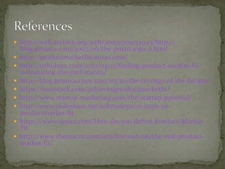 —  http://web.archive.org/web/20070701074943/http://
blog.pmarca.com/2007/06/the-pmarca-gu-2.html	
—  http://productmarketﬁtcanvas.com/	
—  http://rishidean.com/2010/03/15/ﬁnding-product-market-ﬁt-
introducing-the-pmf-matrix/	
—  http://blog.pmarca.com/2010/03/20/the-revenge-of-the-fat-guy/	
—  https://leanstack.com/achievingproductmarketﬁt/	
—  http://www.startup-marketing.com/the-startup-pyramid/	
—  http://www.slideshare.net/ashmaurya/10-steps-to-
productmarket-ﬁt	
—  https://www.quora.com/How-do-you-deﬁne-Product-Market-
Fit	
—  http://www.themacro.com/articles/2016/06/the-real-product-
market-ﬁt/	
 