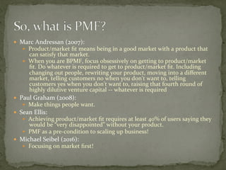 —  Marc	Andressan	(2007):		
—  Product/market	ﬁt	means	being	in	a	good	market	with	a	product	that	
can	satisfy	that	market.	
—  When	you	are	BPMF,	focus	obsessively	on	getting	to	product/market	
ﬁt.	Do	whatever	is	required	to	get	to	product/market	ﬁt.	Including	
changing	out	people,	rewriting	your	product,	moving	into	a	diﬀerent	
market,	telling	customers	no	when	you	don't	want	to,	telling	
customers	yes	when	you	don't	want	to,	raising	that	fourth	round	of	
highly	dilutive	venture	capital	--	whatever	is	required	
—  Paul	Graham	(2008):	
—  Make	things	people	want.	
—  Sean	Ellis:		
—  Achieving	product/market	ﬁt	requires	at	least	40%	of	users	saying	they	
would	be	“very	disappointed”	without	your	product.	
—  PMF	as	a	pre-condition	to	scaling	up	business!	
—  Michael	Seibel	(2016):	
—  Focusing	on	market	ﬁrst!	
 