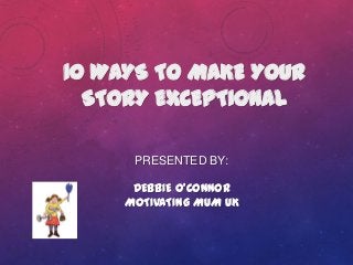 PRESENTED BY:
DEBBIE O’CONNOR
MOTIVATING MUM UK
10 WAYS TO MAKE YOUR
STORY EXCEPTIONAL
 